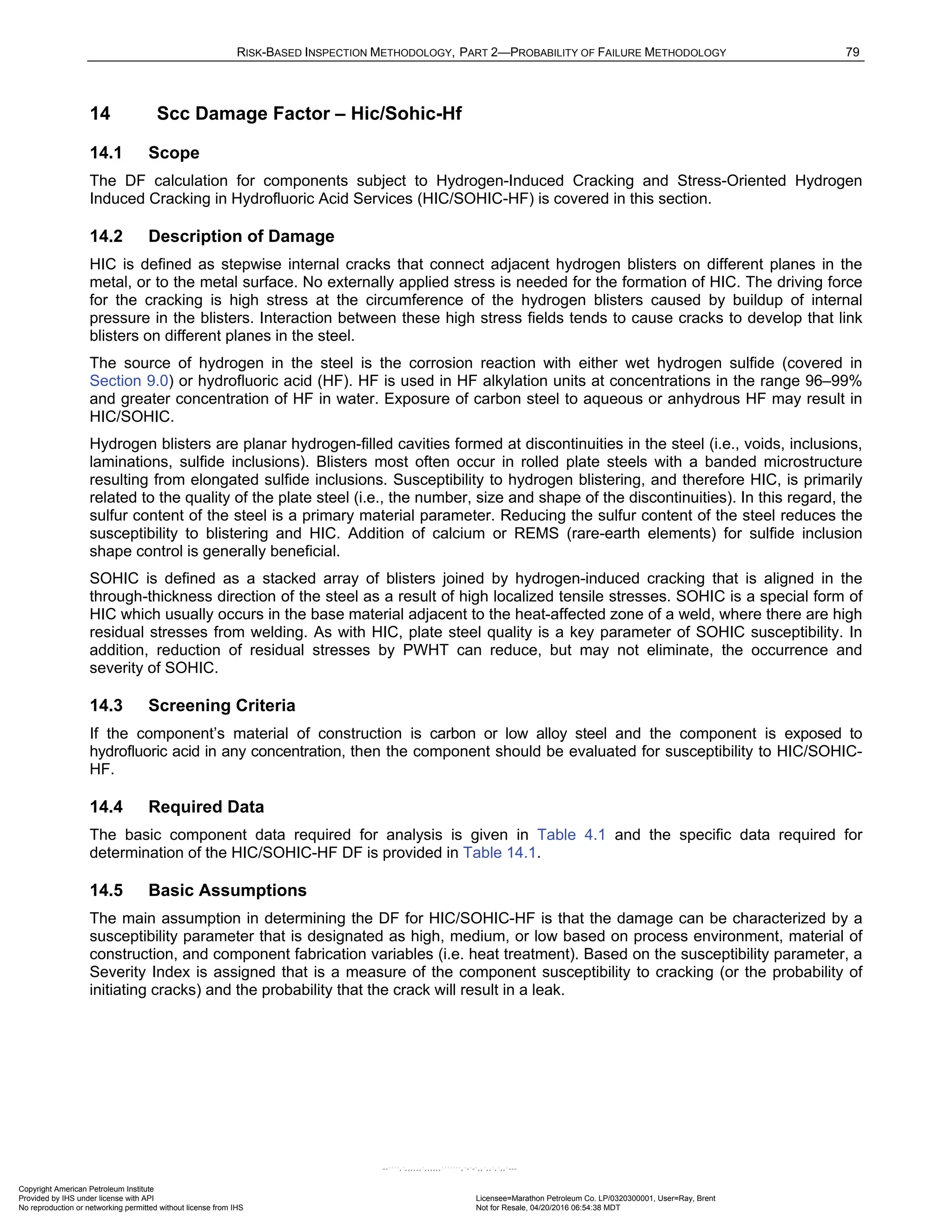 RISK-BASED INSPECTION METHODOLOGY, PART 2—PROBABILITY OF FAILURE METHODOLOGY 79
14 Scc Damage Factor – Hic/Sohic-Hf
14.1 Scope
The DF calculation for components subject to Hydrogen-Induced Cracking and Stress-Oriented Hydrogen
Induced Cracking in Hydrofluoric Acid Services (HIC/SOHIC-HF) is covered in this section.
14.2 Description of Damage
HIC is defined as stepwise internal cracks that connect adjacent hydrogen blisters on different planes in the
metal, or to the metal surface. No externally applied stress is needed for the formation of HIC. The driving force
for the cracking is high stress at the circumference of the hydrogen blisters caused by buildup of internal
pressure in the blisters. Interaction between these high stress fields tends to cause cracks to develop that link
blisters on different planes in the steel.
The source of hydrogen in the steel is the corrosion reaction with either wet hydrogen sulfide (covered in
Section 9.0) or hydrofluoric acid (HF). HF is used in HF alkylation units at concentrations in the range 96–99%
and greater concentration of HF in water. Exposure of carbon steel to aqueous or anhydrous HF may result in
HIC/SOHIC.
Hydrogen blisters are planar hydrogen-filled cavities formed at discontinuities in the steel (i.e., voids, inclusions,
laminations, sulfide inclusions). Blisters most often occur in rolled plate steels with a banded microstructure
resulting from elongated sulfide inclusions. Susceptibility to hydrogen blistering, and therefore HIC, is primarily
related to the quality of the plate steel (i.e., the number, size and shape of the discontinuities). In this regard, the
sulfur content of the steel is a primary material parameter. Reducing the sulfur content of the steel reduces the
susceptibility to blistering and HIC. Addition of calcium or REMS (rare-earth elements) for sulfide inclusion
shape control is generally beneficial.
SOHIC is defined as a stacked array of blisters joined by hydrogen-induced cracking that is aligned in the
through-thickness direction of the steel as a result of high localized tensile stresses. SOHIC is a special form of
HIC which usually occurs in the base material adjacent to the heat-affected zone of a weld, where there are high
residual stresses from welding. As with HIC, plate steel quality is a key parameter of SOHIC susceptibility. In
addition, reduction of residual stresses by PWHT can reduce, but may not eliminate, the occurrence and
severity of SOHIC.
14.3 Screening Criteria
If the component’s material of construction is carbon or low alloy steel and the component is exposed to
hydrofluoric acid in any concentration, then the component should be evaluated for susceptibility to HIC/SOHIC-
HF.
14.4 Required Data
The basic component data required for analysis is given in Table 4.1 and the specific data required for
determination of the HIC/SOHIC-HF DF is provided in Table 14.1.
14.5 Basic Assumptions
The main assumption in determining the DF for HIC/SOHIC-HF is that the damage can be characterized by a
susceptibility parameter that is designated as high, medium, or low based on process environment, material of
construction, and component fabrication variables (i.e. heat treatment). Based on the susceptibility parameter, a
Severity Index is assigned that is a measure of the component susceptibility to cracking (or the probability of
initiating cracks) and the probability that the crack will result in a leak.
Copyright American Petroleum Institute
Provided by IHS under license with API Licensee=Marathon Petroleum Co. LP/0320300001, User=Ray, Brent
Not for Resale, 04/20/2016 06:54:38 MDT
No reproduction or networking permitted without license from IHS
--````,`,,,,,,`,,,,,,```````,`-`-`,,`,,`,`,,`---
 