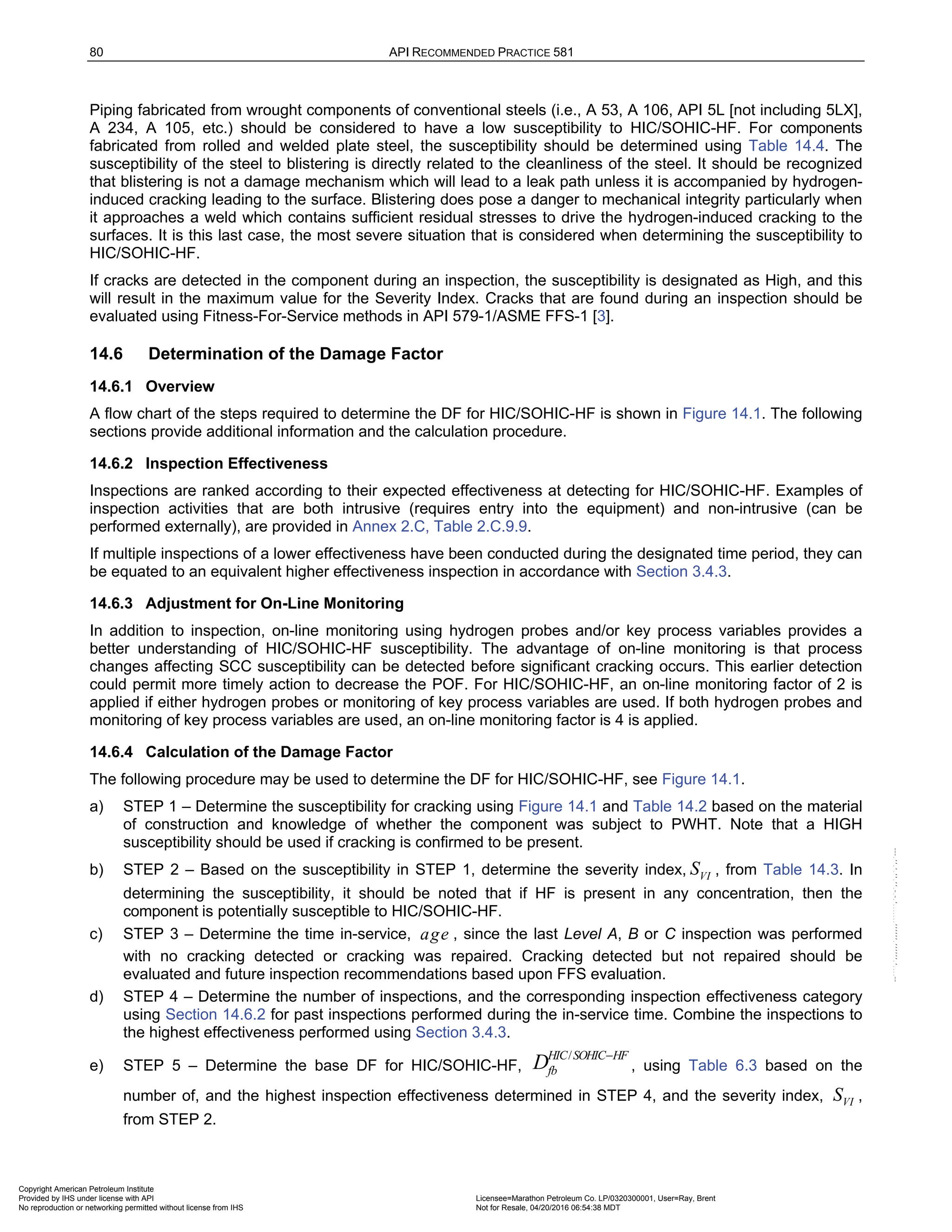 80 API RECOMMENDED PRACTICE 581
Piping fabricated from wrought components of conventional steels (i.e., A 53, A 106, API 5L [not including 5LX],
A 234, A 105, etc.) should be considered to have a low susceptibility to HIC/SOHIC-HF. For components
fabricated from rolled and welded plate steel, the susceptibility should be determined using Table 14.4. The
susceptibility of the steel to blistering is directly related to the cleanliness of the steel. It should be recognized
that blistering is not a damage mechanism which will lead to a leak path unless it is accompanied by hydrogen-
induced cracking leading to the surface. Blistering does pose a danger to mechanical integrity particularly when
it approaches a weld which contains sufficient residual stresses to drive the hydrogen-induced cracking to the
surfaces. It is this last case, the most severe situation that is considered when determining the susceptibility to
HIC/SOHIC-HF.
If cracks are detected in the component during an inspection, the susceptibility is designated as High, and this
will result in the maximum value for the Severity Index. Cracks that are found during an inspection should be
evaluated using Fitness-For-Service methods in API 579-1/ASME FFS-1 [3].
14.6 Determination of the Damage Factor
14.6.1 Overview
A flow chart of the steps required to determine the DF for HIC/SOHIC-HF is shown in Figure 14.1. The following
sections provide additional information and the calculation procedure.
14.6.2 Inspection Effectiveness
Inspections are ranked according to their expected effectiveness at detecting for HIC/SOHIC-HF. Examples of
inspection activities that are both intrusive (requires entry into the equipment) and non-intrusive (can be
performed externally), are provided in Annex 2.C, Table 2.C.9.9.
If multiple inspections of a lower effectiveness have been conducted during the designated time period, they can
be equated to an equivalent higher effectiveness inspection in accordance with Section 3.4.3.
14.6.3 Adjustment for On-Line Monitoring
In addition to inspection, on-line monitoring using hydrogen probes and/or key process variables provides a
better understanding of HIC/SOHIC-HF susceptibility. The advantage of on-line monitoring is that process
changes affecting SCC susceptibility can be detected before significant cracking occurs. This earlier detection
could permit more timely action to decrease the POF. For HIC/SOHIC-HF, an on-line monitoring factor of 2 is
applied if either hydrogen probes or monitoring of key process variables are used. If both hydrogen probes and
monitoring of key process variables are used, an on-line monitoring factor is 4 is applied.
14.6.4 Calculation of the Damage Factor
The following procedure may be used to determine the DF for HIC/SOHIC-HF, see Figure 14.1.
a) STEP 1 – Determine the susceptibility for cracking using Figure 14.1 and Table 14.2 based on the material
of construction and knowledge of whether the component was subject to PWHT. Note that a HIGH
susceptibility should be used if cracking is confirmed to be present.
b) STEP 2 – Based on the susceptibility in STEP 1, determine the severity index, VI
S , from Table 14.3. In
determining the susceptibility, it should be noted that if HF is present in any concentration, then the
component is potentially susceptible to HIC/SOHIC-HF.
c) STEP 3 – Determine the time in-service, age , since the last Level A, B or C inspection was performed
with no cracking detected or cracking was repaired. Cracking detected but not repaired should be
evaluated and future inspection recommendations based upon FFS evaluation.
d) STEP 4 – Determine the number of inspections, and the corresponding inspection effectiveness category
using Section 14.6.2 for past inspections performed during the in-service time. Combine the inspections to
the highest effectiveness performed using Section 3.4.3.
e) STEP 5 – Determine the base DF for HIC/SOHIC-HF,
/
HIC SOHIC HF
fb
D −
, using Table 6.3 based on the
number of, and the highest inspection effectiveness determined in STEP 4, and the severity index, VI
S ,
from STEP 2.
Copyright American Petroleum Institute
Provided by IHS under license with API Licensee=Marathon Petroleum Co. LP/0320300001, User=Ray, Brent
Not for Resale, 04/20/2016 06:54:38 MDT
No reproduction or networking permitted without license from IHS
--````,`,,,,,,`,,,,,,```````,`-`-`,,`,,`,`,,`---
 