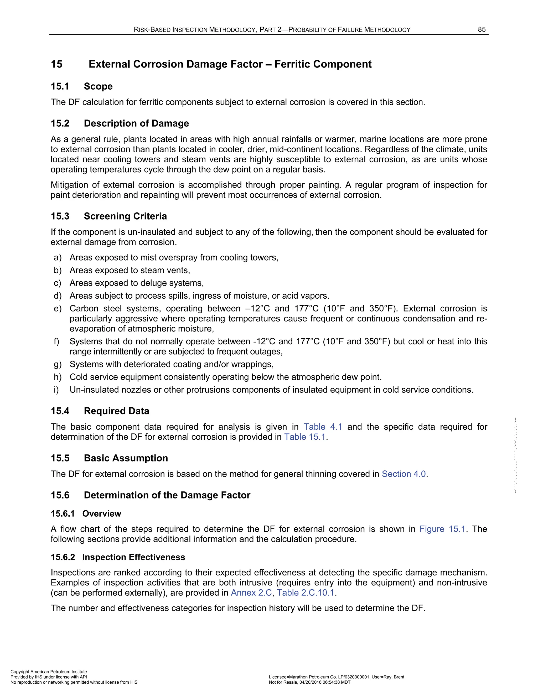 RISK-BASED INSPECTION METHODOLOGY, PART 2—PROBABILITY OF FAILURE METHODOLOGY 85
15 External Corrosion Damage Factor – Ferritic Component
15.1 Scope
The DF calculation for ferritic components subject to external corrosion is covered in this section.
15.2 Description of Damage
As a general rule, plants located in areas with high annual rainfalls or warmer, marine locations are more prone
to external corrosion than plants located in cooler, drier, mid-continent locations. Regardless of the climate, units
located near cooling towers and steam vents are highly susceptible to external corrosion, as are units whose
operating temperatures cycle through the dew point on a regular basis.
Mitigation of external corrosion is accomplished through proper painting. A regular program of inspection for
paint deterioration and repainting will prevent most occurrences of external corrosion.
15.3 Screening Criteria
If the component is un-insulated and subject to any of the following, then the component should be evaluated for
external damage from corrosion.
a) Areas exposed to mist overspray from cooling towers,
b) Areas exposed to steam vents,
c) Areas exposed to deluge systems,
d) Areas subject to process spills, ingress of moisture, or acid vapors.
e) Carbon steel systems, operating between –12°C and 177°C (10°F and 350°F). External corrosion is
particularly aggressive where operating temperatures cause frequent or continuous condensation and re-
evaporation of atmospheric moisture,
f) Systems that do not normally operate between -12°C and 177°C (10°F and 350°F) but cool or heat into this
range intermittently or are subjected to frequent outages,
g) Systems with deteriorated coating and/or wrappings,
h) Cold service equipment consistently operating below the atmospheric dew point.
i) Un-insulated nozzles or other protrusions components of insulated equipment in cold service conditions.
15.4 Required Data
The basic component data required for analysis is given in Table 4.1 and the specific data required for
determination of the DF for external corrosion is provided in Table 15.1.
15.5 Basic Assumption
The DF for external corrosion is based on the method for general thinning covered in Section 4.0.
15.6 Determination of the Damage Factor
15.6.1 Overview
A flow chart of the steps required to determine the DF for external corrosion is shown in Figure 15.1. The
following sections provide additional information and the calculation procedure.
15.6.2 Inspection Effectiveness
Inspections are ranked according to their expected effectiveness at detecting the specific damage mechanism.
Examples of inspection activities that are both intrusive (requires entry into the equipment) and non-intrusive
(can be performed externally), are provided in Annex 2.C, Table 2.C.10.1.
The number and effectiveness categories for inspection history will be used to determine the DF.
Copyright American Petroleum Institute
Provided by IHS under license with API Licensee=Marathon Petroleum Co. LP/0320300001, User=Ray, Brent
Not for Resale, 04/20/2016 06:54:38 MDT
No reproduction or networking permitted without license from IHS
--````,`,,,,,,`,,,,,,```````,`-`-`,,`,,`,`,,`---
 
