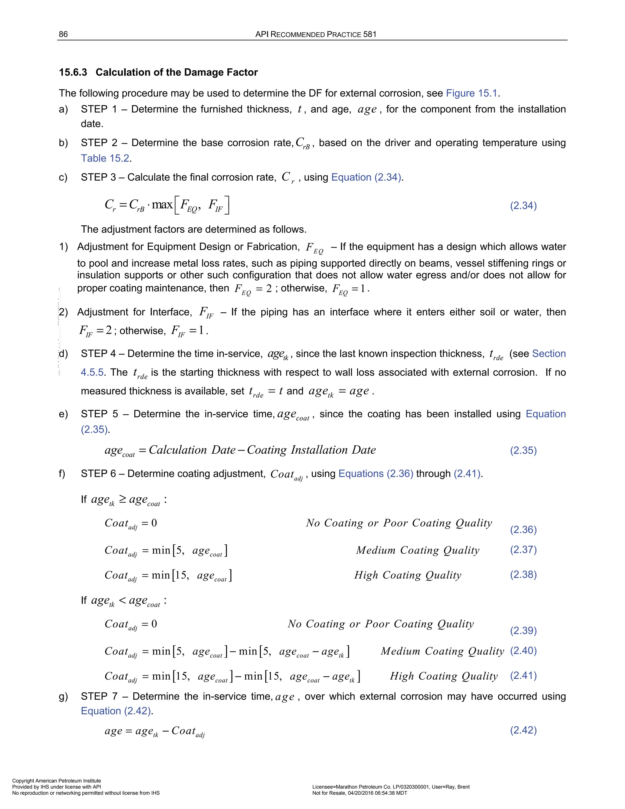 86 API RECOMMENDED PRACTICE 581
15.6.3 Calculation of the Damage Factor
The following procedure may be used to determine the DF for external corrosion, see Figure 15.1.
a) STEP 1 – Determine the furnished thickness, t , and age, age , for the component from the installation
date.
b) STEP 2 – Determine the base corrosion rate, rB
C , based on the driver and operating temperature using
Table 15.2.
c) STEP 3 – Calculate the final corrosion rate, r
C , using Equation (2.34).
max ,
r rB EQ IF
C C F F
 
= ⋅   (2.34)
The adjustment factors are determined as follows.
1) Adjustment for Equipment Design or Fabrication, EQ
F – If the equipment has a design which allows water
to pool and increase metal loss rates, such as piping supported directly on beams, vessel stiffening rings or
insulation supports or other such configuration that does not allow water egress and/or does not allow for
proper coating maintenance, then 2
EQ
F = ; otherwise, 1
EQ
F = .
2) Adjustment for Interface, IF
F – If the piping has an interface where it enters either soil or water, then
2
IF
F = ; otherwise, 1
IF
F = .
d) STEP 4 – Determine the time in-service, tk
age , since the last known inspection thickness, rde
t (see Section
4.5.5. The rde
t is the starting thickness with respect to wall loss associated with external corrosion. If no
measured thickness is available, set rde
t t
= and tk
age age
= .
e) STEP 5 – Determine the in-service time, coat
age , since the coating has been installed using Equation
(2.35).
coat
age Calculation Date Coating Installation Date
= − (2.35)
f) STEP 6 – Determine coating adjustment, adj
Coat , using Equations (2.36) through (2.41).
If :
tk coat
age age
≥
0
adj
Coat No Coating or Poor Coating Quality
=
(2.36)
[ ]
min 5,
adj coat
Coat age Medium Coating Quality
= (2.37)
[ ]
min 15,
adj coat
Coat age High Coating Quality
= (2.38)
If :
tk coat
age age
<
0
adj
Coat No Coating or Poor Coating Quality
=
(2.39)
[ ] [ ]
min 5, min 5,
adj coat coat tk
Coat age age age Medium Coating Quality
= − − (2.40)
[ ] [ ]
min 15, min 15,
adj coat coat tk
Coat age age age High Coating Quality
= − − (2.41)
g) STEP 7 – Determine the in-service time, age , over which external corrosion may have occurred using
Equation (2.42).
tk adj
age age Coat
= − (2.42)
Copyright American Petroleum Institute
Provided by IHS under license with API Licensee=Marathon Petroleum Co. LP/0320300001, User=Ray, Brent
Not for Resale, 04/20/2016 06:54:38 MDT
No reproduction or networking permitted without license from IHS
--````,`,,,,,,`,,,,,,```````,`-`-`,,`,,`,`,,`---
 