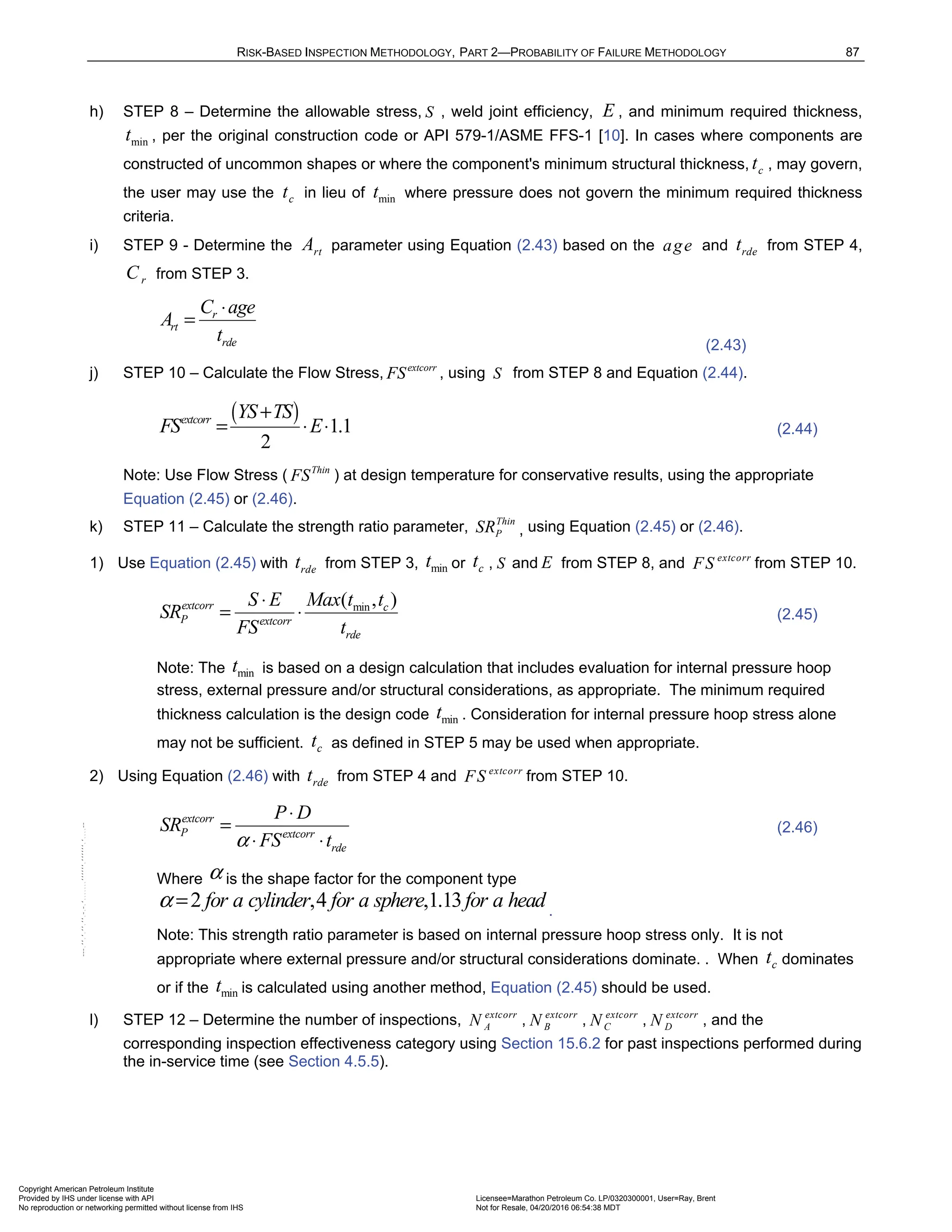 RISK-BASED INSPECTION METHODOLOGY, PART 2—PROBABILITY OF FAILURE METHODOLOGY 87
h) STEP 8 – Determine the allowable stress, S , weld joint efficiency, E , and minimum required thickness,
min
t , per the original construction code or API 579-1/ASME FFS-1 [10]. In cases where components are
constructed of uncommon shapes or where the component's minimum structural thickness, c
t , may govern,
the user may use the c
t in lieu of min
t where pressure does not govern the minimum required thickness
criteria.
i) STEP 9 - Determine the rt
A parameter using Equation (2.43) based on the age and rde
t from STEP 4,
r
C from STEP 3.
r
rt
rde
C age
A
t
⋅
=
(2.43)
j) STEP 10 – Calculate the Flow Stress, extcorr
FS , using S from STEP 8 and Equation (2.44).
( ) 1.1
2
extcorr YS TS
FS E
+
= ⋅ ⋅ (2.44)
Note: Use Flow Stress ( Thin
FS ) at design temperature for conservative results, using the appropriate
Equation (2.45) or (2.46).
k) STEP 11 – Calculate the strength ratio parameter, Thin
P
SR , using Equation (2.45) or (2.46).
1) Use Equation (2.45) with rde
t from STEP 3, min
t or c
t , S and E from STEP 8, and extcorr
FS from STEP 10.
min
( , )
extcorr c
P extcorr
rde
S E Max t t
SR
FS t
⋅
= ⋅ (2.45)
Note: The min
t is based on a design calculation that includes evaluation for internal pressure hoop
stress, external pressure and/or structural considerations, as appropriate. The minimum required
thickness calculation is the design code min
t . Consideration for internal pressure hoop stress alone
may not be sufficient. c
t as defined in STEP 5 may be used when appropriate.
2) Using Equation (2.46) with rde
t from STEP 4 and extcorr
FS from STEP 10.
extcorr
P extcorr
rde
P D
SR
FS t
α
⋅
=
⋅ ⋅
(2.46)
Where α is the shape factor for the component type
2 ,4 ,1.13
for a cylinder for a sphere for a head
α = .
Note: This strength ratio parameter is based on internal pressure hoop stress only. It is not
appropriate where external pressure and/or structural considerations dominate. . When c
t dominates
or if the min
t is calculated using another method, Equation (2.45) should be used.
l) STEP 12 – Determine the number of inspections, extcorr
A
N , extcorr
B
N , extcorr
C
N , extcorr
D
N , and the
corresponding inspection effectiveness category using Section 15.6.2 for past inspections performed during
the in-service time (see Section 4.5.5).
Copyright American Petroleum Institute
Provided by IHS under license with API Licensee=Marathon Petroleum Co. LP/0320300001, User=Ray, Brent
Not for Resale, 04/20/2016 06:54:38 MDT
No reproduction or networking permitted without license from IHS
--````,`,,,,,,`,,,,,,```````,`-`-`,,`,,`,`,,`---
 
