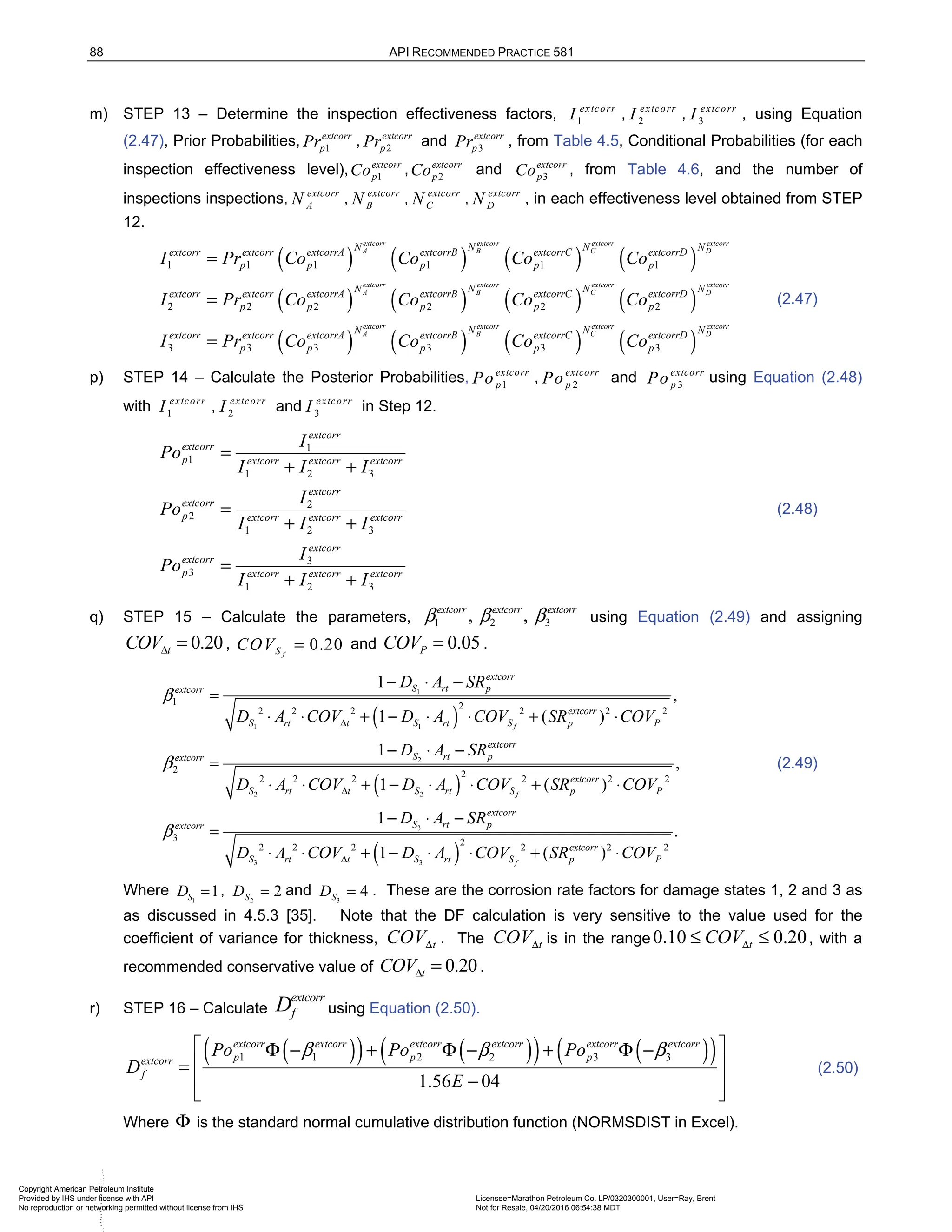 88 API RECOMMENDED PRACTICE 581
m) STEP 13 – Determine the inspection effectiveness factors, 1
extcorr
I , 2
extcorr
I , 3
extcorr
I , using Equation
(2.47), Prior Probabilities, 1
extcorr
p
Pr , 2
extcorr
p
Pr and 3
extcorr
p
Pr , from Table 4.5, Conditional Probabilities (for each
inspection effectiveness level), 1
extcorr
p
Co , 2
extcorr
p
Co and 3
extcorr
p
Co , from Table 4.6, and the number of
inspections inspections, extcorr
A
N , extcorr
B
N , extcorr
C
N , extcorr
D
N , in each effectiveness level obtained from STEP
12.
( ) ( ) ( ) ( )
( ) ( ) ( )
1 1 1 1 1 1
2 2 2 2 2 2
extcorr extcorr extcorr extcorr
A B C D
extcorr extcorr extcorr
A B C
N N N N
extcorr extcorr extcorrA extcorrB extcorrC extcorrD
p p p p p
N N N
extcorr extcorr extcorrA extcorrB extcorrC extcorr
p p p p p
I Pr Co Co Co Co
I Pr Co Co Co Co
=
= ( )
( ) ( ) ( ) ( )
3 3 3 3 3 3
extcorr
D
extcorr extcorr extcorr extcorr
A B C D
N
D
N N N N
extcorr extcorr extcorrA extcorrB extcorrC extcorrD
p p p p p
I Pr Co Co Co Co
=
(2.47)
p) STEP 14 – Calculate the Posterior Probabilities, 1
extcorr
p
Po , 2
extcorr
p
Po and 3
extcorr
p
Po using Equation (2.48)
with 1
extcorr
I , 2
extcorr
I and 3
extcorr
I in Step 12.
1
1
1 2 3
2
2
1 2 3
3
3
1 2 3
extcorr
extcorr
p extcorr extcorr extcorr
extcorr
extcorr
p extcorr extcorr extcorr
extcorr
extcorr
p extcorr extcorr extcorr
I
Po
I I I
I
Po
I I I
I
Po
I I I
=
+ +
=
+ +
=
+ +
(2.48)
q) STEP 15 – Calculate the parameters, 1 2 3
, ,
extcorr extcorr extcorr
β β β using Equation (2.49) and assigning
0.20
t
COVΔ = , 0.20
f
S
COV = and 0.05
P
COV = .
( )
( )
1
1 1
2
2 2
3
1 2
2 2 2 2 2 2
2 2
2 2 2 2 2 2
3
1
,
1 ( )
1
,
1 ( )
1
f
f
extcorr
S rt p
extcorr
extcorr
S rt t S rt S p P
extcorr
S rt p
extcorr
extcorr
S rt t S rt S p P
extcorr
S rt p
extcorr
D A SR
D A COV D A COV SR COV
D A SR
D A COV D A COV SR COV
D A SR
β
β
β
Δ
Δ
− ⋅ −
=
⋅ ⋅ + − ⋅ ⋅ + ⋅
− ⋅ −
=
⋅ ⋅ + − ⋅ ⋅ + ⋅
− ⋅ −
=
( )
3 3
2
2 2 2 2 2 2
.
1 ( )
f
extcorr
S rt t S rt S p P
D A COV D A COV SR COV
Δ
⋅ ⋅ + − ⋅ ⋅ + ⋅
(2.49)
Where 1
1
S
D = , 2
2
S
D = and 3
4
S
D = . These are the corrosion rate factors for damage states 1, 2 and 3 as
as discussed in 4.5.3 [35]. Note that the DF calculation is very sensitive to the value used for the
coefficient of variance for thickness, t
COVΔ . The t
COVΔ is in the range 0.10 0.20
t
COVΔ
≤ ≤ , with a
recommended conservative value of 0.20
t
COVΔ = .
r) STEP 16 – Calculate
extcorr
f
D using Equation (2.50).
( )
( ) ( )
( ) ( )
( )
1 1 2 2 3 3
1.56 04
extcorr extcorr extcorr extcorr extcorr extcorr
p p p
extcorr
f
Po Po Po
D
E
β β β
 
Φ − + Φ − + Φ −
 
=
−
 
 
(2.50)
Where Φ is the standard normal cumulative distribution function (NORMSDIST in Excel).
Copyright American Petroleum Institute
Provided by IHS under license with API Licensee=Marathon Petroleum Co. LP/0320300001, User=Ray, Brent
Not for Resale, 04/20/2016 06:54:38 MDT
No reproduction or networking permitted without license from IHS
--````,`,,,,,,`,,,,,,``
 