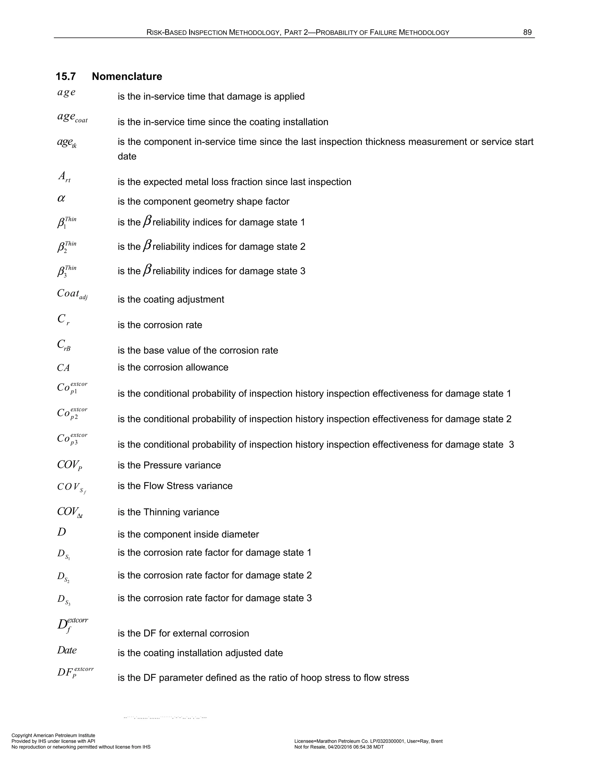 RISK-BASED INSPECTION METHODOLOGY, PART 2—PROBABILITY OF FAILURE METHODOLOGY 89
15.7 Nomenclature
age is the in-service time that damage is applied
coat
age is the in-service time since the coating installation
tk
age is the component in-service time since the last inspection thickness measurement or service start
date
rt
A is the expected metal loss fraction since last inspection
α is the component geometry shape factor
1
Thin
β is the β reliability indices for damage state 1
2
Thin
β is the β reliability indices for damage state 2
3
Thin
β is the β reliability indices for damage state 3
adj
Coat
is the coating adjustment
r
C is the corrosion rate
rB
C is the base value of the corrosion rate
CA is the corrosion allowance
1
extcor
p
Co
is the conditional probability of inspection history inspection effectiveness for damage state 1
2
extcor
p
Co
is the conditional probability of inspection history inspection effectiveness for damage state 2
3
extcor
p
Co
is the conditional probability of inspection history inspection effectiveness for damage state 3
P
COV is the Pressure variance
f
S
COV is the Flow Stress variance
t
COVΔ is the Thinning variance
D is the component inside diameter
1
S
D is the corrosion rate factor for damage state 1
2
S
D is the corrosion rate factor for damage state 2
3
S
D is the corrosion rate factor for damage state 3
extcorr
f
D
is the DF for external corrosion
Date is the coating installation adjusted date
extcorr
P
DF
is the DF parameter defined as the ratio of hoop stress to flow stress
Copyright American Petroleum Institute
Provided by IHS under license with API Licensee=Marathon Petroleum Co. LP/0320300001, User=Ray, Brent
Not for Resale, 04/20/2016 06:54:38 MDT
No reproduction or networking permitted without license from IHS
--````,`,,,,,,`,,,,,,```````,`-`-`,,`,,`,`,,`---
 