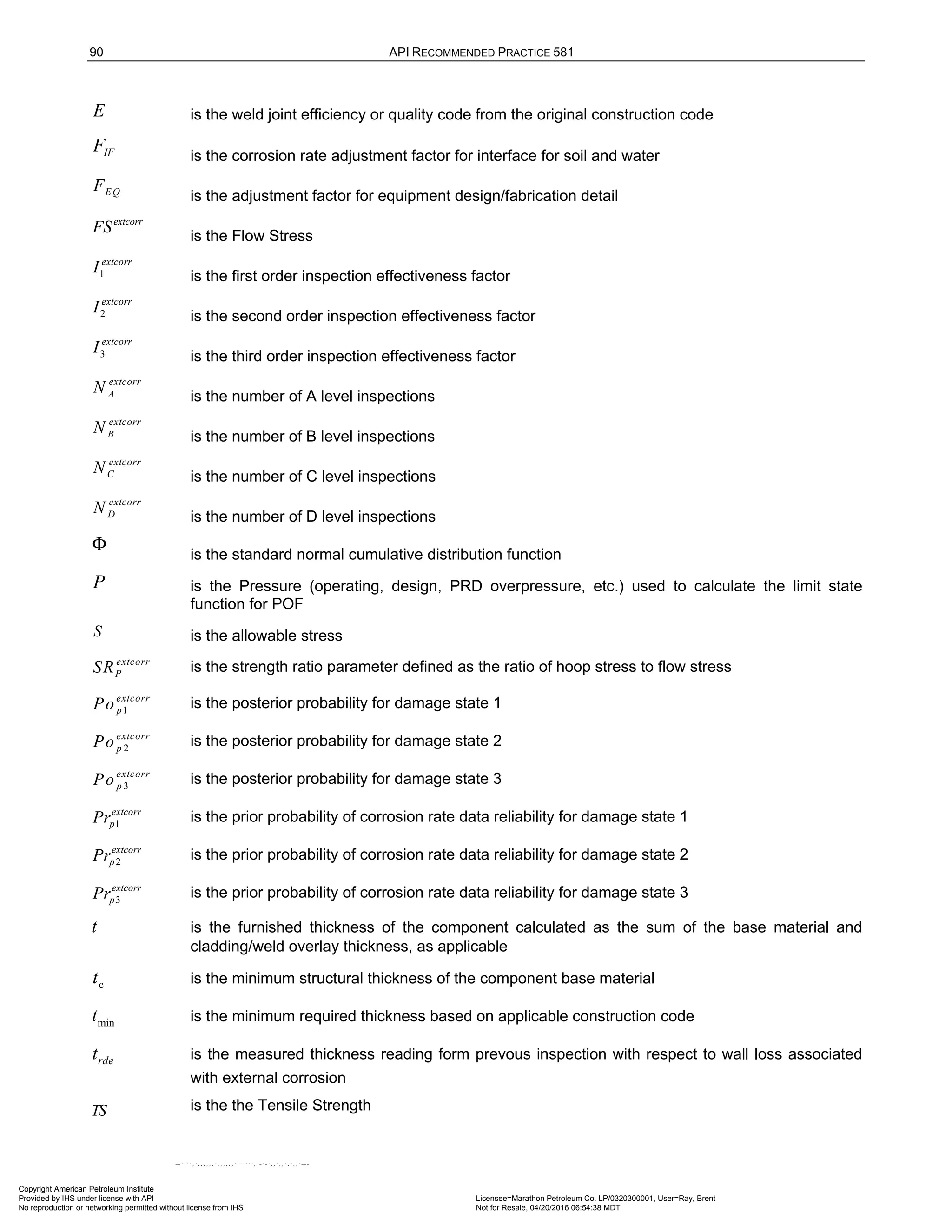 90 API RECOMMENDED PRACTICE 581
E is the weld joint efficiency or quality code from the original construction code
IF
F is the corrosion rate adjustment factor for interface for soil and water
EQ
F
is the adjustment factor for equipment design/fabrication detail
extcorr
FS is the Flow Stress
1
extcorr
I is the first order inspection effectiveness factor
2
extcorr
I
is the second order inspection effectiveness factor
3
extcorr
I
is the third order inspection effectiveness factor
extcorr
A
N
is the number of A level inspections
extcorr
B
N
is the number of B level inspections
extcorr
C
N
is the number of C level inspections
extcorr
D
N
is the number of D level inspections
Φ is the standard normal cumulative distribution function
P is the Pressure (operating, design, PRD overpressure, etc.) used to calculate the limit state
function for POF
S is the allowable stress
extcorr
P
SR is the strength ratio parameter defined as the ratio of hoop stress to flow stress
1
extcorr
p
Po is the posterior probability for damage state 1
2
extcorr
p
Po is the posterior probability for damage state 2
3
extcorr
p
Po is the posterior probability for damage state 3
1
extcorr
p
Pr is the prior probability of corrosion rate data reliability for damage state 1
2
extcorr
p
Pr is the prior probability of corrosion rate data reliability for damage state 2
3
extcorr
p
Pr is the prior probability of corrosion rate data reliability for damage state 3
t is the furnished thickness of the component calculated as the sum of the base material and
cladding/weld overlay thickness, as applicable
c
t is the minimum structural thickness of the component base material
min
t is the minimum required thickness based on applicable construction code
rde
t is the measured thickness reading form prevous inspection with respect to wall loss associated
with external corrosion
TS is the the Tensile Strength
Copyright American Petroleum Institute
Provided by IHS under license with API Licensee=Marathon Petroleum Co. LP/0320300001, User=Ray, Brent
Not for Resale, 04/20/2016 06:54:38 MDT
No reproduction or networking permitted without license from IHS
--````,`,,,,,,`,,,,,,```````,`-`-`,,`,,`,`,,`---
 