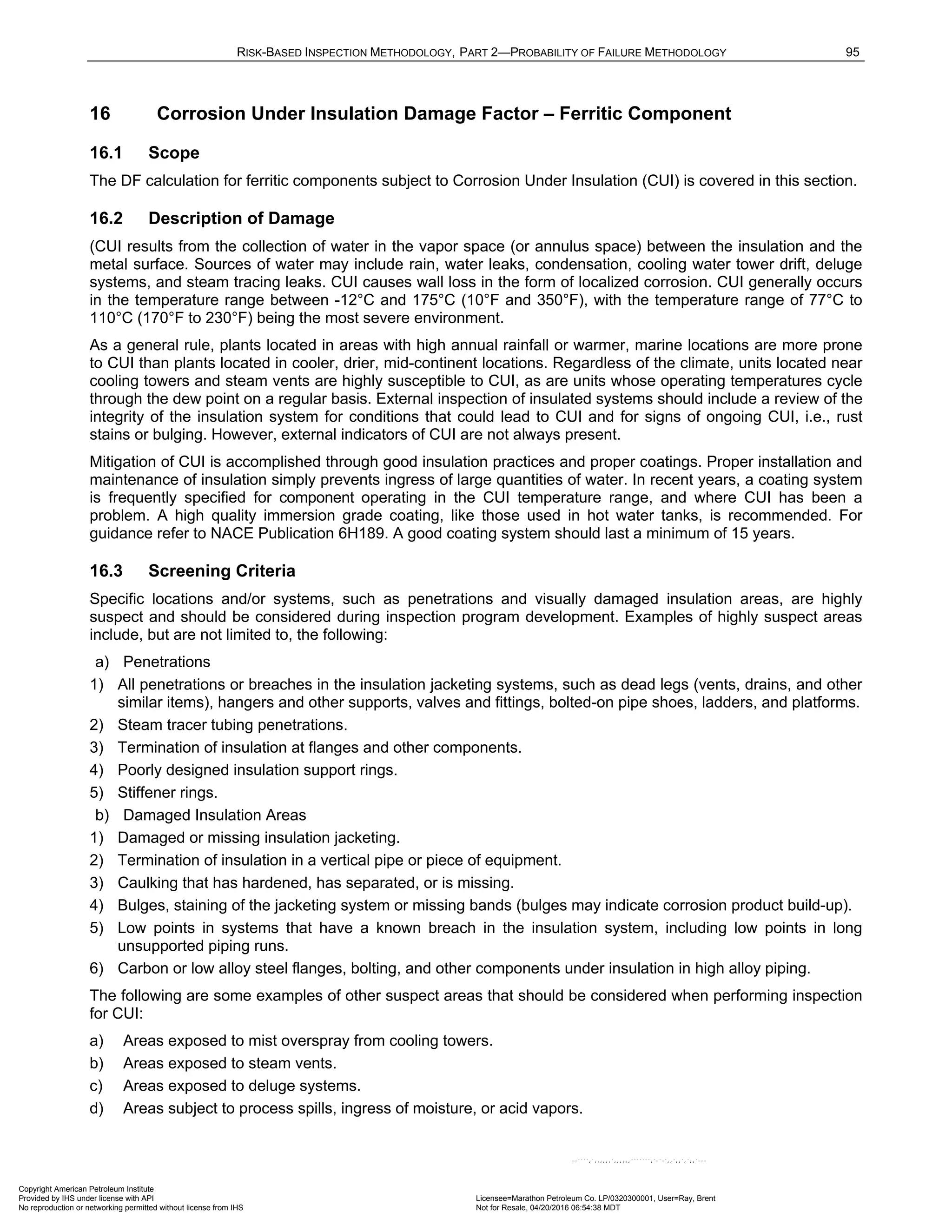 RISK-BASED INSPECTION METHODOLOGY, PART 2—PROBABILITY OF FAILURE METHODOLOGY 95
16 Corrosion Under Insulation Damage Factor – Ferritic Component
16.1 Scope
The DF calculation for ferritic components subject to Corrosion Under Insulation (CUI) is covered in this section.
16.2 Description of Damage
(CUI results from the collection of water in the vapor space (or annulus space) between the insulation and the
metal surface. Sources of water may include rain, water leaks, condensation, cooling water tower drift, deluge
systems, and steam tracing leaks. CUI causes wall loss in the form of localized corrosion. CUI generally occurs
in the temperature range between -12°C and 175°C (10°F and 350°F), with the temperature range of 77°C to
110°C (170°F to 230°F) being the most severe environment.
As a general rule, plants located in areas with high annual rainfall or warmer, marine locations are more prone
to CUI than plants located in cooler, drier, mid-continent locations. Regardless of the climate, units located near
cooling towers and steam vents are highly susceptible to CUI, as are units whose operating temperatures cycle
through the dew point on a regular basis. External inspection of insulated systems should include a review of the
integrity of the insulation system for conditions that could lead to CUI and for signs of ongoing CUI, i.e., rust
stains or bulging. However, external indicators of CUI are not always present.
Mitigation of CUI is accomplished through good insulation practices and proper coatings. Proper installation and
maintenance of insulation simply prevents ingress of large quantities of water. In recent years, a coating system
is frequently specified for component operating in the CUI temperature range, and where CUI has been a
problem. A high quality immersion grade coating, like those used in hot water tanks, is recommended. For
guidance refer to NACE Publication 6H189. A good coating system should last a minimum of 15 years.
16.3 Screening Criteria
Specific locations and/or systems, such as penetrations and visually damaged insulation areas, are highly
suspect and should be considered during inspection program development. Examples of highly suspect areas
include, but are not limited to, the following:
a) Penetrations
1) All penetrations or breaches in the insulation jacketing systems, such as dead legs (vents, drains, and other
similar items), hangers and other supports, valves and fittings, bolted-on pipe shoes, ladders, and platforms.
2) Steam tracer tubing penetrations.
3) Termination of insulation at flanges and other components.
4) Poorly designed insulation support rings.
5) Stiffener rings.
b) Damaged Insulation Areas
1) Damaged or missing insulation jacketing.
2) Termination of insulation in a vertical pipe or piece of equipment.
3) Caulking that has hardened, has separated, or is missing.
4) Bulges, staining of the jacketing system or missing bands (bulges may indicate corrosion product build-up).
5) Low points in systems that have a known breach in the insulation system, including low points in long
unsupported piping runs.
6) Carbon or low alloy steel flanges, bolting, and other components under insulation in high alloy piping.
The following are some examples of other suspect areas that should be considered when performing inspection
for CUI:
a) Areas exposed to mist overspray from cooling towers.
b) Areas exposed to steam vents.
c) Areas exposed to deluge systems.
d) Areas subject to process spills, ingress of moisture, or acid vapors.
Copyright American Petroleum Institute
Provided by IHS under license with API Licensee=Marathon Petroleum Co. LP/0320300001, User=Ray, Brent
Not for Resale, 04/20/2016 06:54:38 MDT
No reproduction or networking permitted without license from IHS
--````,`,,,,,,`,,,,,,```````,`-`-`,,`,,`,`,,`---
 