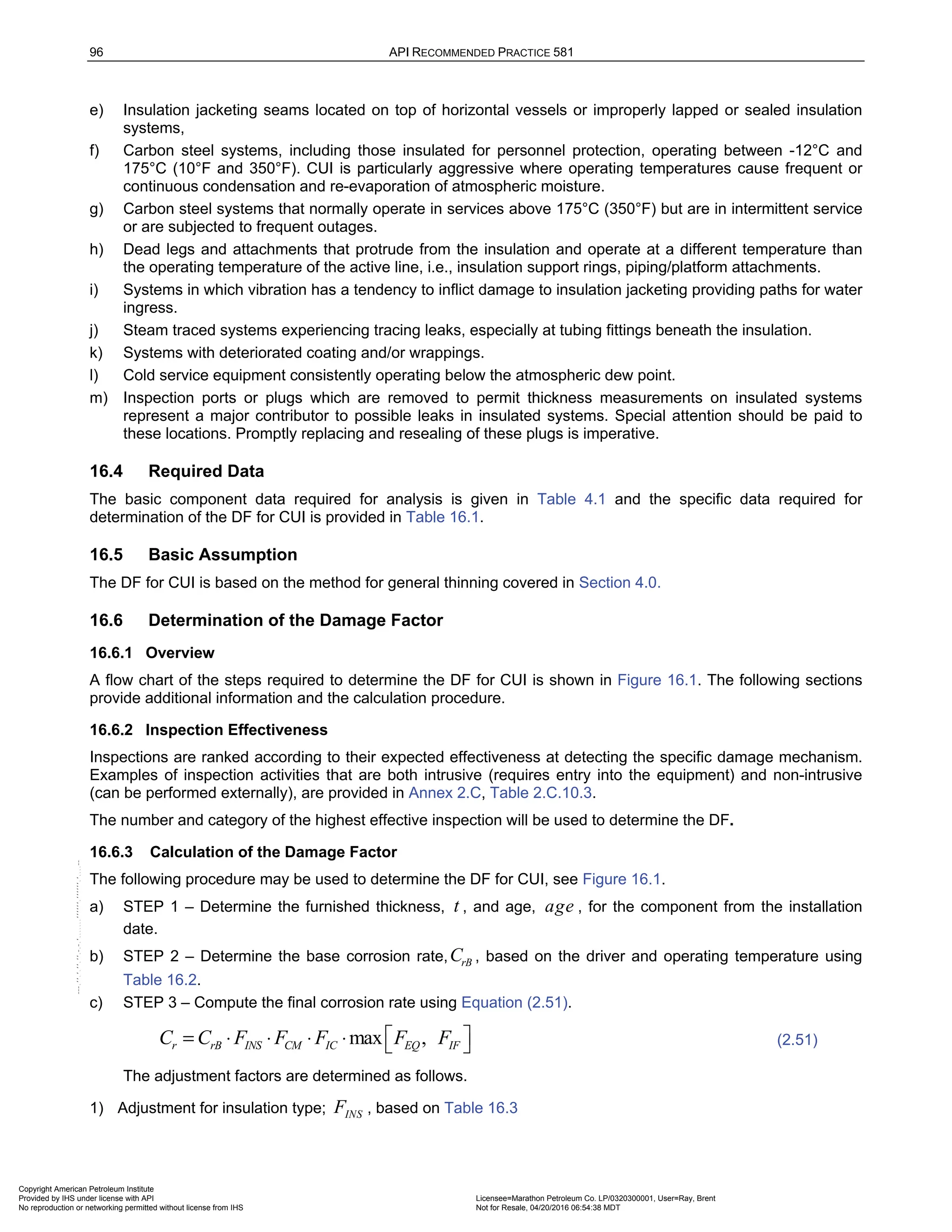 96 API RECOMMENDED PRACTICE 581
e) Insulation jacketing seams located on top of horizontal vessels or improperly lapped or sealed insulation
systems,
f) Carbon steel systems, including those insulated for personnel protection, operating between -12°C and
175°C (10°F and 350°F). CUI is particularly aggressive where operating temperatures cause frequent or
continuous condensation and re-evaporation of atmospheric moisture.
g) Carbon steel systems that normally operate in services above 175°C (350°F) but are in intermittent service
or are subjected to frequent outages.
h) Dead legs and attachments that protrude from the insulation and operate at a different temperature than
the operating temperature of the active line, i.e., insulation support rings, piping/platform attachments.
i) Systems in which vibration has a tendency to inflict damage to insulation jacketing providing paths for water
ingress.
j) Steam traced systems experiencing tracing leaks, especially at tubing fittings beneath the insulation.
k) Systems with deteriorated coating and/or wrappings.
l) Cold service equipment consistently operating below the atmospheric dew point.
m) Inspection ports or plugs which are removed to permit thickness measurements on insulated systems
represent a major contributor to possible leaks in insulated systems. Special attention should be paid to
these locations. Promptly replacing and resealing of these plugs is imperative.
16.4 Required Data
The basic component data required for analysis is given in Table 4.1 and the specific data required for
determination of the DF for CUI is provided in Table 16.1.
16.5 Basic Assumption
The DF for CUI is based on the method for general thinning covered in Section 4.0.
16.6 Determination of the Damage Factor
16.6.1 Overview
A flow chart of the steps required to determine the DF for CUI is shown in Figure 16.1. The following sections
provide additional information and the calculation procedure.
16.6.2 Inspection Effectiveness
Inspections are ranked according to their expected effectiveness at detecting the specific damage mechanism.
Examples of inspection activities that are both intrusive (requires entry into the equipment) and non-intrusive
(can be performed externally), are provided in Annex 2.C, Table 2.C.10.3.
The number and category of the highest effective inspection will be used to determine the DF.
16.6.3 Calculation of the Damage Factor
The following procedure may be used to determine the DF for CUI, see Figure 16.1.
a) STEP 1 – Determine the furnished thickness, t , and age, age , for the component from the installation
date.
b) STEP 2 – Determine the base corrosion rate, rB
C , based on the driver and operating temperature using
Table 16.2.
c) STEP 3 – Compute the final corrosion rate using Equation (2.51).
max ,
r rB INS CM IC EQ IF
C C F F F F F
 
= ⋅ ⋅ ⋅ ⋅   (2.51)
The adjustment factors are determined as follows.
1) Adjustment for insulation type; INS
F , based on Table 16.3
Copyright American Petroleum Institute
Provided by IHS under license with API Licensee=Marathon Petroleum Co. LP/0320300001, User=Ray, Brent
Not for Resale, 04/20/2016 06:54:38 MDT
No reproduction or networking permitted without license from IHS
--````,`,,,,,,`,,,,,,```````,`-`-`,,`,,`,`,,`---
 