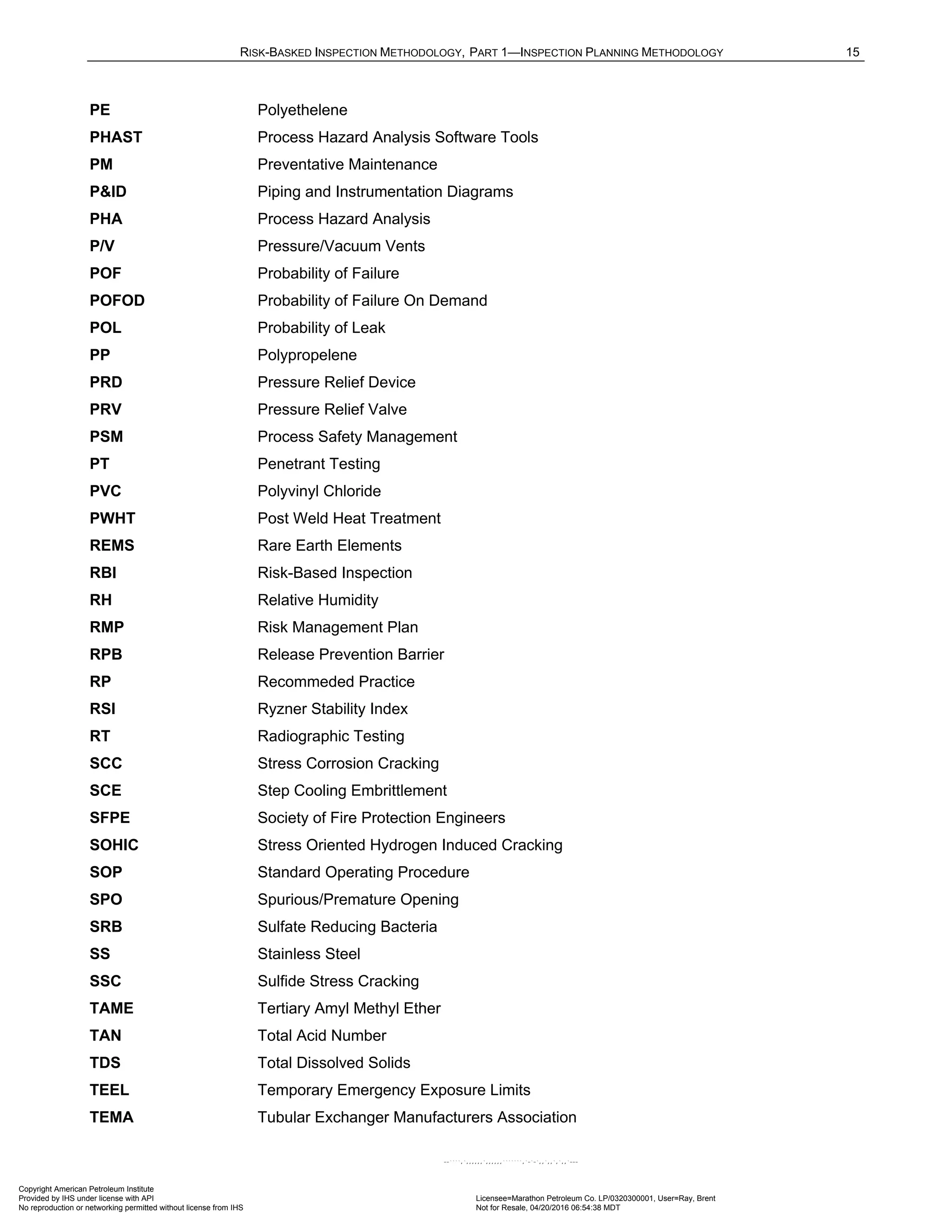 RISK-BASKED INSPECTION METHODOLOGY, PART 1—INSPECTION PLANNING METHODOLOGY 15
PE Polyethelene
PHAST Process Hazard Analysis Software Tools
PM Preventative Maintenance
P&ID Piping and Instrumentation Diagrams
PHA Process Hazard Analysis
P/V Pressure/Vacuum Vents
POF Probability of Failure
POFOD Probability of Failure On Demand
POL Probability of Leak
PP Polypropelene
PRD Pressure Relief Device
PRV Pressure Relief Valve
PSM Process Safety Management
PT Penetrant Testing
PVC Polyvinyl Chloride
PWHT Post Weld Heat Treatment
REMS Rare Earth Elements
RBI Risk-Based Inspection
RH Relative Humidity
RMP Risk Management Plan
RPB Release Prevention Barrier
RP Recommeded Practice
RSI Ryzner Stability Index
RT Radiographic Testing
SCC Stress Corrosion Cracking
SCE Step Cooling Embrittlement
SFPE Society of Fire Protection Engineers
SOHIC Stress Oriented Hydrogen Induced Cracking
SOP Standard Operating Procedure
SPO Spurious/Premature Opening
SRB Sulfate Reducing Bacteria
SS Stainless Steel
SSC Sulfide Stress Cracking
TAME Tertiary Amyl Methyl Ether
TAN Total Acid Number
TDS Total Dissolved Solids
TEEL Temporary Emergency Exposure Limits
TEMA Tubular Exchanger Manufacturers Association
Copyright American Petroleum Institute
Provided by IHS under license with API Licensee=Marathon Petroleum Co. LP/0320300001, User=Ray, Brent
Not for Resale, 04/20/2016 06:54:38 MDT
No reproduction or networking permitted without license from IHS
--````,`,,,,,,`,,,,,,```````,`-`-`,,`,,`,`,,`---
 