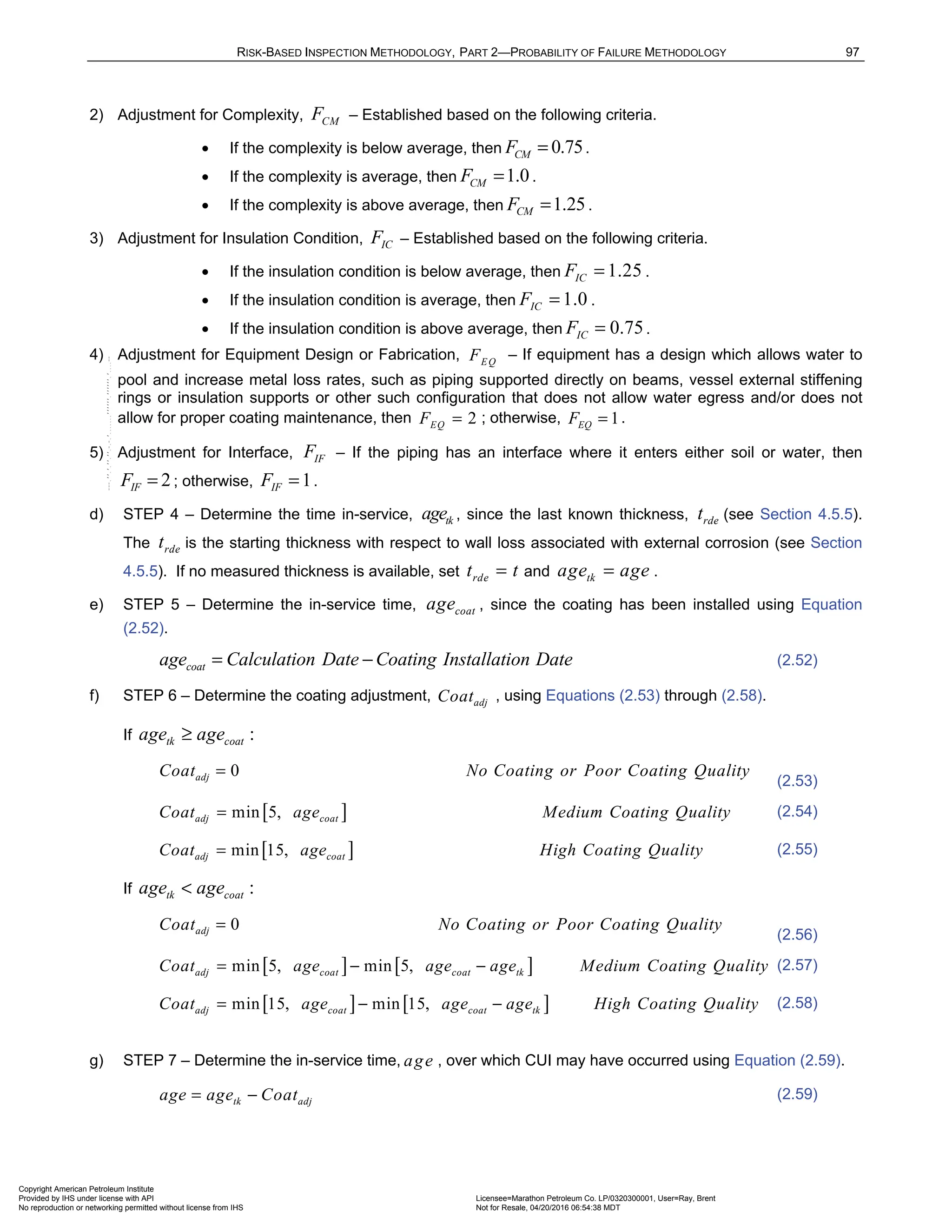 RISK-BASED INSPECTION METHODOLOGY, PART 2—PROBABILITY OF FAILURE METHODOLOGY 97
2) Adjustment for Complexity, CM
F – Established based on the following criteria.
• If the complexity is below average, then 0.75
CM
F = .
• If the complexity is average, then 1.0
CM
F = .
• If the complexity is above average, then 1.25
CM
F = .
3) Adjustment for Insulation Condition, IC
F – Established based on the following criteria.
• If the insulation condition is below average, then 1.25
IC
F = .
• If the insulation condition is average, then 1.0
IC
F = .
• If the insulation condition is above average, then 0.75
IC
F = .
4) Adjustment for Equipment Design or Fabrication, EQ
F – If equipment has a design which allows water to
pool and increase metal loss rates, such as piping supported directly on beams, vessel external stiffening
rings or insulation supports or other such configuration that does not allow water egress and/or does not
allow for proper coating maintenance, then 2
EQ
F = ; otherwise, 1
EQ
F = .
5) Adjustment for Interface, IF
F – If the piping has an interface where it enters either soil or water, then
2
IF
F = ; otherwise, 1
IF
F = .
d) STEP 4 – Determine the time in-service, tk
age , since the last known thickness, rde
t (see Section 4.5.5).
The rde
t is the starting thickness with respect to wall loss associated with external corrosion (see Section
4.5.5). If no measured thickness is available, set rde
t t
= and tk
age age
= .
e) STEP 5 – Determine the in-service time, coat
age , since the coating has been installed using Equation
(2.52).
coat
age Calculation Date Coating Installation Date
= − (2.52)
f) STEP 6 – Determine the coating adjustment, adj
Coat , using Equations (2.53) through (2.58).
If :
tk coat
age age
≥
0
adj
Coat No Coating or Poor Coating Quality
=
(2.53)
[ ]
min 5,
adj coat
Coat age Medium Coating Quality
= (2.54)
[ ]
min 15,
adj coat
Coat age High Coating Quality
= (2.55)
If :
tk coat
age age
<
0
adj
Coat No Coating or Poor Coating Quality
=
(2.56)
[ ] [ ]
min 5, min 5,
adj coat coat tk
Coat age age age Medium Coating Quality
= − − (2.57)
[ ] [ ]
min 15, min 15,
adj coat coat tk
Coat age age age High Coating Quality
= − − (2.58)
g) STEP 7 – Determine the in-service time, age , over which CUI may have occurred using Equation (2.59).
tk adj
age age Coat
= − (2.59)
Copyright American Petroleum Institute
Provided by IHS under license with API Licensee=Marathon Petroleum Co. LP/0320300001, User=Ray, Brent
Not for Resale, 04/20/2016 06:54:38 MDT
No reproduction or networking permitted without license from IHS
--````,`,,,,,,`,,,,,,```````,`-`-`,,`,,`,`,,`---
 