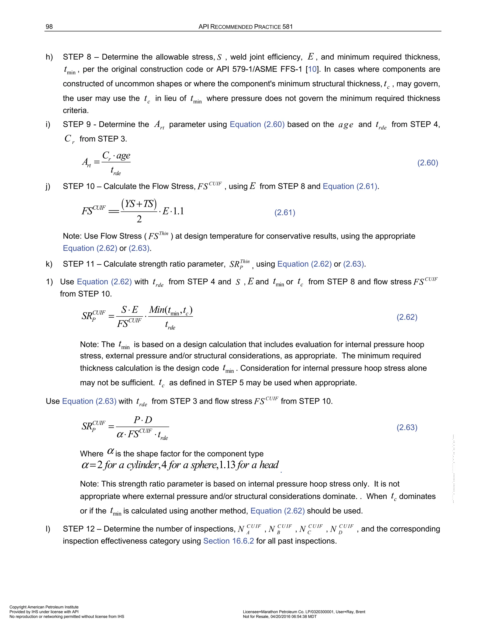 98 API RECOMMENDED PRACTICE 581
h) STEP 8 – Determine the allowable stress, S , weld joint efficiency, E , and minimum required thickness,
min
t , per the original construction code or API 579-1/ASME FFS-1 [10]. In cases where components are
constructed of uncommon shapes or where the component's minimum structural thickness, c
t , may govern,
the user may use the c
t in lieu of min
t where pressure does not govern the minimum required thickness
criteria.
i) STEP 9 - Determine the rt
A parameter using Equation (2.60) based on the age and rde
t from STEP 4,
r
C from STEP 3.
r
rt
rde
C age
A
t
⋅
= (2.60)
j) STEP 10 – Calculate the Flow Stress, CUIF
FS , using E from STEP 8 and Equation (2.61).
( ) 1.1
2
CUIF YS TS
FS E
+
== ⋅ ⋅ (2.61)
Note: Use Flow Stress ( Thin
FS ) at design temperature for conservative results, using the appropriate
Equation (2.62) or (2.63).
k) STEP 11 – Calculate strength ratio parameter, Thin
P
SR , using Equation (2.62) or (2.63).
1) Use Equation (2.62) with rde
t from STEP 4 and S , E and min
t or c
t from STEP 8 and flow stress CUIF
FS
from STEP 10.
min
( , )
CUIF c
P CUIF
rde
S E Min t t
SR
FS t
⋅
= ⋅ (2.62)
Note: The min
t is based on a design calculation that includes evaluation for internal pressure hoop
stress, external pressure and/or structural considerations, as appropriate. The minimum required
thickness calculation is the design code min
t . Consideration for internal pressure hoop stress alone
may not be sufficient. c
t as defined in STEP 5 may be used when appropriate.
Use Equation (2.63) with rde
t from STEP 3 and flow stress CUIF
FS from STEP 10.
CUIF
P CUIF
rde
P D
SR
FS t
α
⋅
=
⋅ ⋅
(2.63)
Where α is the shape factor for the component type
2 ,4 ,1.13
for a cylinder for a sphere for a head
α = .
Note: This strength ratio parameter is based on internal pressure hoop stress only. It is not
appropriate where external pressure and/or structural considerations dominate. . When c
t dominates
or if the min
t is calculated using another method, Equation (2.62) should be used.
l) STEP 12 – Determine the number of inspections, C U IF
A
N , C U IF
B
N , C U IF
C
N , C U IF
D
N , and the corresponding
inspection effectiveness category using Section 16.6.2 for all past inspections.
Copyright American Petroleum Institute
Provided by IHS under license with API Licensee=Marathon Petroleum Co. LP/0320300001, User=Ray, Brent
Not for Resale, 04/20/2016 06:54:38 MDT
No reproduction or networking permitted without license from IHS
--````,`,,,,,,`,,,,,,```````,`-`-`,,`,,`,`,,`---
 