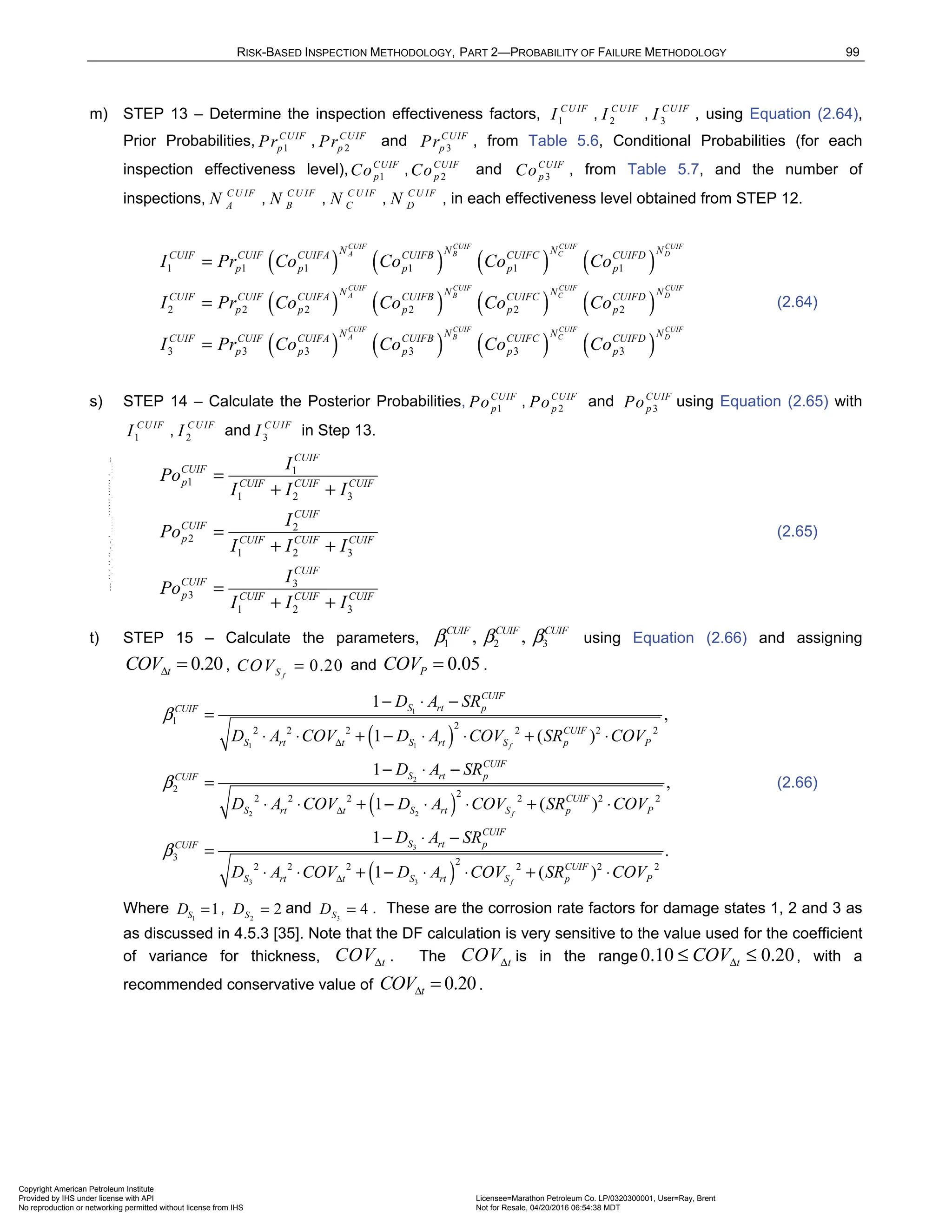 RISK-BASED INSPECTION METHODOLOGY, PART 2—PROBABILITY OF FAILURE METHODOLOGY 99
m) STEP 13 – Determine the inspection effectiveness factors, 1
CUIF
I , 2
CUIF
I , 3
CUIF
I , using Equation (2.64),
Prior Probabilities, 1
CUIF
p
Pr , 2
CUIF
p
Pr and 3
CUIF
p
Pr , from Table 5.6, Conditional Probabilities (for each
inspection effectiveness level), 1
CUIF
p
Co , 2
CUIF
p
Co and 3
CUIF
p
Co , from Table 5.7, and the number of
inspections, C U IF
A
N , C U IF
B
N , C U IF
C
N , C U IF
D
N , in each effectiveness level obtained from STEP 12.
( ) ( ) ( ) ( )
( ) ( ) ( ) ( )
( ) ( )
1 1 1 1 1 1
2 2 2 2 2 2
3 3 3 3 3
CUIF CUIF CUIF CUIF
A B C D
CUIF CUIF CUIF CUIF
A B C D
CUIF CUIF
A B
N N N N
CUIF CUIF CUIFA CUIFB CUIFC CUIFD
p p p p p
N N N N
CUIF CUIF CUIFA CUIFB CUIFC CUIFD
p p p p p
N N
CUIF CUIF CUIFA CUIFB C
p p p p
I Pr Co Co Co Co
I Pr Co Co Co Co
I Pr Co Co Co
=
=
= ( ) ( )
3
CUIF CUIF
C D
N N
UIFC CUIFD
p
Co
(2.64)
s) STEP 14 – Calculate the Posterior Probabilities, 1
CUIF
p
Po , 2
CUIF
p
Po and 3
CUIF
p
Po using Equation (2.65) with
1
CUIF
I , 2
CUIF
I and 3
CUIF
I in Step 13.
1
1
1 2 3
2
2
1 2 3
3
3
1 2 3
CUIF
CUIF
p CUIF CUIF CUIF
CUIF
CUIF
p CUIF CUIF CUIF
CUIF
CUIF
p CUIF CUIF CUIF
I
Po
I I I
I
Po
I I I
I
Po
I I I
=
+ +
=
+ +
=
+ +
(2.65)
t) STEP 15 – Calculate the parameters, 1 2 3
, ,
CUIF CUIF CUIF
β β β using Equation (2.66) and assigning
0.20
t
COVΔ = , 0.20
f
S
COV = and 0.05
P
COV = .
( )
( )
1
1 1
2
2 2
3
3 3
1 2
2 2 2 2 2 2
2 2
2 2 2 2 2 2
3
2 2 2
1
,
1 ( )
1
,
1 ( )
1
1
f
f
CUIF
S rt p
CUIF
CUIF
S rt t S rt S p P
CUIF
S rt p
CUIF
CUIF
S rt t S rt S p P
CUIF
S rt p
CUIF
S rt t S
D A SR
D A COV D A COV SR COV
D A SR
D A COV D A COV SR COV
D A SR
D A COV D A
β
β
β
Δ
Δ
Δ
− ⋅ −
=
⋅ ⋅ + − ⋅ ⋅ + ⋅
− ⋅ −
=
⋅ ⋅ + − ⋅ ⋅ + ⋅
− ⋅ −
=
⋅ ⋅ + − ⋅
( )
2
2 2 2
.
( )
f
CUIF
rt S p P
COV SR COV
⋅ + ⋅
(2.66)
Where 1
1
S
D = , 2
2
S
D = and 3
4
S
D = . These are the corrosion rate factors for damage states 1, 2 and 3 as
as discussed in 4.5.3 [35]. Note that the DF calculation is very sensitive to the value used for the coefficient
of variance for thickness, t
COVΔ . The t
COVΔ is in the range 0.10 0.20
t
COVΔ
≤ ≤ , with a
recommended conservative value of 0.20
t
COVΔ = .
Copyright American Petroleum Institute
Provided by IHS under license with API Licensee=Marathon Petroleum Co. LP/0320300001, User=Ray, Brent
Not for Resale, 04/20/2016 06:54:38 MDT
No reproduction or networking permitted without license from IHS
--````,`,,,,,,`,,,,,,```````,`-`-`,,`,,`,`,,`---
 
