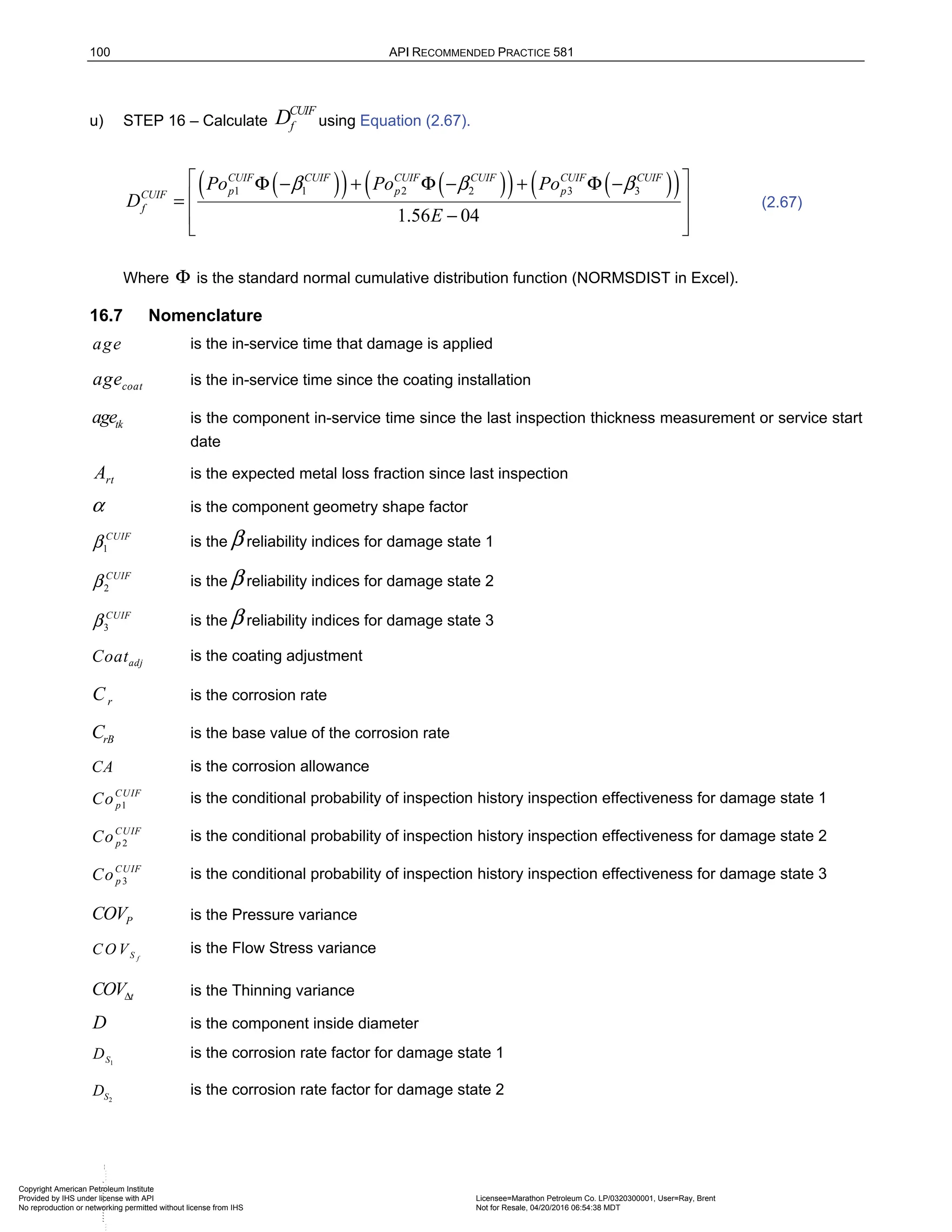 100 API RECOMMENDED PRACTICE 581
u) STEP 16 – Calculate
CUIF
f
D using Equation (2.67).
( )
( ) ( )
( ) ( )
( )
1 1 2 2 3 3
1.56 04
CUIF CUIF CUIF CUIF CUIF CUIF
p p p
CUIF
f
Po Po Po
D
E
β β β
 
Φ − + Φ − + Φ −
 
=
−
 
 
(2.67)
Where Φ is the standard normal cumulative distribution function (NORMSDIST in Excel).
16.7 Nomenclature
age is the in-service time that damage is applied
coat
age is the in-service time since the coating installation
tk
age is the component in-service time since the last inspection thickness measurement or service start
date
rt
A is the expected metal loss fraction since last inspection
α is the component geometry shape factor
1
CUIF
β is the β reliability indices for damage state 1
2
CUIF
β is the β reliability indices for damage state 2
3
CUIF
β is the β reliability indices for damage state 3
adj
Coat is the coating adjustment
r
C is the corrosion rate
rB
C is the base value of the corrosion rate
CA is the corrosion allowance
1
CUIF
p
Co is the conditional probability of inspection history inspection effectiveness for damage state 1
2
CUIF
p
Co is the conditional probability of inspection history inspection effectiveness for damage state 2
3
CUIF
p
Co is the conditional probability of inspection history inspection effectiveness for damage state 3
P
COV is the Pressure variance
f
S
CO V is the Flow Stress variance
t
COVΔ is the Thinning variance
D is the component inside diameter
1
S
D is the corrosion rate factor for damage state 1
2
S
D is the corrosion rate factor for damage state 2
Copyright American Petroleum Institute
Provided by IHS under license with API Licensee=Marathon Petroleum Co. LP/0320300001, User=Ray, Brent
Not for Resale, 04/20/2016 06:54:38 MDT
No reproduction or networking permitted without license from IHS
--````,`,,,,,,`,,,,,,````
 