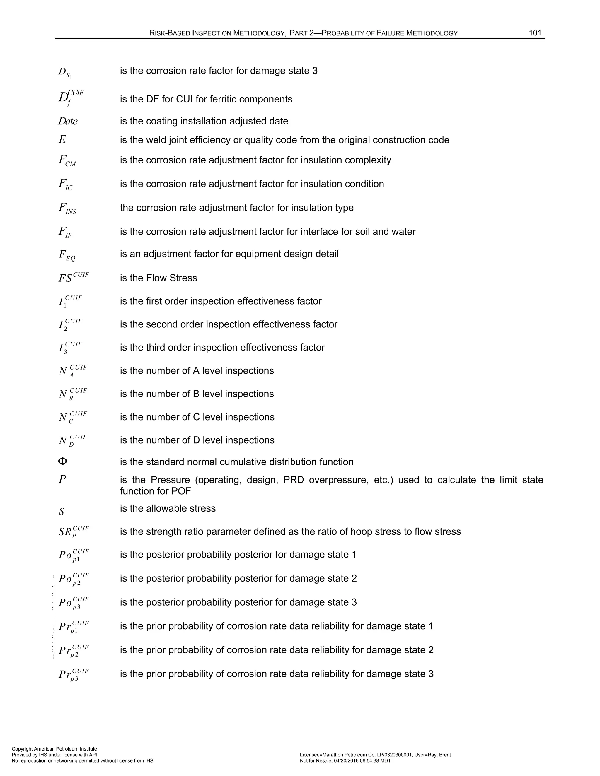 RISK-BASED INSPECTION METHODOLOGY, PART 2—PROBABILITY OF FAILURE METHODOLOGY 101
3
S
D is the corrosion rate factor for damage state 3
CUIF
f
D is the DF for CUI for ferritic components
Date is the coating installation adjusted date
E is the weld joint efficiency or quality code from the original construction code
CM
F is the corrosion rate adjustment factor for insulation complexity
IC
F is the corrosion rate adjustment factor for insulation condition
INS
F the corrosion rate adjustment factor for insulation type
IF
F is the corrosion rate adjustment factor for interface for soil and water
EQ
F is an adjustment factor for equipment design detail
CUIF
FS is the Flow Stress
1
CUIF
I is the first order inspection effectiveness factor
2
CUIF
I is the second order inspection effectiveness factor
3
CUIF
I is the third order inspection effectiveness factor
CU IF
A
N is the number of A level inspections
CU IF
B
N is the number of B level inspections
CU IF
C
N is the number of C level inspections
CU IF
D
N is the number of D level inspections
Φ is the standard normal cumulative distribution function
P is the Pressure (operating, design, PRD overpressure, etc.) used to calculate the limit state
function for POF
S is the allowable stress
CUIF
P
SR is the strength ratio parameter defined as the ratio of hoop stress to flow stress
1
CUIF
p
Po is the posterior probability posterior for damage state 1
2
CUIF
p
Po is the posterior probability posterior for damage state 2
3
CUIF
p
Po is the posterior probability posterior for damage state 3
1
CUIF
p
Pr is the prior probability of corrosion rate data reliability for damage state 1
2
CUIF
p
Pr is the prior probability of corrosion rate data reliability for damage state 2
3
CUIF
p
Pr is the prior probability of corrosion rate data reliability for damage state 3
Copyright American Petroleum Institute
Provided by IHS under license with API Licensee=Marathon Petroleum Co. LP/0320300001, User=Ray, Brent
Not for Resale, 04/20/2016 06:54:38 MDT
No reproduction or networking permitted without license from IHS
--````,`,,,,,,`,,,,,,```````,`-`-`,,`,,`,`,,`---
 