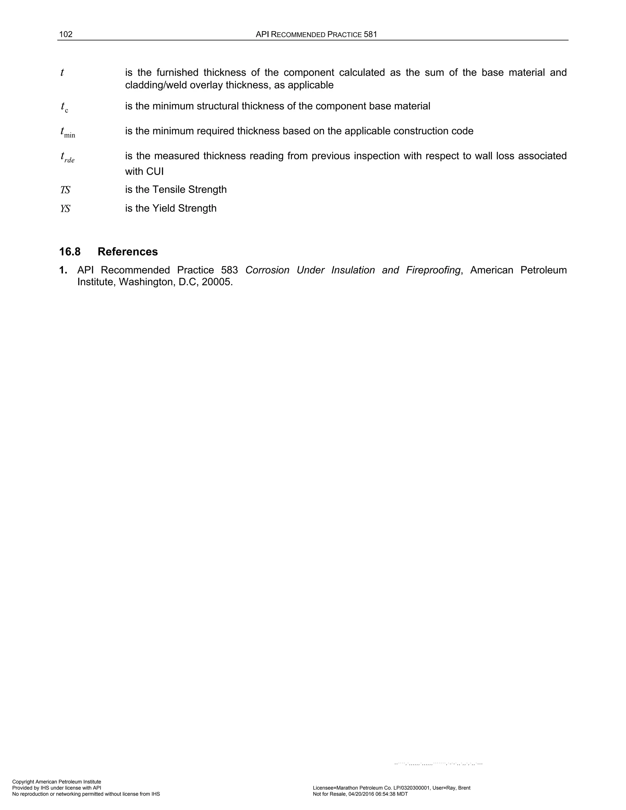 102 API RECOMMENDED PRACTICE 581
t is the furnished thickness of the component calculated as the sum of the base material and
cladding/weld overlay thickness, as applicable
c
t is the minimum structural thickness of the component base material
min
t is the minimum required thickness based on the applicable construction code
rde
t is the measured thickness reading from previous inspection with respect to wall loss associated
with CUI
TS is the Tensile Strength
YS is the Yield Strength
16.8 References
1. API Recommended Practice 583 Corrosion Under Insulation and Fireproofing, American Petroleum
Institute, Washington, D.C, 20005.
Copyright American Petroleum Institute
Provided by IHS under license with API Licensee=Marathon Petroleum Co. LP/0320300001, User=Ray, Brent
Not for Resale, 04/20/2016 06:54:38 MDT
No reproduction or networking permitted without license from IHS
--````,`,,,,,,`,,,,,,```````,`-`-`,,`,,`,`,,`---
 