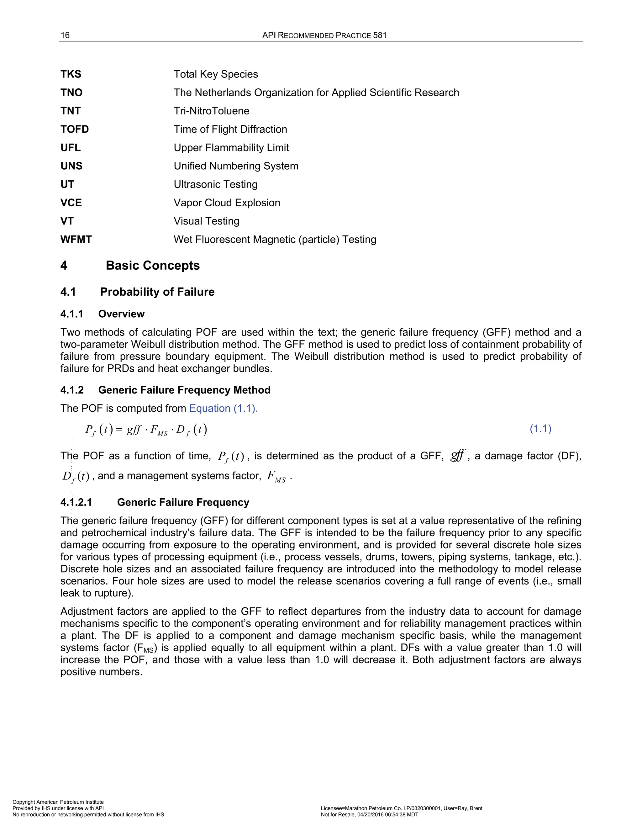 16 API RECOMMENDED PRACTICE 581
TKS Total Key Species
TNO The Netherlands Organization for Applied Scientific Research
TNT Tri-NitroToluene
TOFD Time of Flight Diffraction
UFL Upper Flammability Limit
UNS Unified Numbering System
UT Ultrasonic Testing
VCE Vapor Cloud Explosion
VT Visual Testing
WFMT Wet Fluorescent Magnetic (particle) Testing
4 Basic Concepts
4.1 Probability of Failure
4.1.1 Overview
Two methods of calculating POF are used within the text; the generic failure frequency (GFF) method and a
two-parameter Weibull distribution method. The GFF method is used to predict loss of containment probability of
failure from pressure boundary equipment. The Weibull distribution method is used to predict probability of
failure for PRDs and heat exchanger bundles.
4.1.2 Generic Failure Frequency Method
The POF is computed from Equation (1.1).
( ) ( )
f MS f
P t gff F D t
= ⋅ ⋅ (1.1)
The POF as a function of time, ( )
f
P t , is determined as the product of a GFF, gff , a damage factor (DF),
( )
f
D t , and a management systems factor, MS
F .
4.1.2.1 Generic Failure Frequency
The generic failure frequency (GFF) for different component types is set at a value representative of the refining
and petrochemical industry’s failure data. The GFF is intended to be the failure frequency prior to any specific
damage occurring from exposure to the operating environment, and is provided for several discrete hole sizes
for various types of processing equipment (i.e., process vessels, drums, towers, piping systems, tankage, etc.).
Discrete hole sizes and an associated failure frequency are introduced into the methodology to model release
scenarios. Four hole sizes are used to model the release scenarios covering a full range of events (i.e., small
leak to rupture).
Adjustment factors are applied to the GFF to reflect departures from the industry data to account for damage
mechanisms specific to the component’s operating environment and for reliability management practices within
a plant. The DF is applied to a component and damage mechanism specific basis, while the management
systems factor (FMS) is applied equally to all equipment within a plant. DFs with a value greater than 1.0 will
increase the POF, and those with a value less than 1.0 will decrease it. Both adjustment factors are always
positive numbers.
Copyright American Petroleum Institute
Provided by IHS under license with API Licensee=Marathon Petroleum Co. LP/0320300001, User=Ray, Brent
Not for Resale, 04/20/2016 06:54:38 MDT
No reproduction or networking permitted without license from IHS
--````,`,,,,,,`,,,,,,```````,`-`-`,,`,,`,`,,`---
 