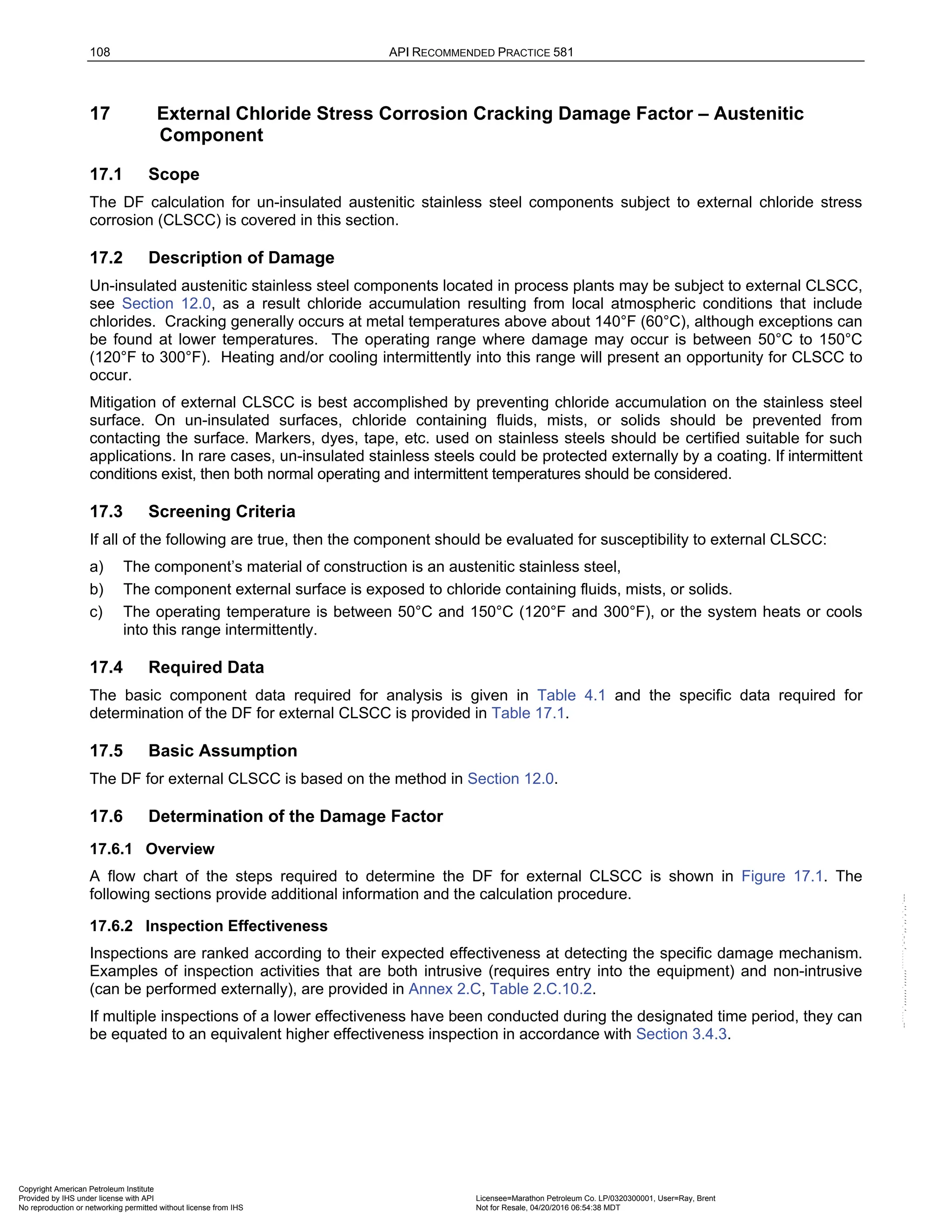 108 API RECOMMENDED PRACTICE 581
17 External Chloride Stress Corrosion Cracking Damage Factor – Austenitic
Component
17.1 Scope
The DF calculation for un-insulated austenitic stainless steel components subject to external chloride stress
corrosion (CLSCC) is covered in this section.
17.2 Description of Damage
Un-insulated austenitic stainless steel components located in process plants may be subject to external CLSCC,
see Section 12.0, as a result chloride accumulation resulting from local atmospheric conditions that include
chlorides. Cracking generally occurs at metal temperatures above about 140°F (60°C), although exceptions can
be found at lower temperatures. The operating range where damage may occur is between 50°C to 150°C
(120°F to 300°F). Heating and/or cooling intermittently into this range will present an opportunity for CLSCC to
occur.
Mitigation of external CLSCC is best accomplished by preventing chloride accumulation on the stainless steel
surface. On un-insulated surfaces, chloride containing fluids, mists, or solids should be prevented from
contacting the surface. Markers, dyes, tape, etc. used on stainless steels should be certified suitable for such
applications. In rare cases, un-insulated stainless steels could be protected externally by a coating. If intermittent
conditions exist, then both normal operating and intermittent temperatures should be considered.
17.3 Screening Criteria
If all of the following are true, then the component should be evaluated for susceptibility to external CLSCC:
a) The component’s material of construction is an austenitic stainless steel,
b) The component external surface is exposed to chloride containing fluids, mists, or solids.
c) The operating temperature is between 50°C and 150°C (120°F and 300°F), or the system heats or cools
into this range intermittently.
17.4 Required Data
The basic component data required for analysis is given in Table 4.1 and the specific data required for
determination of the DF for external CLSCC is provided in Table 17.1.
17.5 Basic Assumption
The DF for external CLSCC is based on the method in Section 12.0.
17.6 Determination of the Damage Factor
17.6.1 Overview
A flow chart of the steps required to determine the DF for external CLSCC is shown in Figure 17.1. The
following sections provide additional information and the calculation procedure.
17.6.2 Inspection Effectiveness
Inspections are ranked according to their expected effectiveness at detecting the specific damage mechanism.
Examples of inspection activities that are both intrusive (requires entry into the equipment) and non-intrusive
(can be performed externally), are provided in Annex 2.C, Table 2.C.10.2.
If multiple inspections of a lower effectiveness have been conducted during the designated time period, they can
be equated to an equivalent higher effectiveness inspection in accordance with Section 3.4.3.
Copyright American Petroleum Institute
Provided by IHS under license with API Licensee=Marathon Petroleum Co. LP/0320300001, User=Ray, Brent
Not for Resale, 04/20/2016 06:54:38 MDT
No reproduction or networking permitted without license from IHS
--````,`,,,,,,`,,,,,,```````,`-`-`,,`,,`,`,,`---
 