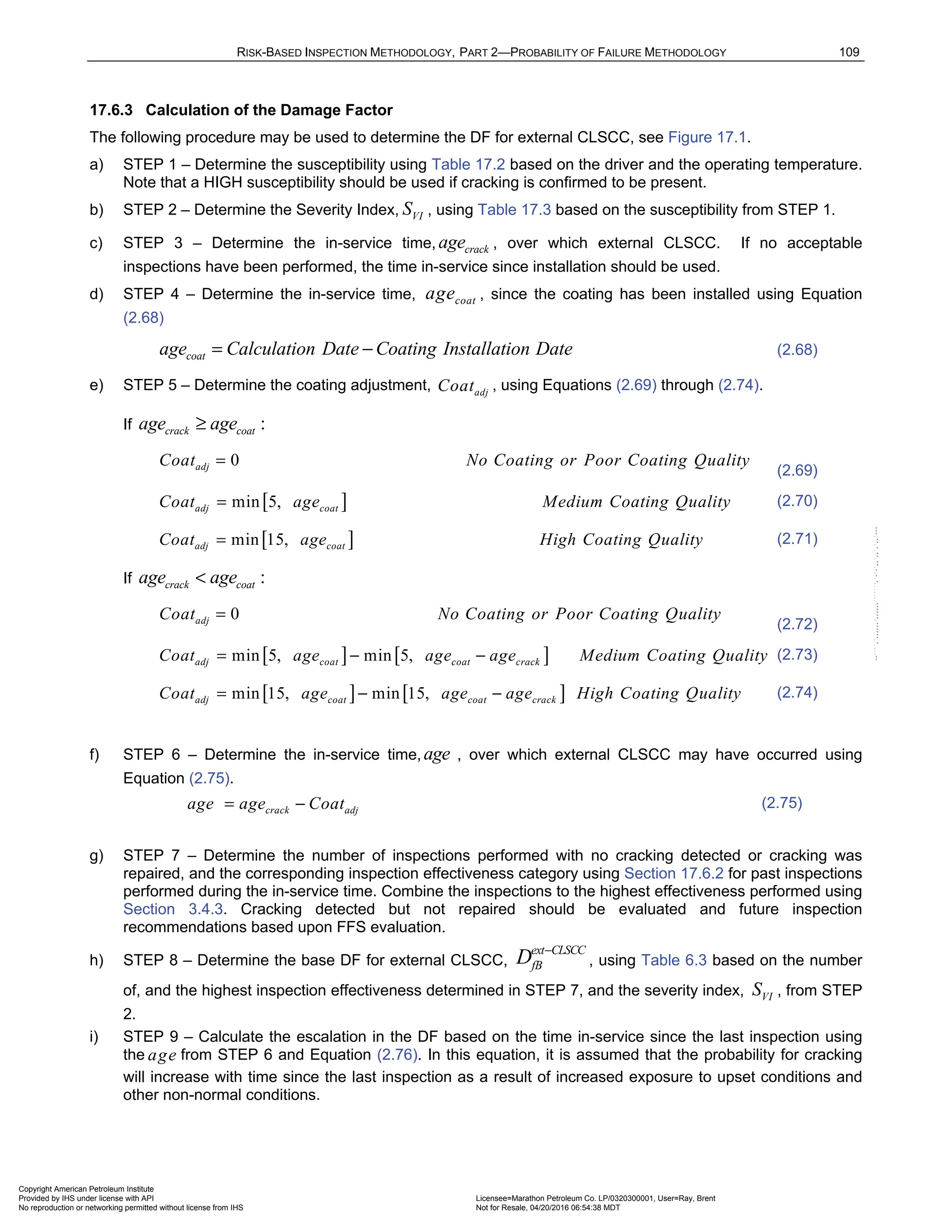 RISK-BASED INSPECTION METHODOLOGY, PART 2—PROBABILITY OF FAILURE METHODOLOGY 109
17.6.3 Calculation of the Damage Factor
The following procedure may be used to determine the DF for external CLSCC, see Figure 17.1.
a) STEP 1 – Determine the susceptibility using Table 17.2 based on the driver and the operating temperature.
Note that a HIGH susceptibility should be used if cracking is confirmed to be present.
b) STEP 2 – Determine the Severity Index, VI
S , using Table 17.3 based on the susceptibility from STEP 1.
c) STEP 3 – Determine the in-service time, crack
age , over which external CLSCC. If no acceptable
inspections have been performed, the time in-service since installation should be used.
d) STEP 4 – Determine the in-service time, coat
age , since the coating has been installed using Equation
(2.68)
coat
age Calculation Date Coating Installation Date
= − (2.68)
e) STEP 5 – Determine the coating adjustment, adj
Coat , using Equations (2.69) through (2.74).
If :
crack coat
age age
≥
0
adj
Coat No Coating or Poor Coating Quality
=
(2.69)
[ ]
min 5,
adj coat
Coat age Medium Coating Quality
= (2.70)
[ ]
min 15,
adj coat
Coat age High Coating Quality
= (2.71)
If :
crack coat
age age
<
0
adj
Coat No Coating or Poor Coating Quality
=
(2.72)
[ ] [ ]
min 5, min 5,
adj coat coat crack
Coat age age age Medium Coating Quality
= − − (2.73)
[ ] [ ]
min 15, min 15,
adj coat coat crack
Coat age age age High Coating Quality
= − − (2.74)
f) STEP 6 – Determine the in-service time, age , over which external CLSCC may have occurred using
Equation (2.75).
crack adj
age age Coat
= − (2.75)
g) STEP 7 – Determine the number of inspections performed with no cracking detected or cracking was
repaired, and the corresponding inspection effectiveness category using Section 17.6.2 for past inspections
performed during the in-service time. Combine the inspections to the highest effectiveness performed using
Section 3.4.3. Cracking detected but not repaired should be evaluated and future inspection
recommendations based upon FFS evaluation.
h) STEP 8 – Determine the base DF for external CLSCC,
ext CLSCC
fB
D −
, using Table 6.3 based on the number
of, and the highest inspection effectiveness determined in STEP 7, and the severity index, VI
S , from STEP
2.
i) STEP 9 – Calculate the escalation in the DF based on the time in-service since the last inspection using
the age from STEP 6 and Equation (2.76). In this equation, it is assumed that the probability for cracking
will increase with time since the last inspection as a result of increased exposure to upset conditions and
other non-normal conditions.
Copyright American Petroleum Institute
Provided by IHS under license with API Licensee=Marathon Petroleum Co. LP/0320300001, User=Ray, Brent
Not for Resale, 04/20/2016 06:54:38 MDT
No reproduction or networking permitted without license from IHS
--````,`,,,,,,`,,,,,,```````,`-`-`,,`,,`,`,,`---
 