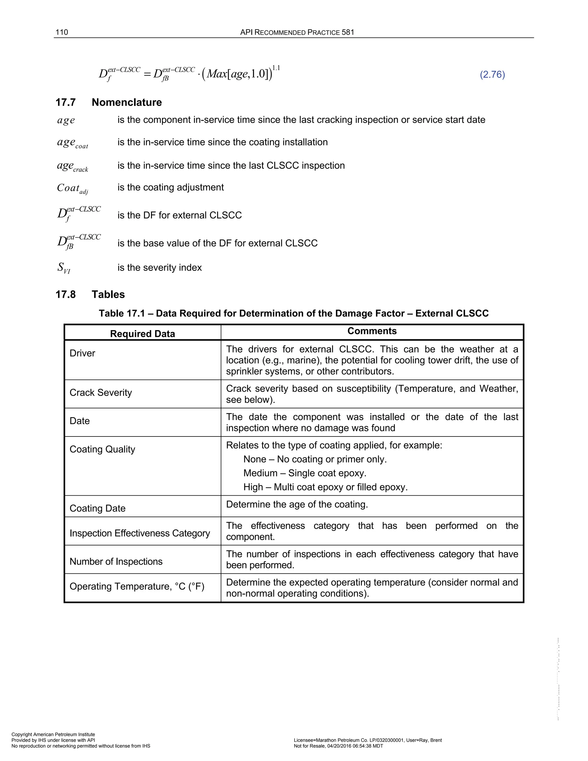 110 API RECOMMENDED PRACTICE 581
( )
1.1
[ ,1.0]
ext CLSCC ext CLSCC
f fB
D D Max age
− −
= ⋅ (2.76)
17.7 Nomenclature
age is the component in-service time since the last cracking inspection or service start date
coat
age is the in-service time since the coating installation
crack
age is the in-service time since the last CLSCC inspection
adj
Coat is the coating adjustment
ext CLSCC
f
D −
is the DF for external CLSCC
ext CLSCC
fB
D −
is the base value of the DF for external CLSCC
VI
S is the severity index
17.8 Tables
Table 17.1 – Data Required for Determination of the Damage Factor – External CLSCC
Required Data Comments
Driver The drivers for external CLSCC. This can be the weather at a
location (e.g., marine), the potential for cooling tower drift, the use of
sprinkler systems, or other contributors.
Crack Severity Crack severity based on susceptibility (Temperature, and Weather,
see below).
Date The date the component was installed or the date of the last
inspection where no damage was found
Coating Quality Relates to the type of coating applied, for example:
None – No coating or primer only.
Medium – Single coat epoxy.
High – Multi coat epoxy or filled epoxy.
Coating Date Determine the age of the coating.
Inspection Effectiveness Category
The effectiveness category that has been performed on the
component.
Number of Inspections
The number of inspections in each effectiveness category that have
been performed.
Operating Temperature, °C (°F) Determine the expected operating temperature (consider normal and
non-normal operating conditions).
Copyright American Petroleum Institute
Provided by IHS under license with API Licensee=Marathon Petroleum Co. LP/0320300001, User=Ray, Brent
Not for Resale, 04/20/2016 06:54:38 MDT
No reproduction or networking permitted without license from IHS
--````,`,,,,,,`,,,,,,```````,`-`-`,,`,,`,`,,`---
 