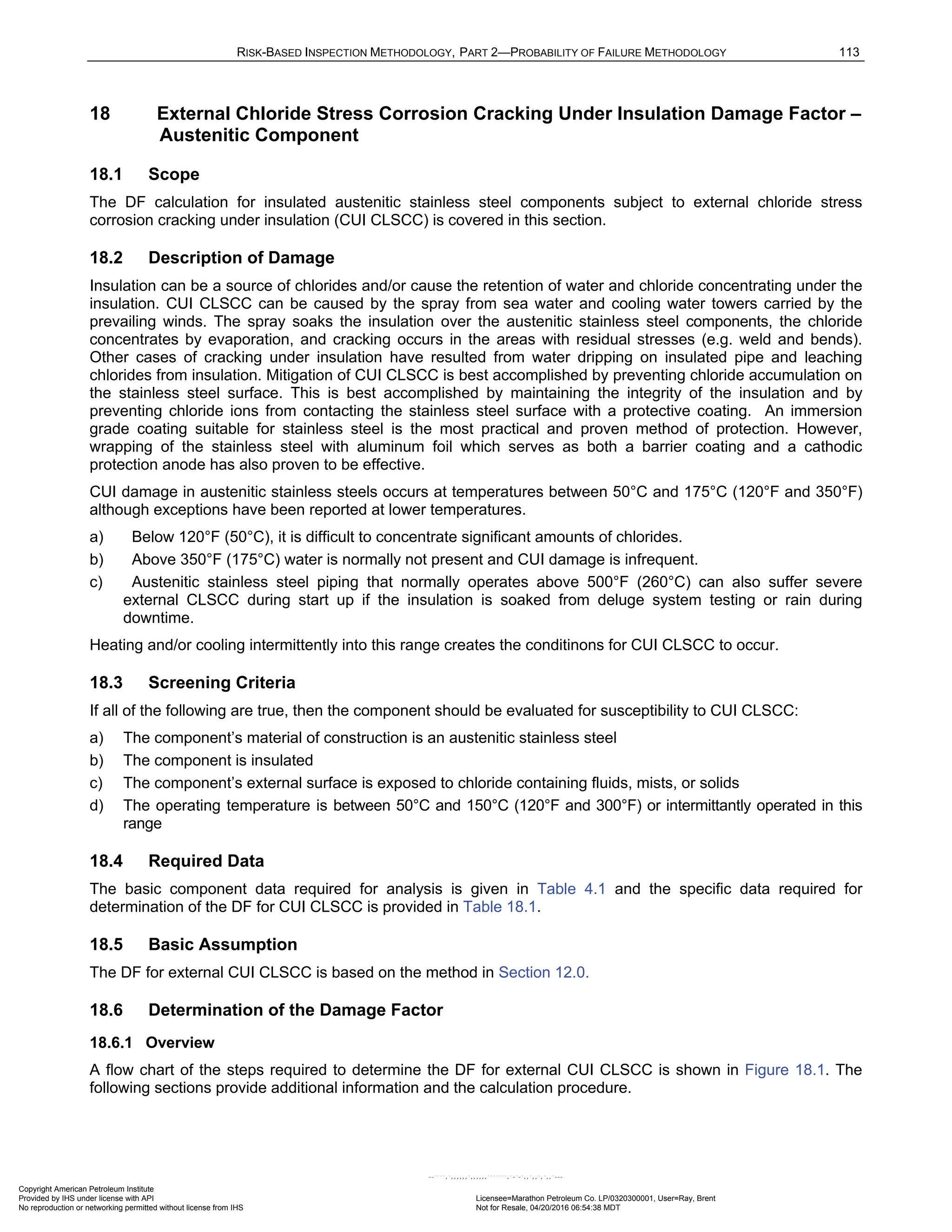 RISK-BASED INSPECTION METHODOLOGY, PART 2—PROBABILITY OF FAILURE METHODOLOGY 113
18 External Chloride Stress Corrosion Cracking Under Insulation Damage Factor –
Austenitic Component
18.1 Scope
The DF calculation for insulated austenitic stainless steel components subject to external chloride stress
corrosion cracking under insulation (CUI CLSCC) is covered in this section.
18.2 Description of Damage
Insulation can be a source of chlorides and/or cause the retention of water and chloride concentrating under the
insulation. CUI CLSCC can be caused by the spray from sea water and cooling water towers carried by the
prevailing winds. The spray soaks the insulation over the austenitic stainless steel components, the chloride
concentrates by evaporation, and cracking occurs in the areas with residual stresses (e.g. weld and bends).
Other cases of cracking under insulation have resulted from water dripping on insulated pipe and leaching
chlorides from insulation. Mitigation of CUI CLSCC is best accomplished by preventing chloride accumulation on
the stainless steel surface. This is best accomplished by maintaining the integrity of the insulation and by
preventing chloride ions from contacting the stainless steel surface with a protective coating. An immersion
grade coating suitable for stainless steel is the most practical and proven method of protection. However,
wrapping of the stainless steel with aluminum foil which serves as both a barrier coating and a cathodic
protection anode has also proven to be effective.
CUI damage in austenitic stainless steels occurs at temperatures between 50°C and 175°C (120°F and 350°F)
although exceptions have been reported at lower temperatures.
a) Below 120°F (50°C), it is difficult to concentrate significant amounts of chlorides.
b) Above 350°F (175°C) water is normally not present and CUI damage is infrequent.
c) Austenitic stainless steel piping that normally operates above 500°F (260°C) can also suffer severe
external CLSCC during start up if the insulation is soaked from deluge system testing or rain during
downtime.
Heating and/or cooling intermittently into this range creates the conditinons for CUI CLSCC to occur.
18.3 Screening Criteria
If all of the following are true, then the component should be evaluated for susceptibility to CUI CLSCC:
a) The component’s material of construction is an austenitic stainless steel
b) The component is insulated
c) The component’s external surface is exposed to chloride containing fluids, mists, or solids
d) The operating temperature is between 50°C and 150°C (120°F and 300°F) or intermittantly operated in this
range
18.4 Required Data
The basic component data required for analysis is given in Table 4.1 and the specific data required for
determination of the DF for CUI CLSCC is provided in Table 18.1.
18.5 Basic Assumption
The DF for external CUI CLSCC is based on the method in Section 12.0.
18.6 Determination of the Damage Factor
18.6.1 Overview
A flow chart of the steps required to determine the DF for external CUI CLSCC is shown in Figure 18.1. The
following sections provide additional information and the calculation procedure.
Copyright American Petroleum Institute
Provided by IHS under license with API Licensee=Marathon Petroleum Co. LP/0320300001, User=Ray, Brent
Not for Resale, 04/20/2016 06:54:38 MDT
No reproduction or networking permitted without license from IHS
--````,`,,,,,,`,,,,,,```````,`-`-`,,`,,`,`,,`---
 