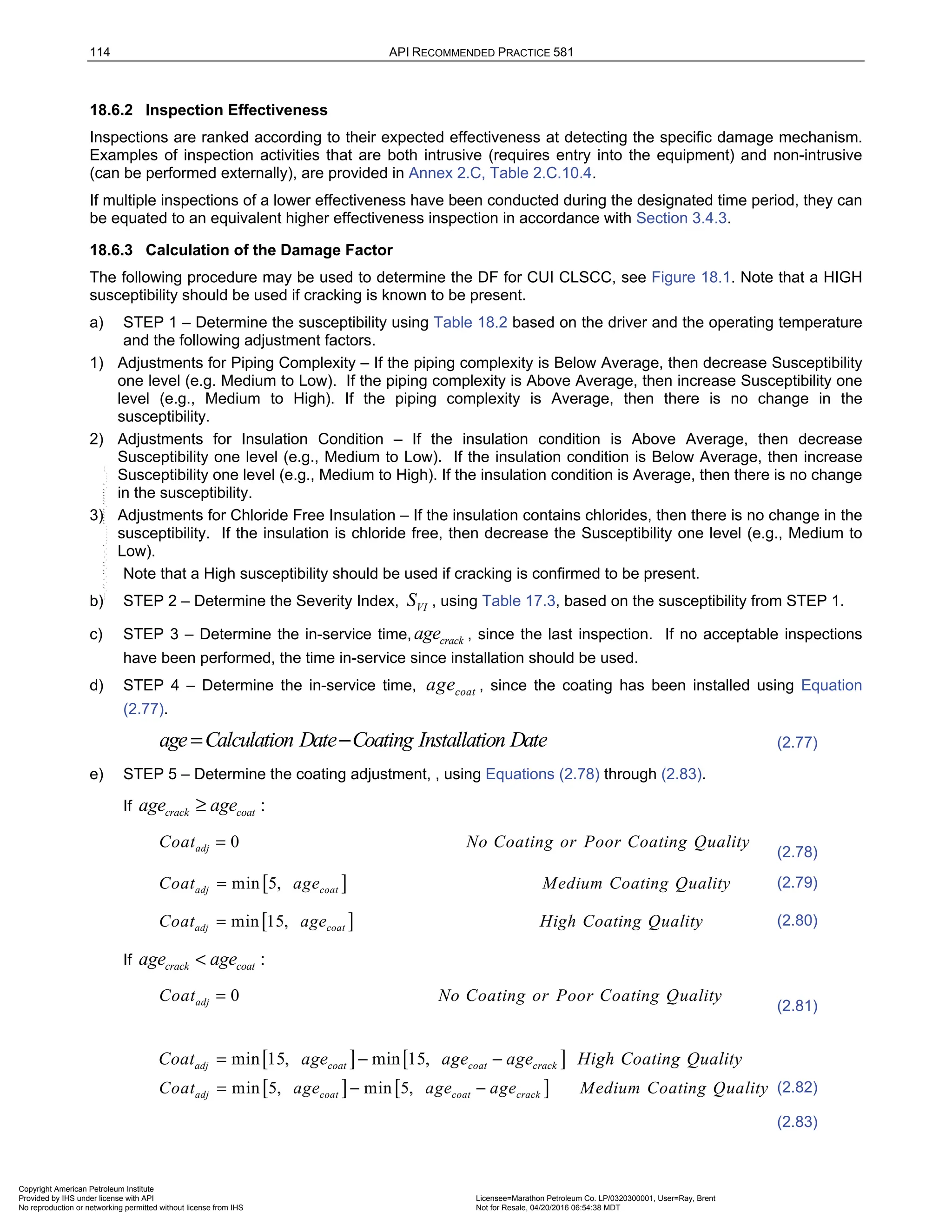 114 API RECOMMENDED PRACTICE 581
18.6.2 Inspection Effectiveness
Inspections are ranked according to their expected effectiveness at detecting the specific damage mechanism.
Examples of inspection activities that are both intrusive (requires entry into the equipment) and non-intrusive
(can be performed externally), are provided in Annex 2.C, Table 2.C.10.4.
If multiple inspections of a lower effectiveness have been conducted during the designated time period, they can
be equated to an equivalent higher effectiveness inspection in accordance with Section 3.4.3.
18.6.3 Calculation of the Damage Factor
The following procedure may be used to determine the DF for CUI CLSCC, see Figure 18.1. Note that a HIGH
susceptibility should be used if cracking is known to be present.
a) STEP 1 – Determine the susceptibility using Table 18.2 based on the driver and the operating temperature
and the following adjustment factors.
1) Adjustments for Piping Complexity – If the piping complexity is Below Average, then decrease Susceptibility
one level (e.g. Medium to Low). If the piping complexity is Above Average, then increase Susceptibility one
level (e.g., Medium to High). If the piping complexity is Average, then there is no change in the
susceptibility.
2) Adjustments for Insulation Condition – If the insulation condition is Above Average, then decrease
Susceptibility one level (e.g., Medium to Low). If the insulation condition is Below Average, then increase
Susceptibility one level (e.g., Medium to High). If the insulation condition is Average, then there is no change
in the susceptibility.
3) Adjustments for Chloride Free Insulation – If the insulation contains chlorides, then there is no change in the
susceptibility. If the insulation is chloride free, then decrease the Susceptibility one level (e.g., Medium to
Low).
Note that a High susceptibility should be used if cracking is confirmed to be present.
b) STEP 2 – Determine the Severity Index, VI
S , using Table 17.3, based on the susceptibility from STEP 1.
c) STEP 3 – Determine the in-service time, crack
age , since the last inspection. If no acceptable inspections
have been performed, the time in-service since installation should be used.
d) STEP 4 – Determine the in-service time, coat
age , since the coating has been installed using Equation
(2.77).
age Calculation Date Coating Installation Date
= − (2.77)
e) STEP 5 – Determine the coating adjustment, , using Equations (2.78) through (2.83).
If :
crack coat
age age
≥
0
adj
Coat No Coating or Poor Coating Quality
=
(2.78)
[ ]
min 5,
adj coat
Coat age Medium Coating Quality
= (2.79)
[ ]
min 15,
adj coat
Coat age High Coating Quality
= (2.80)
If :
crack coat
age age
<
0
adj
Coat No Coating or Poor Coating Quality
=
(2.81)
[ ] [ ]
min 5, min 5,
adj coat coat crack
Coat age age age Medium Coating Quality
= − − (2.82)
(2.83)
[ ] [ ]
min 15, min 15,
adj coat coat crack
Coat age age age High Coating Quality
= − −
Copyright American Petroleum Institute
Provided by IHS under license with API Licensee=Marathon Petroleum Co. LP/0320300001, User=Ray, Brent
Not for Resale, 04/20/2016 06:54:38 MDT
No reproduction or networking permitted without license from IHS
--````,`,,,,,,`,,,,,,```````,`-`-`,,`,,`,`,,`---
 