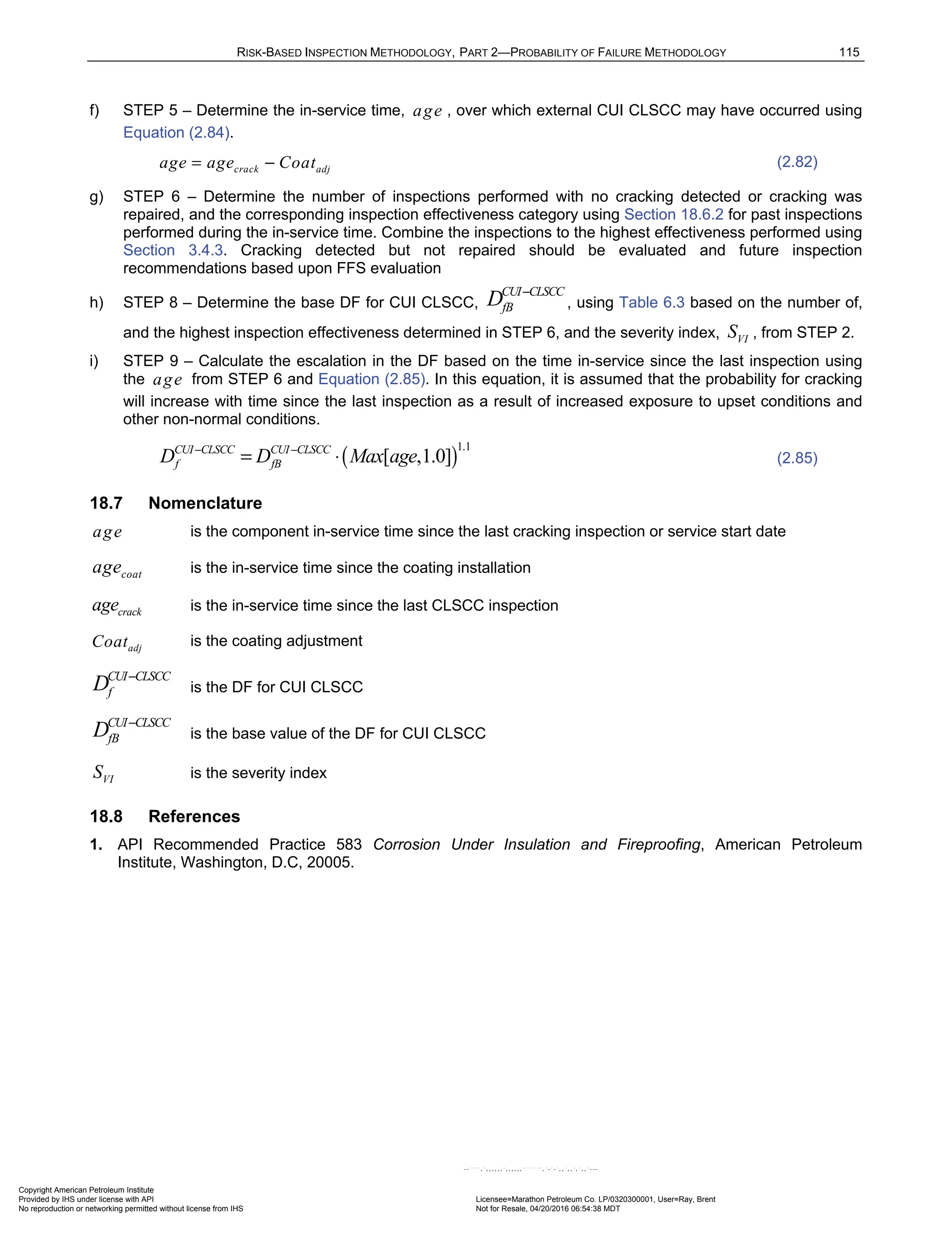 RISK-BASED INSPECTION METHODOLOGY, PART 2—PROBABILITY OF FAILURE METHODOLOGY 115
f) STEP 5 – Determine the in-service time, age , over which external CUI CLSCC may have occurred using
Equation (2.84).
crack adj
age age Coat
= − (2.82)
g) STEP 6 – Determine the number of inspections performed with no cracking detected or cracking was
repaired, and the corresponding inspection effectiveness category using Section 18.6.2 for past inspections
performed during the in-service time. Combine the inspections to the highest effectiveness performed using
Section 3.4.3. Cracking detected but not repaired should be evaluated and future inspection
recommendations based upon FFS evaluation
h) STEP 8 – Determine the base DF for CUI CLSCC,
CUI CLSCC
fB
D −
, using Table 6.3 based on the number of,
and the highest inspection effectiveness determined in STEP 6, and the severity index, VI
S , from STEP 2.
i) STEP 9 – Calculate the escalation in the DF based on the time in-service since the last inspection using
the age from STEP 6 and Equation (2.85). In this equation, it is assumed that the probability for cracking
will increase with time since the last inspection as a result of increased exposure to upset conditions and
other non-normal conditions.
( )
1.1
[ ,1.0]
CUI CLSCC CUI CLSCC
f fB
D D Max age
− −
= ⋅ (2.85)
18.7 Nomenclature
age is the component in-service time since the last cracking inspection or service start date
coat
age is the in-service time since the coating installation
crack
age is the in-service time since the last CLSCC inspection
adj
Coat is the coating adjustment
CUI CLSCC
f
D −
is the DF for CUI CLSCC
CUI CLSCC
fB
D −
is the base value of the DF for CUI CLSCC
VI
S is the severity index
18.8 References
1. API Recommended Practice 583 Corrosion Under Insulation and Fireproofing, American Petroleum
Institute, Washington, D.C, 20005.
Copyright American Petroleum Institute
Provided by IHS under license with API Licensee=Marathon Petroleum Co. LP/0320300001, User=Ray, Brent
Not for Resale, 04/20/2016 06:54:38 MDT
No reproduction or networking permitted without license from IHS
--````,`,,,,,,`,,,,,,```````,`-`-`,,`,,`,`,,`---
 