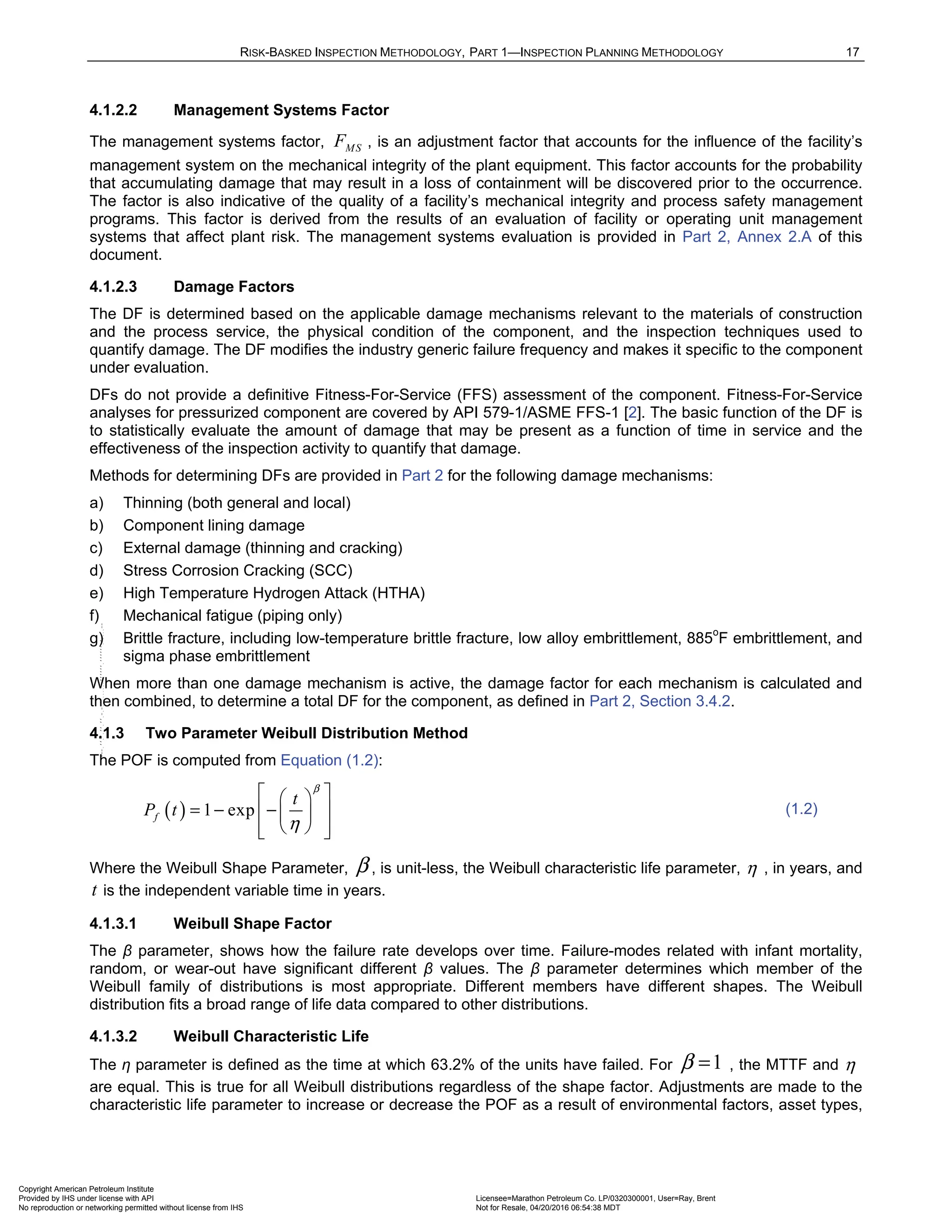 RISK-BASKED INSPECTION METHODOLOGY, PART 1—INSPECTION PLANNING METHODOLOGY 17
4.1.2.2 Management Systems Factor
The management systems factor, MS
F , is an adjustment factor that accounts for the influence of the facility’s
management system on the mechanical integrity of the plant equipment. This factor accounts for the probability
that accumulating damage that may result in a loss of containment will be discovered prior to the occurrence.
The factor is also indicative of the quality of a facility’s mechanical integrity and process safety management
programs. This factor is derived from the results of an evaluation of facility or operating unit management
systems that affect plant risk. The management systems evaluation is provided in Part 2, Annex 2.A of this
document.
4.1.2.3 Damage Factors
The DF is determined based on the applicable damage mechanisms relevant to the materials of construction
and the process service, the physical condition of the component, and the inspection techniques used to
quantify damage. The DF modifies the industry generic failure frequency and makes it specific to the component
under evaluation.
DFs do not provide a definitive Fitness-For-Service (FFS) assessment of the component. Fitness-For-Service
analyses for pressurized component are covered by API 579-1/ASME FFS-1 [2]. The basic function of the DF is
to statistically evaluate the amount of damage that may be present as a function of time in service and the
effectiveness of the inspection activity to quantify that damage.
Methods for determining DFs are provided in Part 2 for the following damage mechanisms:
a) Thinning (both general and local)
b) Component lining damage
c) External damage (thinning and cracking)
d) Stress Corrosion Cracking (SCC)
e) High Temperature Hydrogen Attack (HTHA)
f) Mechanical fatigue (piping only)
g) Brittle fracture, including low-temperature brittle fracture, low alloy embrittlement, 885o
F embrittlement, and
sigma phase embrittlement
When more than one damage mechanism is active, the damage factor for each mechanism is calculated and
then combined, to determine a total DF for the component, as defined in Part 2, Section 3.4.2.
4.1.3 Two Parameter Weibull Distribution Method
The POF is computed from Equation (1.2):
( ) 1 exp
f
t
P t
β
η
 
 
= − −
 
 
 
 
 
(1.2)
Where the Weibull Shape Parameter, β , is unit-less, the Weibull characteristic life parameter, η , in years, and
t is the independent variable time in years.
4.1.3.1 Weibull Shape Factor
The β parameter, shows how the failure rate develops over time. Failure-modes related with infant mortality,
random, or wear-out have significant different β values. The β parameter determines which member of the
Weibull family of distributions is most appropriate. Different members have different shapes. The Weibull
distribution fits a broad range of life data compared to other distributions.
4.1.3.2 Weibull Characteristic Life
The η parameter is defined as the time at which 63.2% of the units have failed. For 1
β = , the MTTF and η
are equal. This is true for all Weibull distributions regardless of the shape factor. Adjustments are made to the
characteristic life parameter to increase or decrease the POF as a result of environmental factors, asset types,
Copyright American Petroleum Institute
Provided by IHS under license with API Licensee=Marathon Petroleum Co. LP/0320300001, User=Ray, Brent
Not for Resale, 04/20/2016 06:54:38 MDT
No reproduction or networking permitted without license from IHS
--````,`,,,,,,`,,,,,,```````,`-`-`,,`,,`,`,,`---
 