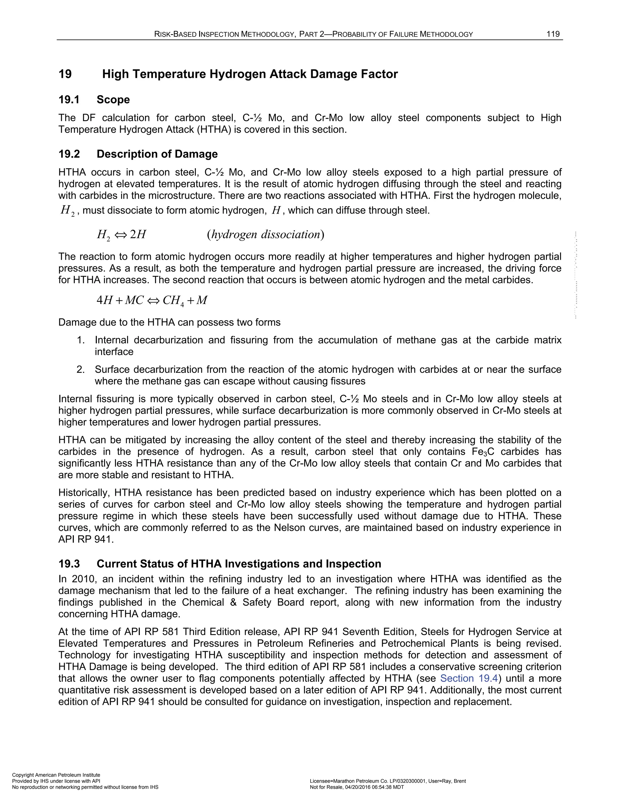 RISK-BASED INSPECTION METHODOLOGY, PART 2—PROBABILITY OF FAILURE METHODOLOGY 119
19 High Temperature Hydrogen Attack Damage Factor
19.1 Scope
The DF calculation for carbon steel, C-½ Mo, and Cr-Mo low alloy steel components subject to High
Temperature Hydrogen Attack (HTHA) is covered in this section.
19.2 Description of Damage
HTHA occurs in carbon steel, C-½ Mo, and Cr-Mo low alloy steels exposed to a high partial pressure of
hydrogen at elevated temperatures. It is the result of atomic hydrogen diffusing through the steel and reacting
with carbides in the microstructure. There are two reactions associated with HTHA. First the hydrogen molecule,
2
H , must dissociate to form atomic hydrogen, H , which can diffuse through steel.
2 2 ( )
H H hydrogen dissociation
⇔
The reaction to form atomic hydrogen occurs more readily at higher temperatures and higher hydrogen partial
pressures. As a result, as both the temperature and hydrogen partial pressure are increased, the driving force
for HTHA increases. The second reaction that occurs is between atomic hydrogen and the metal carbides.
4
4H MC CH M
+ ⇔ +
Damage due to the HTHA can possess two forms
1. Internal decarburization and fissuring from the accumulation of methane gas at the carbide matrix
interface
2. Surface decarburization from the reaction of the atomic hydrogen with carbides at or near the surface
where the methane gas can escape without causing fissures
Internal fissuring is more typically observed in carbon steel, C-½ Mo steels and in Cr-Mo low alloy steels at
higher hydrogen partial pressures, while surface decarburization is more commonly observed in Cr-Mo steels at
higher temperatures and lower hydrogen partial pressures.
HTHA can be mitigated by increasing the alloy content of the steel and thereby increasing the stability of the
carbides in the presence of hydrogen. As a result, carbon steel that only contains Fe3C carbides has
significantly less HTHA resistance than any of the Cr-Mo low alloy steels that contain Cr and Mo carbides that
are more stable and resistant to HTHA.
Historically, HTHA resistance has been predicted based on industry experience which has been plotted on a
series of curves for carbon steel and Cr-Mo low alloy steels showing the temperature and hydrogen partial
pressure regime in which these steels have been successfully used without damage due to HTHA. These
curves, which are commonly referred to as the Nelson curves, are maintained based on industry experience in
API RP 941.
19.3 Current Status of HTHA Investigations and Inspection
In 2010, an incident within the refining industry led to an investigation where HTHA was identified as the
damage mechanism that led to the failure of a heat exchanger. The refining industry has been examining the
findings published in the Chemical & Safety Board report, along with new information from the industry
concerning HTHA damage.
At the time of API RP 581 Third Edition release, API RP 941 Seventh Edition, Steels for Hydrogen Service at
Elevated Temperatures and Pressures in Petroleum Refineries and Petrochemical Plants is being revised.
Technology for investigating HTHA susceptibility and inspection methods for detection and assessment of
HTHA Damage is being developed. The third edition of API RP 581 includes a conservative screening criterion
that allows the owner user to flag components potentially affected by HTHA (see Section 19.4) until a more
quantitative risk assessment is developed based on a later edition of API RP 941. Additionally, the most current
edition of API RP 941 should be consulted for guidance on investigation, inspection and replacement.
Copyright American Petroleum Institute
Provided by IHS under license with API Licensee=Marathon Petroleum Co. LP/0320300001, User=Ray, Brent
Not for Resale, 04/20/2016 06:54:38 MDT
No reproduction or networking permitted without license from IHS
--````,`,,,,,,`,,,,,,```````,`-`-`,,`,,`,`,,`---
 