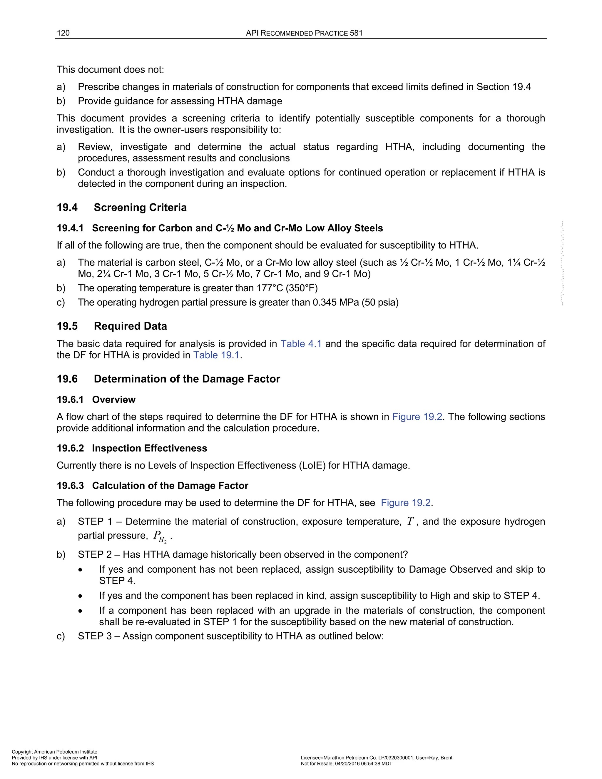 120 API RECOMMENDED PRACTICE 581
This document does not:
a) Prescribe changes in materials of construction for components that exceed limits defined in Section 19.4
b) Provide guidance for assessing HTHA damage
This document provides a screening criteria to identify potentially susceptible components for a thorough
investigation. It is the owner-users responsibility to:
a) Review, investigate and determine the actual status regarding HTHA, including documenting the
procedures, assessment results and conclusions
b) Conduct a thorough investigation and evaluate options for continued operation or replacement if HTHA is
detected in the component during an inspection.
19.4 Screening Criteria
19.4.1 Screening for Carbon and C-½ Mo and Cr-Mo Low Alloy Steels
If all of the following are true, then the component should be evaluated for susceptibility to HTHA.
a) The material is carbon steel, C-½ Mo, or a Cr-Mo low alloy steel (such as ½ Cr-½ Mo, 1 Cr-½ Mo, 1¼ Cr-½
Mo, 2¼ Cr-1 Mo, 3 Cr-1 Mo, 5 Cr-½ Mo, 7 Cr-1 Mo, and 9 Cr-1 Mo)
b) The operating temperature is greater than 177°C (350°F)
c) The operating hydrogen partial pressure is greater than 0.345 MPa (50 psia)
19.5 Required Data
The basic data required for analysis is provided in Table 4.1 and the specific data required for determination of
the DF for HTHA is provided in Table 19.1.
19.6 Determination of the Damage Factor
19.6.1 Overview
A flow chart of the steps required to determine the DF for HTHA is shown in Figure 19.2. The following sections
provide additional information and the calculation procedure.
19.6.2 Inspection Effectiveness
Currently there is no Levels of Inspection Effectiveness (LoIE) for HTHA damage.
19.6.3 Calculation of the Damage Factor
The following procedure may be used to determine the DF for HTHA, see Figure 19.2.
a) STEP 1 – Determine the material of construction, exposure temperature, T , and the exposure hydrogen
partial pressure, 2
H
P .
b) STEP 2 – Has HTHA damage historically been observed in the component?
• If yes and component has not been replaced, assign susceptibility to Damage Observed and skip to
STEP 4.
• If yes and the component has been replaced in kind, assign susceptibility to High and skip to STEP 4.
• If a component has been replaced with an upgrade in the materials of construction, the component
shall be re-evaluated in STEP 1 for the susceptibility based on the new material of construction.
c) STEP 3 – Assign component susceptibility to HTHA as outlined below:
Copyright American Petroleum Institute
Provided by IHS under license with API Licensee=Marathon Petroleum Co. LP/0320300001, User=Ray, Brent
Not for Resale, 04/20/2016 06:54:38 MDT
No reproduction or networking permitted without license from IHS
--````,`,,,,,,`,,,,,,```````,`-`-`,,`,,`,`,,`---
 