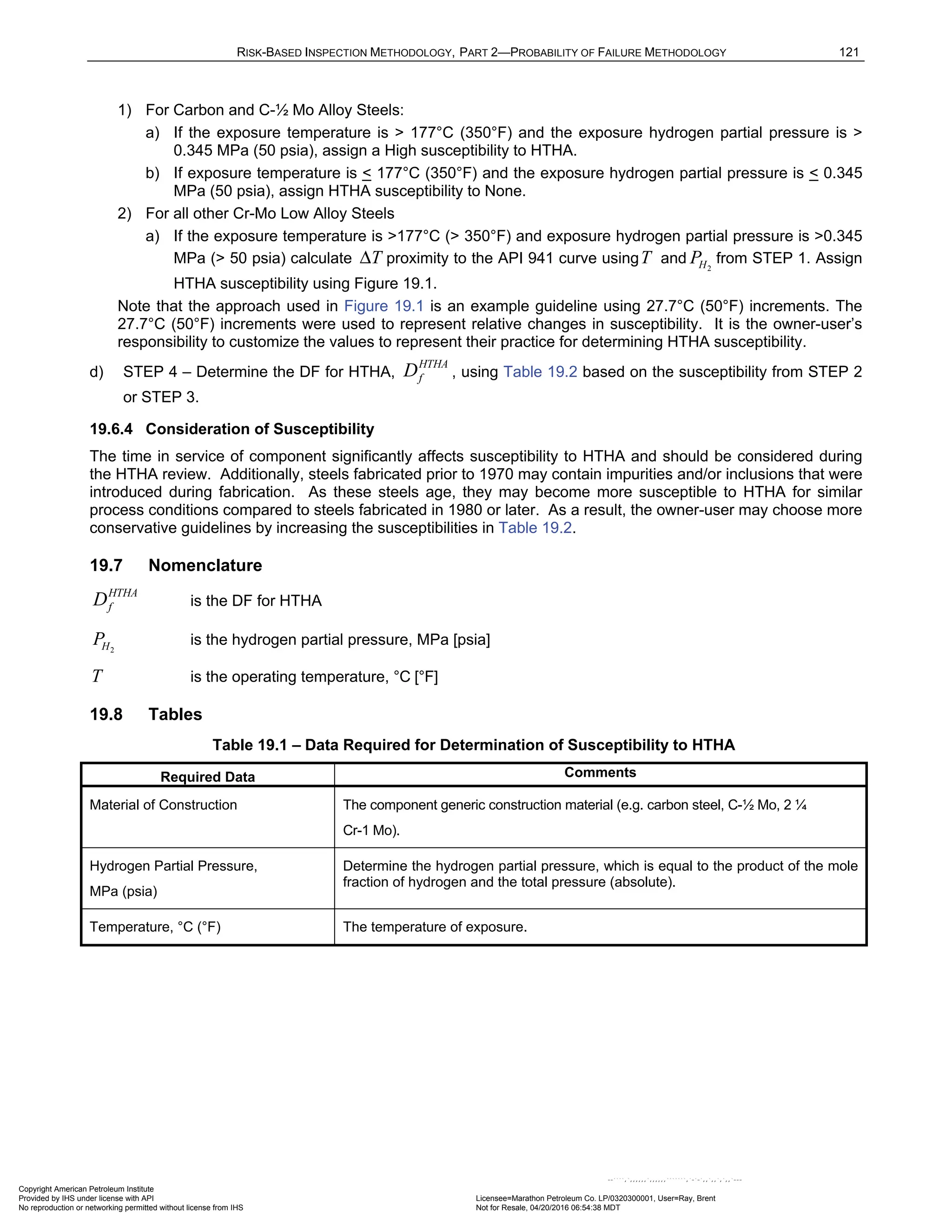 RISK-BASED INSPECTION METHODOLOGY, PART 2—PROBABILITY OF FAILURE METHODOLOGY 121
1) For Carbon and C-½ Mo Alloy Steels:
a) If the exposure temperature is > 177°C (350°F) and the exposure hydrogen partial pressure is >
0.345 MPa (50 psia), assign a High susceptibility to HTHA.
b) If exposure temperature is < 177°C (350°F) and the exposure hydrogen partial pressure is < 0.345
MPa (50 psia), assign HTHA susceptibility to None.
2) For all other Cr-Mo Low Alloy Steels
a) If the exposure temperature is >177°C (> 350°F) and exposure hydrogen partial pressure is >0.345
MPa (> 50 psia) calculate T
Δ proximity to the API 941 curve usingT and 2
H
P from STEP 1. Assign
HTHA susceptibility using Figure 19.1.
Note that the approach used in Figure 19.1 is an example guideline using 27.7°C (50°F) increments. The
27.7°C (50°F) increments were used to represent relative changes in susceptibility. It is the owner-user’s
responsibility to customize the values to represent their practice for determining HTHA susceptibility.
d) STEP 4 – Determine the DF for HTHA,
HTHA
f
D , using Table 19.2 based on the susceptibility from STEP 2
or STEP 3.
19.6.4 Consideration of Susceptibility
The time in service of component significantly affects susceptibility to HTHA and should be considered during
the HTHA review. Additionally, steels fabricated prior to 1970 may contain impurities and/or inclusions that were
introduced during fabrication. As these steels age, they may become more susceptible to HTHA for similar
process conditions compared to steels fabricated in 1980 or later. As a result, the owner-user may choose more
conservative guidelines by increasing the susceptibilities in Table 19.2.
19.7 Nomenclature
HTHA
f
D is the DF for HTHA
2
H
P is the hydrogen partial pressure, MPa [psia]
T is the operating temperature, °C [°F]
19.8 Tables
Table 19.1 – Data Required for Determination of Susceptibility to HTHA
Required Data Comments
Material of Construction The component generic construction material (e.g. carbon steel, C-½ Mo, 2 ¼
Cr-1 Mo).
Hydrogen Partial Pressure,
MPa (psia)
Determine the hydrogen partial pressure, which is equal to the product of the mole
fraction of hydrogen and the total pressure (absolute).
Temperature, °C (°F) The temperature of exposure.
Copyright American Petroleum Institute
Provided by IHS under license with API Licensee=Marathon Petroleum Co. LP/0320300001, User=Ray, Brent
Not for Resale, 04/20/2016 06:54:38 MDT
No reproduction or networking permitted without license from IHS
--````,`,,,,,,`,,,,,,```````,`-`-`,,`,,`,`,,`---
 
