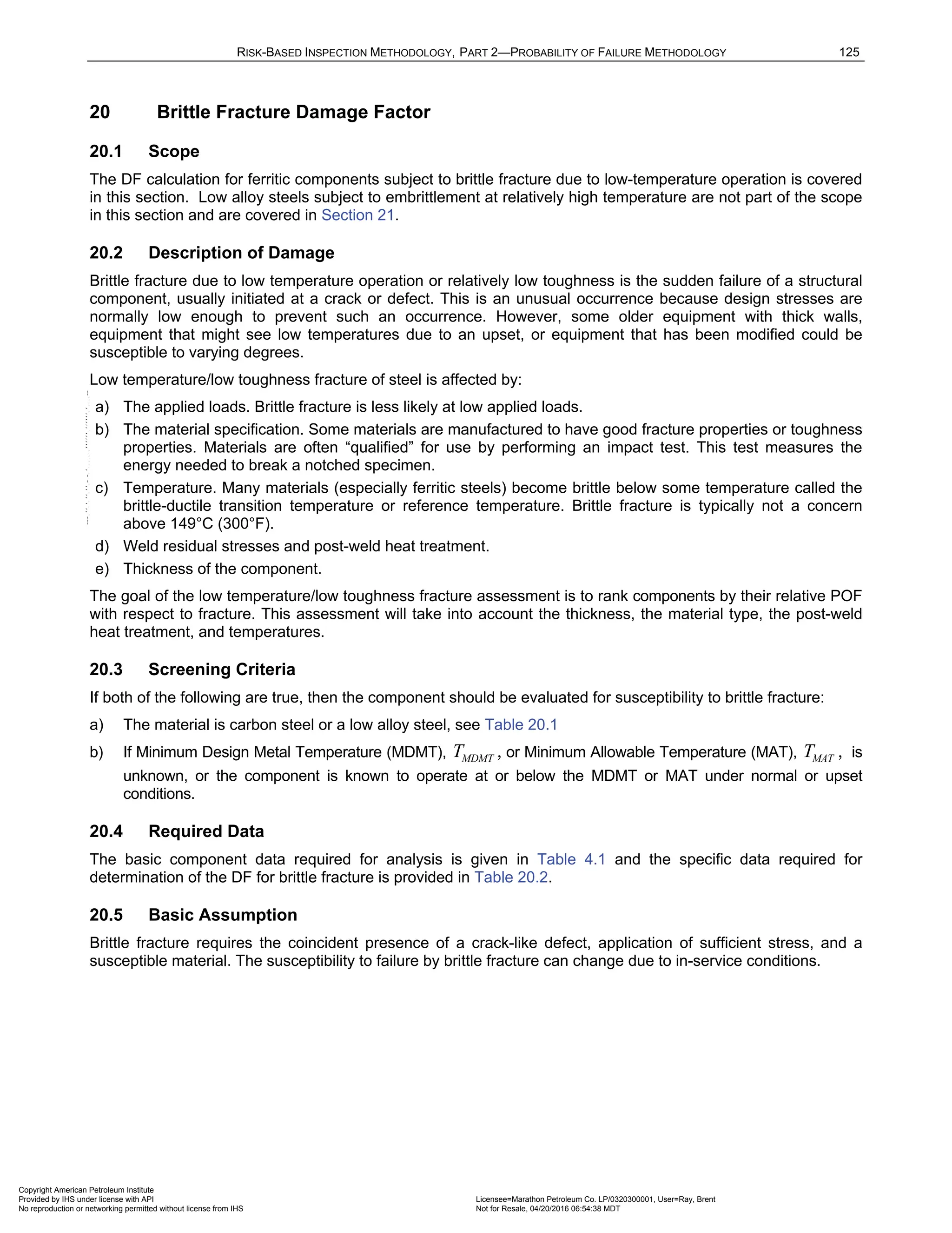 RISK-BASED INSPECTION METHODOLOGY, PART 2—PROBABILITY OF FAILURE METHODOLOGY 125
20 Brittle Fracture Damage Factor
20.1 Scope
The DF calculation for ferritic components subject to brittle fracture due to low-temperature operation is covered
in this section. Low alloy steels subject to embrittlement at relatively high temperature are not part of the scope
in this section and are covered in Section 21.
20.2 Description of Damage
Brittle fracture due to low temperature operation or relatively low toughness is the sudden failure of a structural
component, usually initiated at a crack or defect. This is an unusual occurrence because design stresses are
normally low enough to prevent such an occurrence. However, some older equipment with thick walls,
equipment that might see low temperatures due to an upset, or equipment that has been modified could be
susceptible to varying degrees.
Low temperature/low toughness fracture of steel is affected by:
a) The applied loads. Brittle fracture is less likely at low applied loads.
b) The material specification. Some materials are manufactured to have good fracture properties or toughness
properties. Materials are often “qualified” for use by performing an impact test. This test measures the
energy needed to break a notched specimen.
c) Temperature. Many materials (especially ferritic steels) become brittle below some temperature called the
brittle-ductile transition temperature or reference temperature. Brittle fracture is typically not a concern
above 149°C (300°F).
d) Weld residual stresses and post-weld heat treatment.
e) Thickness of the component.
The goal of the low temperature/low toughness fracture assessment is to rank components by their relative POF
with respect to fracture. This assessment will take into account the thickness, the material type, the post-weld
heat treatment, and temperatures.
20.3 Screening Criteria
If both of the following are true, then the component should be evaluated for susceptibility to brittle fracture:
a) The material is carbon steel or a low alloy steel, see Table 20.1
b) If Minimum Design Metal Temperature (MDMT), MDMT
T , or Minimum Allowable Temperature (MAT), MAT
T , is
unknown, or the component is known to operate at or below the MDMT or MAT under normal or upset
conditions.
20.4 Required Data
The basic component data required for analysis is given in Table 4.1 and the specific data required for
determination of the DF for brittle fracture is provided in Table 20.2.
20.5 Basic Assumption
Brittle fracture requires the coincident presence of a crack-like defect, application of sufficient stress, and a
susceptible material. The susceptibility to failure by brittle fracture can change due to in-service conditions.
Copyright American Petroleum Institute
Provided by IHS under license with API Licensee=Marathon Petroleum Co. LP/0320300001, User=Ray, Brent
Not for Resale, 04/20/2016 06:54:38 MDT
No reproduction or networking permitted without license from IHS
--````,`,,,,,,`,,,,,,```````,`-`-`,,`,,`,`,,`---
 