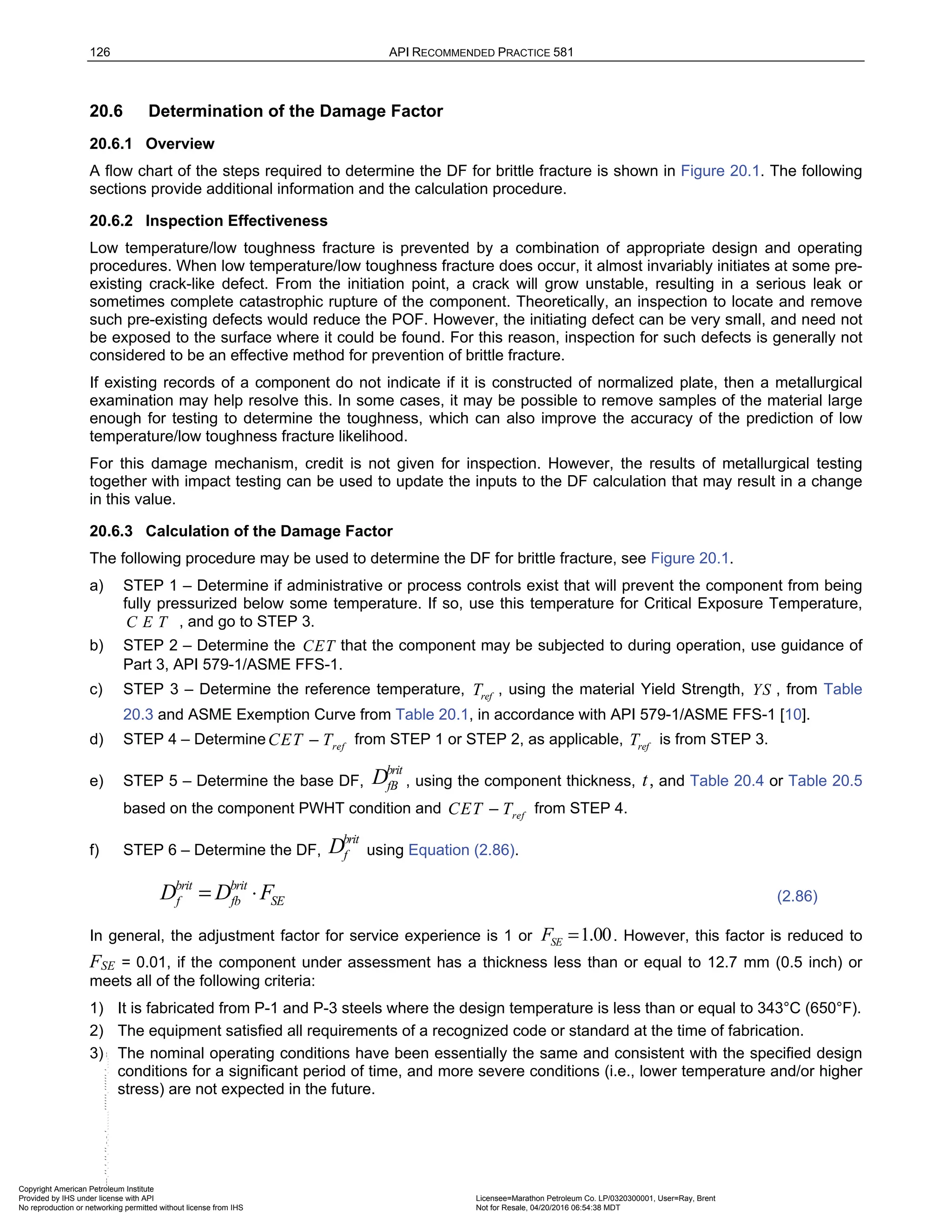126 API RECOMMENDED PRACTICE 581
20.6 Determination of the Damage Factor
20.6.1 Overview
A flow chart of the steps required to determine the DF for brittle fracture is shown in Figure 20.1. The following
sections provide additional information and the calculation procedure.
20.6.2 Inspection Effectiveness
Low temperature/low toughness fracture is prevented by a combination of appropriate design and operating
procedures. When low temperature/low toughness fracture does occur, it almost invariably initiates at some pre-
existing crack-like defect. From the initiation point, a crack will grow unstable, resulting in a serious leak or
sometimes complete catastrophic rupture of the component. Theoretically, an inspection to locate and remove
such pre-existing defects would reduce the POF. However, the initiating defect can be very small, and need not
be exposed to the surface where it could be found. For this reason, inspection for such defects is generally not
considered to be an effective method for prevention of brittle fracture.
If existing records of a component do not indicate if it is constructed of normalized plate, then a metallurgical
examination may help resolve this. In some cases, it may be possible to remove samples of the material large
enough for testing to determine the toughness, which can also improve the accuracy of the prediction of low
temperature/low toughness fracture likelihood.
For this damage mechanism, credit is not given for inspection. However, the results of metallurgical testing
together with impact testing can be used to update the inputs to the DF calculation that may result in a change
in this value.
20.6.3 Calculation of the Damage Factor
The following procedure may be used to determine the DF for brittle fracture, see Figure 20.1.
a) STEP 1 – Determine if administrative or process controls exist that will prevent the component from being
fully pressurized below some temperature. If so, use this temperature for Critical Exposure Temperature,
C E T , and go to STEP 3.
b) STEP 2 – Determine the CET that the component may be subjected to during operation, use guidance of
Part 3, API 579-1/ASME FFS-1.
c) STEP 3 – Determine the reference temperature, ref
T , using the material Yield Strength, YS , from Table
20.3 and ASME Exemption Curve from Table 20.1, in accordance with API 579-1/ASME FFS-1 [10].
d) STEP 4 – Determine ref
CET T
− from STEP 1 or STEP 2, as applicable, ref
T is from STEP 3.
e) STEP 5 – Determine the base DF,
brit
fB
D , using the component thickness, t, and Table 20.4 or Table 20.5
based on the component PWHT condition and ref
CET T
− from STEP 4.
f) STEP 6 – Determine the DF,
brit
f
D using Equation (2.86).
brit brit
f fb SE
D D F
= ⋅ (2.86)
In general, the adjustment factor for service experience is 1 or 1.00
SE
F = . However, this factor is reduced to
FSE = 0.01, if the component under assessment has a thickness less than or equal to 12.7 mm (0.5 inch) or
meets all of the following criteria:
1) It is fabricated from P-1 and P-3 steels where the design temperature is less than or equal to 343°C (650°F).
2) The equipment satisfied all requirements of a recognized code or standard at the time of fabrication.
3) The nominal operating conditions have been essentially the same and consistent with the specified design
conditions for a significant period of time, and more severe conditions (i.e., lower temperature and/or higher
stress) are not expected in the future.
Copyright American Petroleum Institute
Provided by IHS under license with API Licensee=Marathon Petroleum Co. LP/0320300001, User=Ray, Brent
Not for Resale, 04/20/2016 06:54:38 MDT
No reproduction or networking permitted without license from IHS
--````,`,,,,,,`,,,,,,```````,`-`-`,,`,,`,`,,`---
 