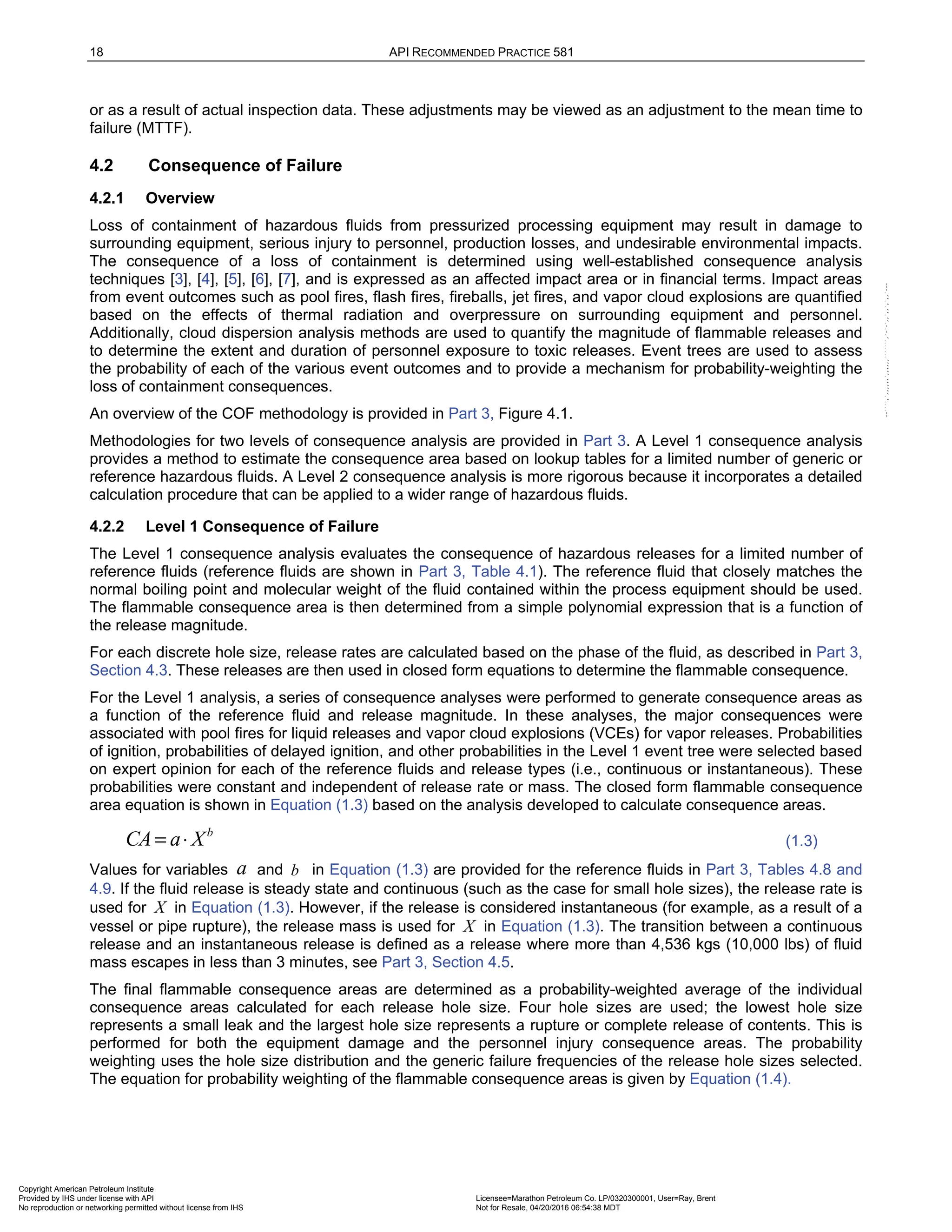 18 API RECOMMENDED PRACTICE 581
or as a result of actual inspection data. These adjustments may be viewed as an adjustment to the mean time to
failure (MTTF).
4.2 Consequence of Failure
4.2.1 Overview
Loss of containment of hazardous fluids from pressurized processing equipment may result in damage to
surrounding equipment, serious injury to personnel, production losses, and undesirable environmental impacts.
The consequence of a loss of containment is determined using well-established consequence analysis
techniques [3], [4], [5], [6], [7], and is expressed as an affected impact area or in financial terms. Impact areas
from event outcomes such as pool fires, flash fires, fireballs, jet fires, and vapor cloud explosions are quantified
based on the effects of thermal radiation and overpressure on surrounding equipment and personnel.
Additionally, cloud dispersion analysis methods are used to quantify the magnitude of flammable releases and
to determine the extent and duration of personnel exposure to toxic releases. Event trees are used to assess
the probability of each of the various event outcomes and to provide a mechanism for probability-weighting the
loss of containment consequences.
An overview of the COF methodology is provided in Part 3, Figure 4.1.
Methodologies for two levels of consequence analysis are provided in Part 3. A Level 1 consequence analysis
provides a method to estimate the consequence area based on lookup tables for a limited number of generic or
reference hazardous fluids. A Level 2 consequence analysis is more rigorous because it incorporates a detailed
calculation procedure that can be applied to a wider range of hazardous fluids.
4.2.2 Level 1 Consequence of Failure
The Level 1 consequence analysis evaluates the consequence of hazardous releases for a limited number of
reference fluids (reference fluids are shown in Part 3, Table 4.1). The reference fluid that closely matches the
normal boiling point and molecular weight of the fluid contained within the process equipment should be used.
The flammable consequence area is then determined from a simple polynomial expression that is a function of
the release magnitude.
For each discrete hole size, release rates are calculated based on the phase of the fluid, as described in Part 3,
Section 4.3. These releases are then used in closed form equations to determine the flammable consequence.
For the Level 1 analysis, a series of consequence analyses were performed to generate consequence areas as
a function of the reference fluid and release magnitude. In these analyses, the major consequences were
associated with pool fires for liquid releases and vapor cloud explosions (VCEs) for vapor releases. Probabilities
of ignition, probabilities of delayed ignition, and other probabilities in the Level 1 event tree were selected based
on expert opinion for each of the reference fluids and release types (i.e., continuous or instantaneous). These
probabilities were constant and independent of release rate or mass. The closed form flammable consequence
area equation is shown in Equation (1.3) based on the analysis developed to calculate consequence areas.
b
CA a X
= ⋅ (1.3)
Values for variables a and b in Equation (1.3) are provided for the reference fluids in Part 3, Tables 4.8 and
4.9. If the fluid release is steady state and continuous (such as the case for small hole sizes), the release rate is
used for X in Equation (1.3). However, if the release is considered instantaneous (for example, as a result of a
vessel or pipe rupture), the release mass is used for X in Equation (1.3). The transition between a continuous
release and an instantaneous release is defined as a release where more than 4,536 kgs (10,000 lbs) of fluid
mass escapes in less than 3 minutes, see Part 3, Section 4.5.
The final flammable consequence areas are determined as a probability-weighted average of the individual
consequence areas calculated for each release hole size. Four hole sizes are used; the lowest hole size
represents a small leak and the largest hole size represents a rupture or complete release of contents. This is
performed for both the equipment damage and the personnel injury consequence areas. The probability
weighting uses the hole size distribution and the generic failure frequencies of the release hole sizes selected.
The equation for probability weighting of the flammable consequence areas is given by Equation (1.4).
Copyright American Petroleum Institute
Provided by IHS under license with API Licensee=Marathon Petroleum Co. LP/0320300001, User=Ray, Brent
Not for Resale, 04/20/2016 06:54:38 MDT
No reproduction or networking permitted without license from IHS
--````,`,,,,,,`,,,,,,```````,`-`-`,,`,,`,`,,`---
 