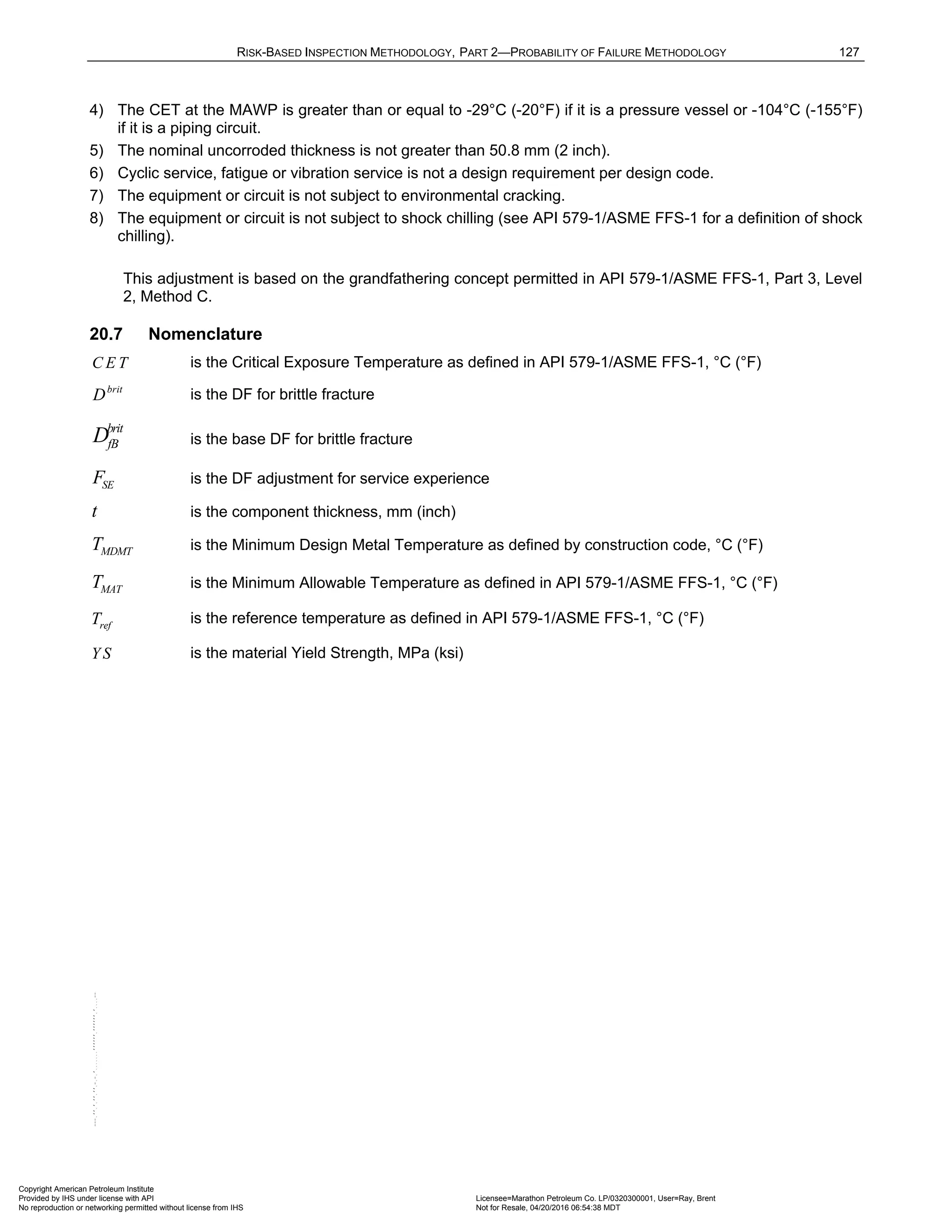 RISK-BASED INSPECTION METHODOLOGY, PART 2—PROBABILITY OF FAILURE METHODOLOGY 127
4) The CET at the MAWP is greater than or equal to -29°C (-20°F) if it is a pressure vessel or -104°C (-155°F)
if it is a piping circuit.
5) The nominal uncorroded thickness is not greater than 50.8 mm (2 inch).
6) Cyclic service, fatigue or vibration service is not a design requirement per design code.
7) The equipment or circuit is not subject to environmental cracking.
8) The equipment or circuit is not subject to shock chilling (see API 579-1/ASME FFS-1 for a definition of shock
chilling).
This adjustment is based on the grandfathering concept permitted in API 579-1/ASME FFS-1, Part 3, Level
2, Method C.
20.7 Nomenclature
C E T is the Critical Exposure Temperature as defined in API 579-1/ASME FFS-1, °C (°F)
brit
D is the DF for brittle fracture
brit
fB
D is the base DF for brittle fracture
SE
F is the DF adjustment for service experience
t is the component thickness, mm (inch)
MDMT
T is the Minimum Design Metal Temperature as defined by construction code, °C (°F)
MAT
T is the Minimum Allowable Temperature as defined in API 579-1/ASME FFS-1, °C (°F)
ref
T is the reference temperature as defined in API 579-1/ASME FFS-1, °C (°F)
Y S is the material Yield Strength, MPa (ksi)
Copyright American Petroleum Institute
Provided by IHS under license with API Licensee=Marathon Petroleum Co. LP/0320300001, User=Ray, Brent
Not for Resale, 04/20/2016 06:54:38 MDT
No reproduction or networking permitted without license from IHS
--````,`,,,,,,`,,,,,,```````,`-`-`,,`,,`,`,,`---
 