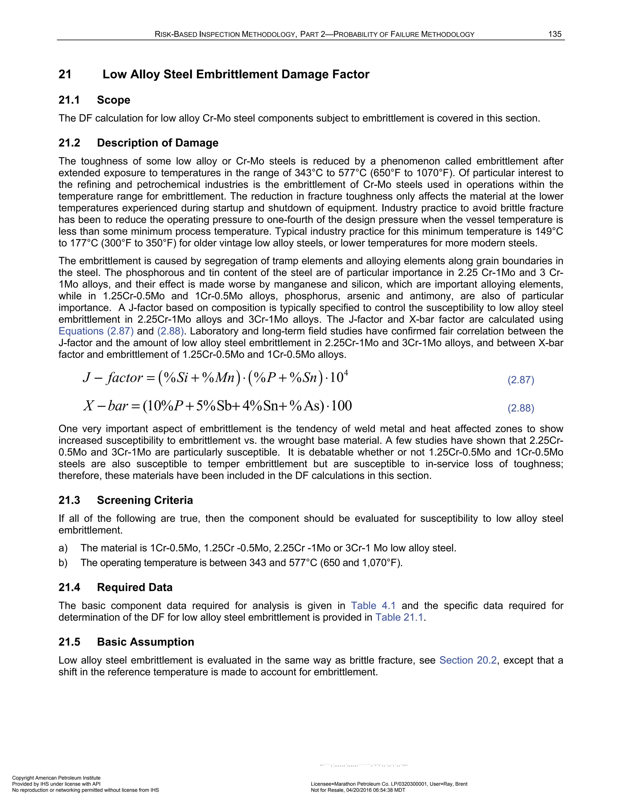 RISK-BASED INSPECTION METHODOLOGY, PART 2—PROBABILITY OF FAILURE METHODOLOGY 135
21 Low Alloy Steel Embrittlement Damage Factor
21.1 Scope
The DF calculation for low alloy Cr-Mo steel components subject to embrittlement is covered in this section.
21.2 Description of Damage
The toughness of some low alloy or Cr-Mo steels is reduced by a phenomenon called embrittlement after
extended exposure to temperatures in the range of 343°C to 577°C (650°F to 1070°F). Of particular interest to
the refining and petrochemical industries is the embrittlement of Cr-Mo steels used in operations within the
temperature range for embrittlement. The reduction in fracture toughness only affects the material at the lower
temperatures experienced during startup and shutdown of equipment. Industry practice to avoid brittle fracture
has been to reduce the operating pressure to one-fourth of the design pressure when the vessel temperature is
less than some minimum process temperature. Typical industry practice for this minimum temperature is 149°C
to 177°C (300°F to 350°F) for older vintage low alloy steels, or lower temperatures for more modern steels.
The embrittlement is caused by segregation of tramp elements and alloying elements along grain boundaries in
the steel. The phosphorous and tin content of the steel are of particular importance in 2.25 Cr-1Mo and 3 Cr-
1Mo alloys, and their effect is made worse by manganese and silicon, which are important alloying elements,
while in 1.25Cr-0.5Mo and 1Cr-0.5Mo alloys, phosphorus, arsenic and antimony, are also of particular
importance. A J-factor based on composition is typically specified to control the susceptibility to low alloy steel
embrittlement in 2.25Cr-1Mo alloys and 3Cr-1Mo alloys. The J-factor and X-bar factor are calculated using
Equations (2.87) and (2.88). Laboratory and long-term field studies have confirmed fair correlation between the
J-factor and the amount of low alloy steel embrittlement in 2.25Cr-1Mo and 3Cr-1Mo alloys, and between X-bar
factor and embrittlement of 1.25Cr-0.5Mo and 1Cr-0.5Mo alloys.
( ) ( ) 4
% % % % 10
J factor Si Mn P Sn
− = + ⋅ + ⋅ (2.87)
(10% 5%Sb 4%Sn %As) 100
X bar P
− = + + + ⋅ (2.88)
One very important aspect of embrittlement is the tendency of weld metal and heat affected zones to show
increased susceptibility to embrittlement vs. the wrought base material. A few studies have shown that 2.25Cr-
0.5Mo and 3Cr-1Mo are particularly susceptible. It is debatable whether or not 1.25Cr-0.5Mo and 1Cr-0.5Mo
steels are also susceptible to temper embrittlement but are susceptible to in-service loss of toughness;
therefore, these materials have been included in the DF calculations in this section.
21.3 Screening Criteria
If all of the following are true, then the component should be evaluated for susceptibility to low alloy steel
embrittlement.
a) The material is 1Cr-0.5Mo, 1.25Cr -0.5Mo, 2.25Cr -1Mo or 3Cr-1 Mo low alloy steel.
b) The operating temperature is between 343 and 577°C (650 and 1,070°F).
21.4 Required Data
The basic component data required for analysis is given in Table 4.1 and the specific data required for
determination of the DF for low alloy steel embrittlement is provided in Table 21.1.
21.5 Basic Assumption
Low alloy steel embrittlement is evaluated in the same way as brittle fracture, see Section 20.2, except that a
shift in the reference temperature is made to account for embrittlement.
Copyright American Petroleum Institute
Provided by IHS under license with API Licensee=Marathon Petroleum Co. LP/0320300001, User=Ray, Brent
Not for Resale, 04/20/2016 06:54:38 MDT
No reproduction or networking permitted without license from IHS
--````,`,,,,,,`,,,,,,```````,`-`-`,,`,,`,`,,`---
 