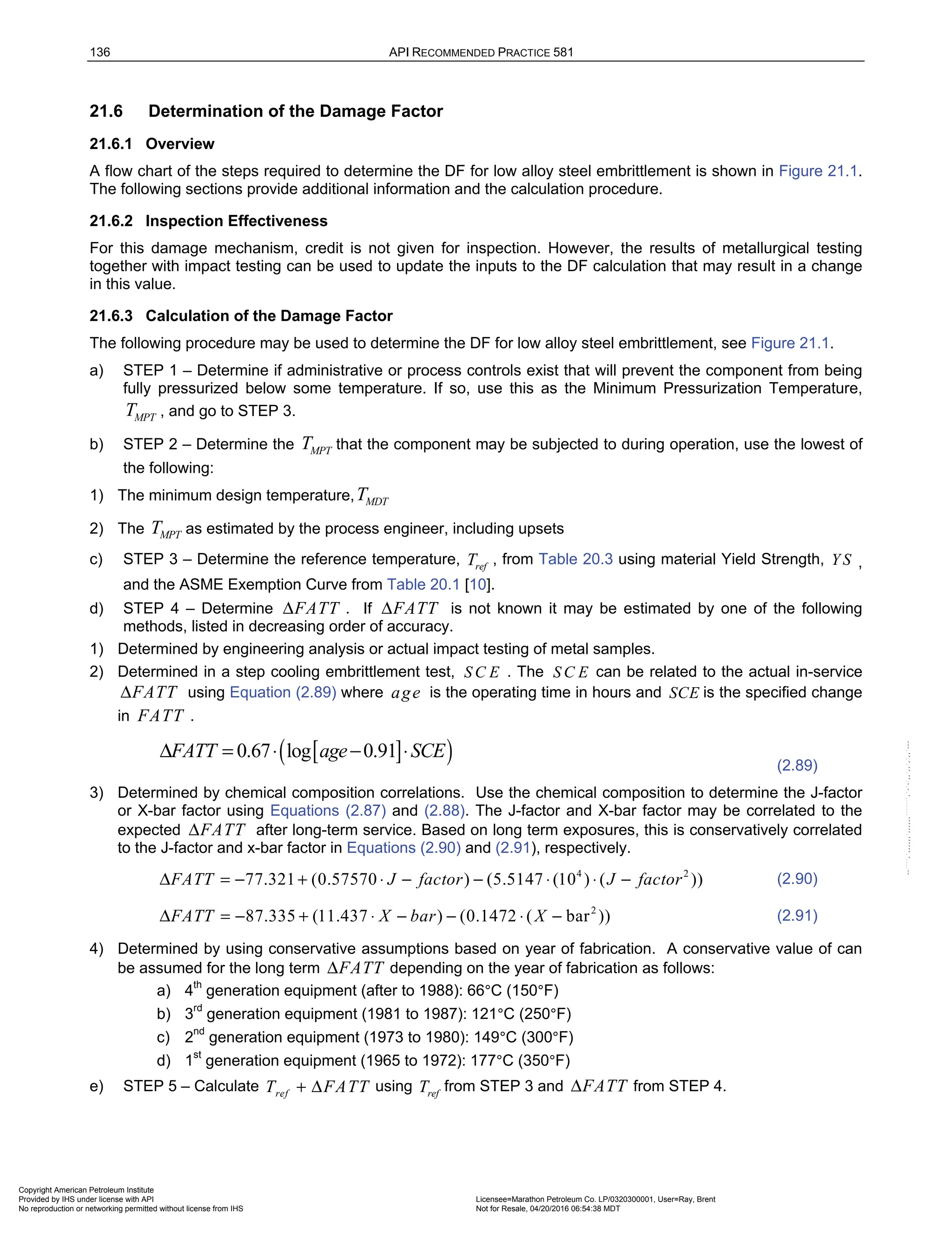 136 API RECOMMENDED PRACTICE 581
21.6 Determination of the Damage Factor
21.6.1 Overview
A flow chart of the steps required to determine the DF for low alloy steel embrittlement is shown in Figure 21.1.
The following sections provide additional information and the calculation procedure.
21.6.2 Inspection Effectiveness
For this damage mechanism, credit is not given for inspection. However, the results of metallurgical testing
together with impact testing can be used to update the inputs to the DF calculation that may result in a change
in this value.
21.6.3 Calculation of the Damage Factor
The following procedure may be used to determine the DF for low alloy steel embrittlement, see Figure 21.1.
a) STEP 1 – Determine if administrative or process controls exist that will prevent the component from being
fully pressurized below some temperature. If so, use this as the Minimum Pressurization Temperature,
MPT
T , and go to STEP 3.
b) STEP 2 – Determine the MPT
T that the component may be subjected to during operation, use the lowest of
the following:
1) The minimum design temperature, MDT
T
2) The MPT
T as estimated by the process engineer, including upsets
c) STEP 3 – Determine the reference temperature, ref
T , from Table 20.3 using material Yield Strength, Y S ,
and the ASME Exemption Curve from Table 20.1 [10].
d) STEP 4 – Determine FATT
Δ . If FATT
Δ is not known it may be estimated by one of the following
methods, listed in decreasing order of accuracy.
1) Determined by engineering analysis or actual impact testing of metal samples.
2) Determined in a step cooling embrittlement test, S C E . The S C E can be related to the actual in-service
FATT
Δ using Equation (2.89) where age is the operating time in hours and SCE is the specified change
in FATT .
[ ]
( )
0.67 log 0.91
FATT age SCE
Δ = ⋅ − ⋅
(2.89)
3) Determined by chemical composition correlations. Use the chemical composition to determine the J-factor
or X-bar factor using Equations (2.87) and (2.88). The J-factor and X-bar factor may be correlated to the
expected FATT
Δ after long-term service. Based on long term exposures, this is conservatively correlated
to the J-factor and x-bar factor in Equations (2.90) and (2.91), respectively.
4 2
77.321 (0.57570 ) (5.5147 (10 ) ( ))
FATT J factor J factor
Δ = − + ⋅ − − ⋅ ⋅ − (2.90)
2
87.335 (11.437 ) (0.1472 ( bar ))
FATT X bar X
Δ = − + ⋅ − − ⋅ − (2.91)
4) Determined by using conservative assumptions based on year of fabrication. A conservative value of can
be assumed for the long term FATT
Δ depending on the year of fabrication as follows:
a) 4th
generation equipment (after to 1988): 66°C (150°F)
b) 3rd
generation equipment (1981 to 1987): 121°C (250°F)
c) 2nd
generation equipment (1973 to 1980): 149°C (300°F)
d) 1st
generation equipment (1965 to 1972): 177°C (350°F)
e) STEP 5 – Calculate ref
T FATT
+ Δ using ref
T from STEP 3 and FATT
Δ from STEP 4.
Copyright American Petroleum Institute
Provided by IHS under license with API Licensee=Marathon Petroleum Co. LP/0320300001, User=Ray, Brent
Not for Resale, 04/20/2016 06:54:38 MDT
No reproduction or networking permitted without license from IHS
--````,`,,,,,,`,,,,,,```````,`-`-`,,`,,`,`,,`---
 