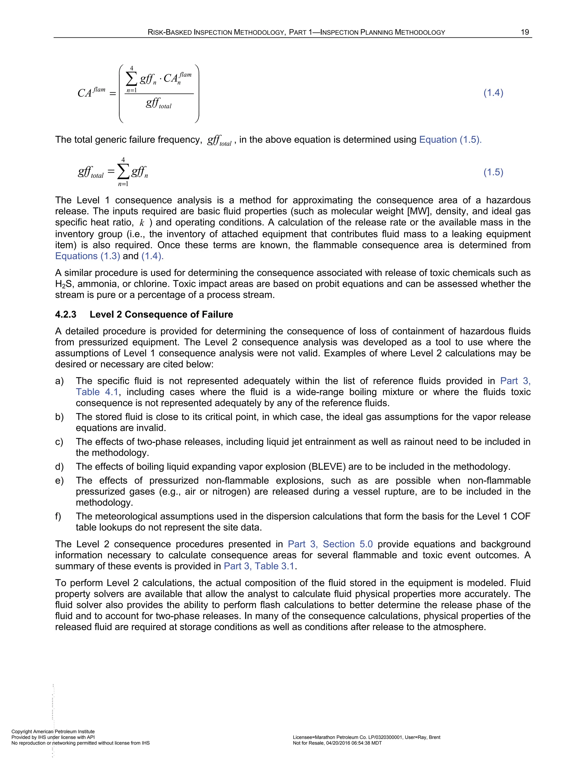 RISK-BASKED INSPECTION METHODOLOGY, PART 1—INSPECTION PLANNING METHODOLOGY 19
4
1
flam
n n
flam n
total
gff CA
CA
gff
=
 
⋅
 
 
=
 
 
 

(1.4)
The total generic failure frequency, total
gff , in the above equation is determined using Equation (1.5).
4
1
total n
n
gff gff
=
=  (1.5)
The Level 1 consequence analysis is a method for approximating the consequence area of a hazardous
release. The inputs required are basic fluid properties (such as molecular weight [MW], density, and ideal gas
specific heat ratio, k ) and operating conditions. A calculation of the release rate or the available mass in the
inventory group (i.e., the inventory of attached equipment that contributes fluid mass to a leaking equipment
item) is also required. Once these terms are known, the flammable consequence area is determined from
Equations (1.3) and (1.4).
A similar procedure is used for determining the consequence associated with release of toxic chemicals such as
H2S, ammonia, or chlorine. Toxic impact areas are based on probit equations and can be assessed whether the
stream is pure or a percentage of a process stream.
4.2.3 Level 2 Consequence of Failure
A detailed procedure is provided for determining the consequence of loss of containment of hazardous fluids
from pressurized equipment. The Level 2 consequence analysis was developed as a tool to use where the
assumptions of Level 1 consequence analysis were not valid. Examples of where Level 2 calculations may be
desired or necessary are cited below:
a) The specific fluid is not represented adequately within the list of reference fluids provided in Part 3,
Table 4.1, including cases where the fluid is a wide-range boiling mixture or where the fluids toxic
consequence is not represented adequately by any of the reference fluids.
b) The stored fluid is close to its critical point, in which case, the ideal gas assumptions for the vapor release
equations are invalid.
c) The effects of two-phase releases, including liquid jet entrainment as well as rainout need to be included in
the methodology.
d) The effects of boiling liquid expanding vapor explosion (BLEVE) are to be included in the methodology.
e) The effects of pressurized non-flammable explosions, such as are possible when non-flammable
pressurized gases (e.g., air or nitrogen) are released during a vessel rupture, are to be included in the
methodology.
f) The meteorological assumptions used in the dispersion calculations that form the basis for the Level 1 COF
table lookups do not represent the site data.
The Level 2 consequence procedures presented in Part 3, Section 5.0 provide equations and background
information necessary to calculate consequence areas for several flammable and toxic event outcomes. A
summary of these events is provided in Part 3, Table 3.1.
To perform Level 2 calculations, the actual composition of the fluid stored in the equipment is modeled. Fluid
property solvers are available that allow the analyst to calculate fluid physical properties more accurately. The
fluid solver also provides the ability to perform flash calculations to better determine the release phase of the
fluid and to account for two-phase releases. In many of the consequence calculations, physical properties of the
released fluid are required at storage conditions as well as conditions after release to the atmosphere.
Copyright American Petroleum Institute
Provided by IHS under license with API Licensee=Marathon Petroleum Co. LP/0320300001, User=Ray, Brent
Not for Resale, 04/20/2016 06:54:38 MDT
No reproduction or networking permitted without license from IHS
--````,`,,,,,,`,,,,,,```````,`-`-`,,`,,`,`,,
 