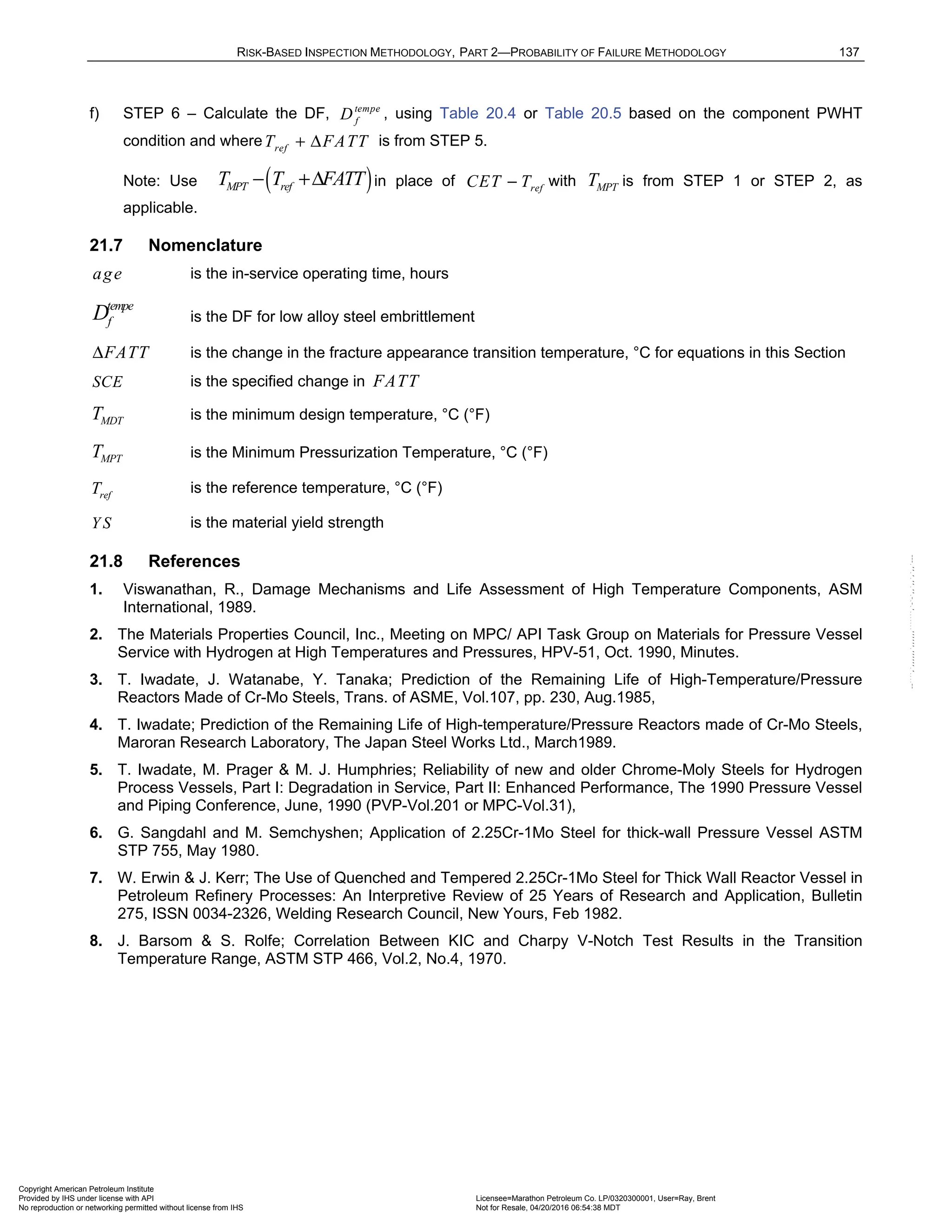 RISK-BASED INSPECTION METHODOLOGY, PART 2—PROBABILITY OF FAILURE METHODOLOGY 137
f) STEP 6 – Calculate the DF, tempe
f
D , using Table 20.4 or Table 20.5 based on the component PWHT
condition and where ref
T FATT
+ Δ is from STEP 5.
Note: Use ( )
MPT ref
T T FATT
− +Δ in place of ref
CET T
− with MPT
T is from STEP 1 or STEP 2, as
applicable.
21.7 Nomenclature
age is the in-service operating time, hours
tempe
f
D is the DF for low alloy steel embrittlement
FATT
Δ is the change in the fracture appearance transition temperature, °C for equations in this Section
SCE is the specified change in FATT
MDT
T is the minimum design temperature, °C (°F)
MPT
T is the Minimum Pressurization Temperature, °C (°F)
ref
T is the reference temperature, °C (°F)
Y S is the material yield strength
21.8 References
1. Viswanathan, R., Damage Mechanisms and Life Assessment of High Temperature Components, ASM
International, 1989.
2. The Materials Properties Council, Inc., Meeting on MPC/ API Task Group on Materials for Pressure Vessel
Service with Hydrogen at High Temperatures and Pressures, HPV-51, Oct. 1990, Minutes.
3. T. Iwadate, J. Watanabe, Y. Tanaka; Prediction of the Remaining Life of High-Temperature/Pressure
Reactors Made of Cr-Mo Steels, Trans. of ASME, Vol.107, pp. 230, Aug.1985,
4. T. Iwadate; Prediction of the Remaining Life of High-temperature/Pressure Reactors made of Cr-Mo Steels,
Maroran Research Laboratory, The Japan Steel Works Ltd., March1989.
5. T. Iwadate, M. Prager & M. J. Humphries; Reliability of new and older Chrome-Moly Steels for Hydrogen
Process Vessels, Part I: Degradation in Service, Part II: Enhanced Performance, The 1990 Pressure Vessel
and Piping Conference, June, 1990 (PVP-Vol.201 or MPC-Vol.31),
6. G. Sangdahl and M. Semchyshen; Application of 2.25Cr-1Mo Steel for thick-wall Pressure Vessel ASTM
STP 755, May 1980.
7. W. Erwin & J. Kerr; The Use of Quenched and Tempered 2.25Cr-1Mo Steel for Thick Wall Reactor Vessel in
Petroleum Refinery Processes: An Interpretive Review of 25 Years of Research and Application, Bulletin
275, ISSN 0034-2326, Welding Research Council, New Yours, Feb 1982.
8. J. Barsom & S. Rolfe; Correlation Between KIC and Charpy V-Notch Test Results in the Transition
Temperature Range, ASTM STP 466, Vol.2, No.4, 1970.
Copyright American Petroleum Institute
Provided by IHS under license with API Licensee=Marathon Petroleum Co. LP/0320300001, User=Ray, Brent
Not for Resale, 04/20/2016 06:54:38 MDT
No reproduction or networking permitted without license from IHS
--````,`,,,,,,`,,,,,,```````,`-`-`,,`,,`,`,,`---
 