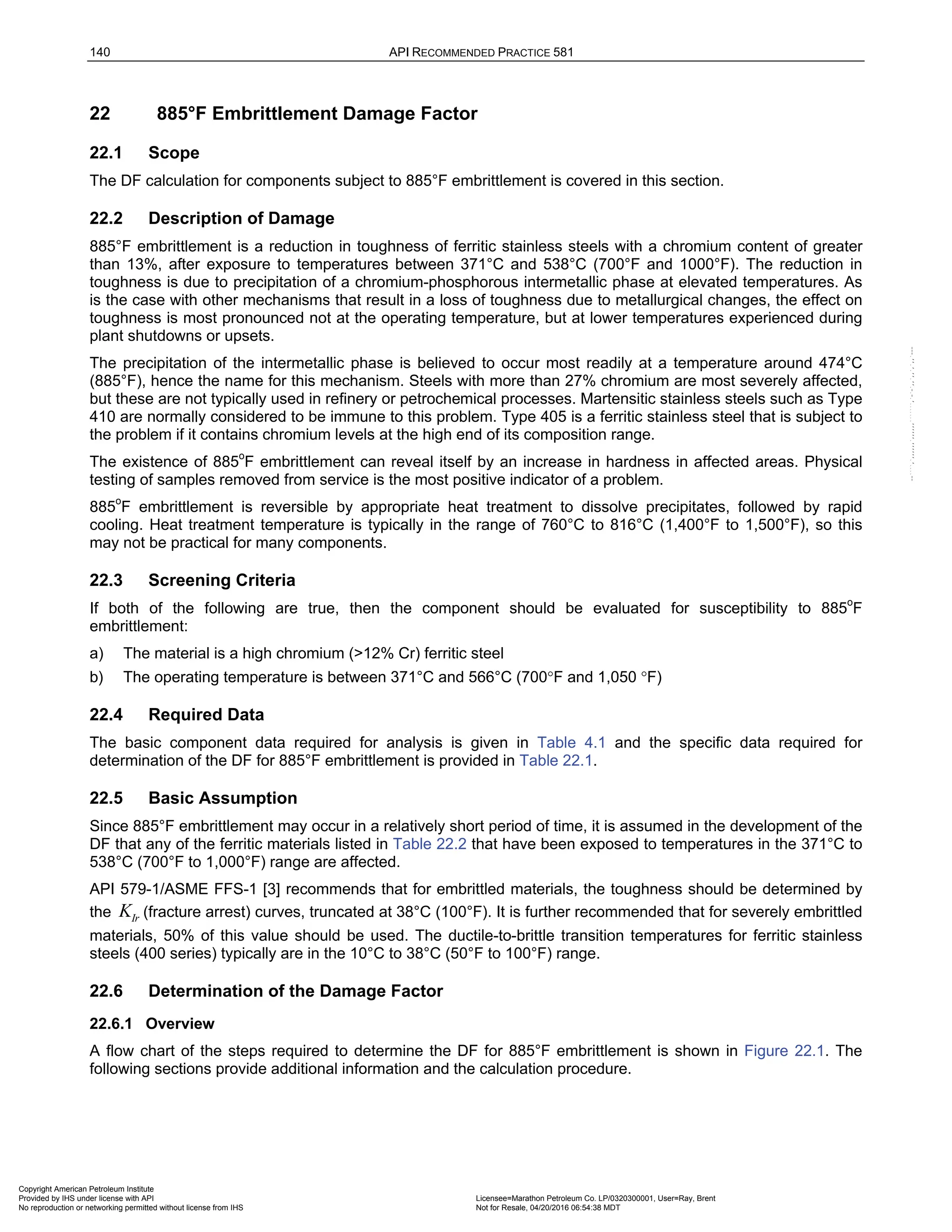 140 API RECOMMENDED PRACTICE 581
22 885°F Embrittlement Damage Factor
22.1 Scope
The DF calculation for components subject to 885°F embrittlement is covered in this section.
22.2 Description of Damage
885°F embrittlement is a reduction in toughness of ferritic stainless steels with a chromium content of greater
than 13%, after exposure to temperatures between 371°C and 538°C (700°F and 1000°F). The reduction in
toughness is due to precipitation of a chromium-phosphorous intermetallic phase at elevated temperatures. As
is the case with other mechanisms that result in a loss of toughness due to metallurgical changes, the effect on
toughness is most pronounced not at the operating temperature, but at lower temperatures experienced during
plant shutdowns or upsets.
The precipitation of the intermetallic phase is believed to occur most readily at a temperature around 474°C
(885°F), hence the name for this mechanism. Steels with more than 27% chromium are most severely affected,
but these are not typically used in refinery or petrochemical processes. Martensitic stainless steels such as Type
410 are normally considered to be immune to this problem. Type 405 is a ferritic stainless steel that is subject to
the problem if it contains chromium levels at the high end of its composition range.
The existence of 885o
F embrittlement can reveal itself by an increase in hardness in affected areas. Physical
testing of samples removed from service is the most positive indicator of a problem.
885o
F embrittlement is reversible by appropriate heat treatment to dissolve precipitates, followed by rapid
cooling. Heat treatment temperature is typically in the range of 760°C to 816°C (1,400°F to 1,500°F), so this
may not be practical for many components.
22.3 Screening Criteria
If both of the following are true, then the component should be evaluated for susceptibility to 885o
F
embrittlement:
a) The material is a high chromium (>12% Cr) ferritic steel
b) The operating temperature is between 371°C and 566°C (700°F and 1,050 °F)
22.4 Required Data
The basic component data required for analysis is given in Table 4.1 and the specific data required for
determination of the DF for 885°F embrittlement is provided in Table 22.1.
22.5 Basic Assumption
Since 885°F embrittlement may occur in a relatively short period of time, it is assumed in the development of the
DF that any of the ferritic materials listed in Table 22.2 that have been exposed to temperatures in the 371°C to
538°C (700°F to 1,000°F) range are affected.
API 579-1/ASME FFS-1 [3] recommends that for embrittled materials, the toughness should be determined by
the Ir
K (fracture arrest) curves, truncated at 38°C (100°F). It is further recommended that for severely embrittled
materials, 50% of this value should be used. The ductile-to-brittle transition temperatures for ferritic stainless
steels (400 series) typically are in the 10°C to 38°C (50°F to 100°F) range.
22.6 Determination of the Damage Factor
22.6.1 Overview
A flow chart of the steps required to determine the DF for 885°F embrittlement is shown in Figure 22.1. The
following sections provide additional information and the calculation procedure.
Copyright American Petroleum Institute
Provided by IHS under license with API Licensee=Marathon Petroleum Co. LP/0320300001, User=Ray, Brent
Not for Resale, 04/20/2016 06:54:38 MDT
No reproduction or networking permitted without license from IHS
--````,`,,,,,,`,,,,,,```````,`-`-`,,`,,`,`,,`---
 