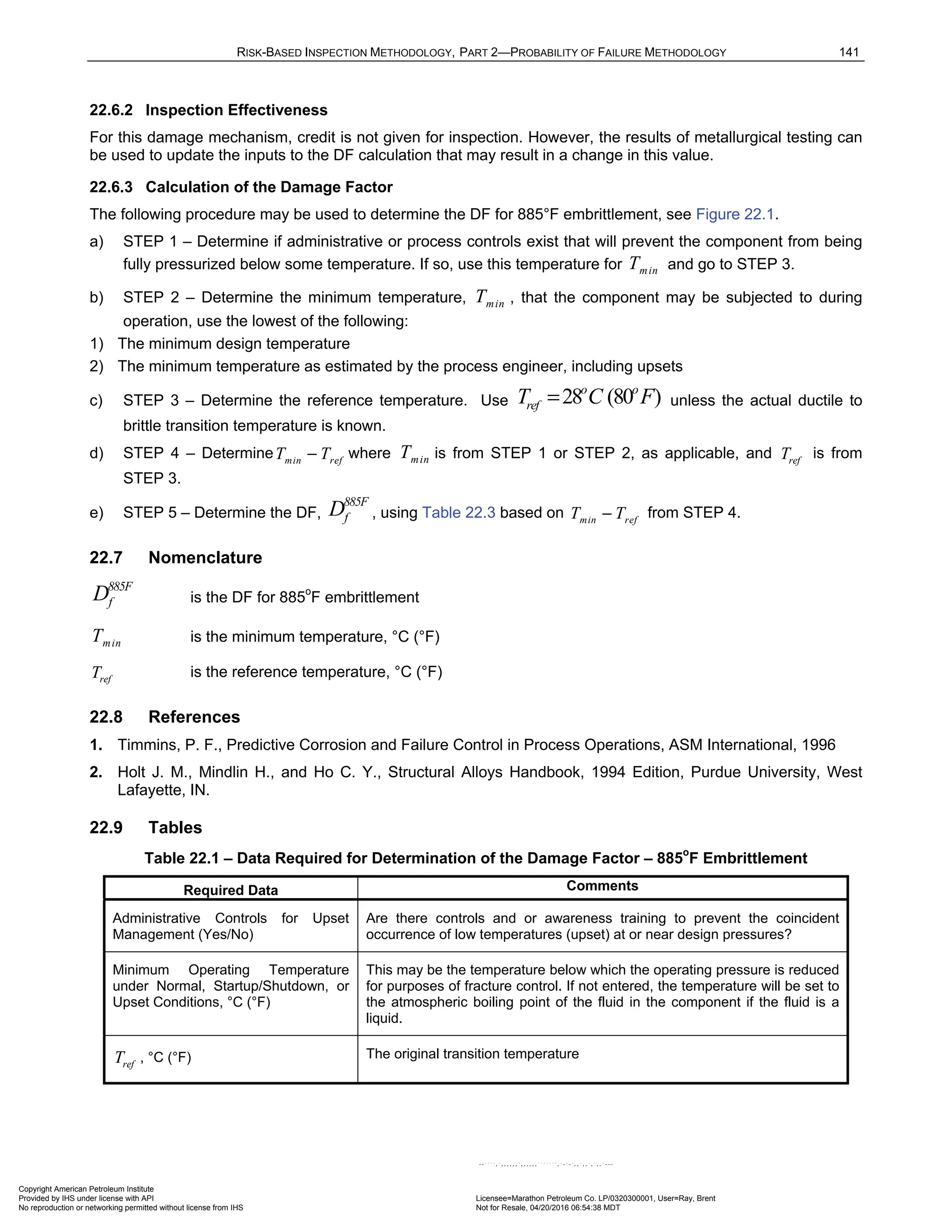 RISK-BASED INSPECTION METHODOLOGY, PART 2—PROBABILITY OF FAILURE METHODOLOGY 141
22.6.2 Inspection Effectiveness
For this damage mechanism, credit is not given for inspection. However, the results of metallurgical testing can
be used to update the inputs to the DF calculation that may result in a change in this value.
22.6.3 Calculation of the Damage Factor
The following procedure may be used to determine the DF for 885°F embrittlement, see Figure 22.1.
a) STEP 1 – Determine if administrative or process controls exist that will prevent the component from being
fully pressurized below some temperature. If so, use this temperature for min
T and go to STEP 3.
b) STEP 2 – Determine the minimum temperature, min
T , that the component may be subjected to during
operation, use the lowest of the following:
1) The minimum design temperature
2) The minimum temperature as estimated by the process engineer, including upsets
c) STEP 3 – Determine the reference temperature. Use 28 (80 )
o o
ref
T C F
= unless the actual ductile to
brittle transition temperature is known.
d) STEP 4 – Determine min ref
T T
− where min
T is from STEP 1 or STEP 2, as applicable, and ref
T is from
STEP 3.
e) STEP 5 – Determine the DF,
885F
f
D , using Table 22.3 based on min ref
T T
− from STEP 4.
22.7 Nomenclature
885F
f
D is the DF for 885o
F embrittlement
min
T is the minimum temperature, °C (°F)
ref
T is the reference temperature, °C (°F)
22.8 References
1. Timmins, P. F., Predictive Corrosion and Failure Control in Process Operations, ASM International, 1996
2. Holt J. M., Mindlin H., and Ho C. Y., Structural Alloys Handbook, 1994 Edition, Purdue University, West
Lafayette, IN.
22.9 Tables
Table 22.1 – Data Required for Determination of the Damage Factor – 885o
F Embrittlement
Required Data Comments
Administrative Controls for Upset
Management (Yes/No)
Are there controls and or awareness training to prevent the coincident
occurrence of low temperatures (upset) at or near design pressures?
Minimum Operating Temperature
under Normal, Startup/Shutdown, or
Upset Conditions, °C (°F)
This may be the temperature below which the operating pressure is reduced
for purposes of fracture control. If not entered, the temperature will be set to
the atmospheric boiling point of the fluid in the component if the fluid is a
liquid.
ref
T , °C (°F) The original transition temperature
Copyright American Petroleum Institute
Provided by IHS under license with API Licensee=Marathon Petroleum Co. LP/0320300001, User=Ray, Brent
Not for Resale, 04/20/2016 06:54:38 MDT
No reproduction or networking permitted without license from IHS
--````,`,,,,,,`,,,,,,```````,`-`-`,,`,,`,`,,`---
 