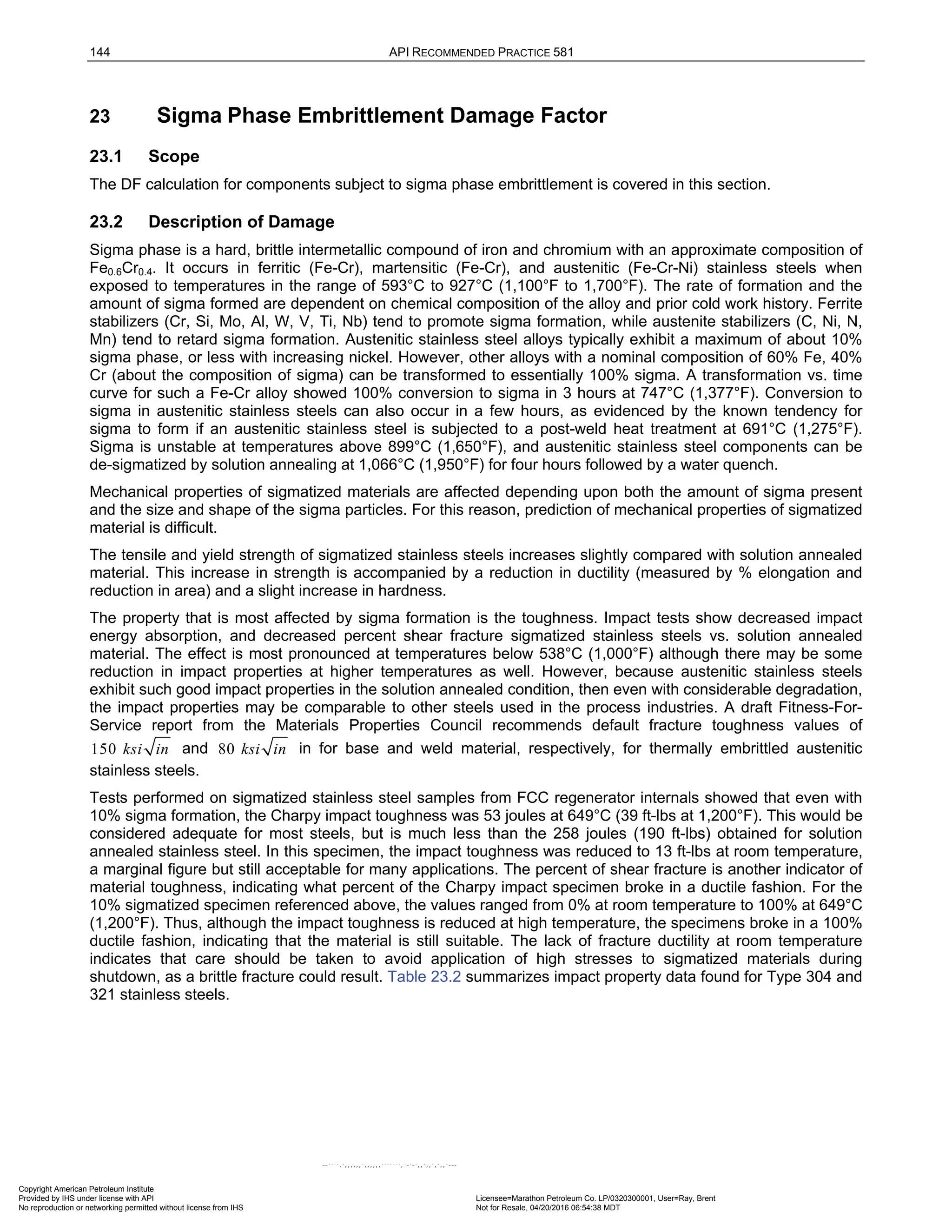 144 API RECOMMENDED PRACTICE 581
23 Sigma Phase Embrittlement Damage Factor
23.1 Scope
The DF calculation for components subject to sigma phase embrittlement is covered in this section.
23.2 Description of Damage
Sigma phase is a hard, brittle intermetallic compound of iron and chromium with an approximate composition of
Fe0.6Cr0.4. It occurs in ferritic (Fe-Cr), martensitic (Fe-Cr), and austenitic (Fe-Cr-Ni) stainless steels when
exposed to temperatures in the range of 593°C to 927°C (1,100°F to 1,700°F). The rate of formation and the
amount of sigma formed are dependent on chemical composition of the alloy and prior cold work history. Ferrite
stabilizers (Cr, Si, Mo, Al, W, V, Ti, Nb) tend to promote sigma formation, while austenite stabilizers (C, Ni, N,
Mn) tend to retard sigma formation. Austenitic stainless steel alloys typically exhibit a maximum of about 10%
sigma phase, or less with increasing nickel. However, other alloys with a nominal composition of 60% Fe, 40%
Cr (about the composition of sigma) can be transformed to essentially 100% sigma. A transformation vs. time
curve for such a Fe-Cr alloy showed 100% conversion to sigma in 3 hours at 747°C (1,377°F). Conversion to
sigma in austenitic stainless steels can also occur in a few hours, as evidenced by the known tendency for
sigma to form if an austenitic stainless steel is subjected to a post-weld heat treatment at 691°C (1,275°F).
Sigma is unstable at temperatures above 899°C (1,650°F), and austenitic stainless steel components can be
de-sigmatized by solution annealing at 1,066°C (1,950°F) for four hours followed by a water quench.
Mechanical properties of sigmatized materials are affected depending upon both the amount of sigma present
and the size and shape of the sigma particles. For this reason, prediction of mechanical properties of sigmatized
material is difficult.
The tensile and yield strength of sigmatized stainless steels increases slightly compared with solution annealed
material. This increase in strength is accompanied by a reduction in ductility (measured by % elongation and
reduction in area) and a slight increase in hardness.
The property that is most affected by sigma formation is the toughness. Impact tests show decreased impact
energy absorption, and decreased percent shear fracture sigmatized stainless steels vs. solution annealed
material. The effect is most pronounced at temperatures below 538°C (1,000°F) although there may be some
reduction in impact properties at higher temperatures as well. However, because austenitic stainless steels
exhibit such good impact properties in the solution annealed condition, then even with considerable degradation,
the impact properties may be comparable to other steels used in the process industries. A draft Fitness-For-
Service report from the Materials Properties Council recommends default fracture toughness values of
150 ksi in and 80 ksi in in for base and weld material, respectively, for thermally embrittled austenitic
stainless steels.
Tests performed on sigmatized stainless steel samples from FCC regenerator internals showed that even with
10% sigma formation, the Charpy impact toughness was 53 joules at 649°C (39 ft-lbs at 1,200°F). This would be
considered adequate for most steels, but is much less than the 258 joules (190 ft-lbs) obtained for solution
annealed stainless steel. In this specimen, the impact toughness was reduced to 13 ft-lbs at room temperature,
a marginal figure but still acceptable for many applications. The percent of shear fracture is another indicator of
material toughness, indicating what percent of the Charpy impact specimen broke in a ductile fashion. For the
10% sigmatized specimen referenced above, the values ranged from 0% at room temperature to 100% at 649°C
(1,200°F). Thus, although the impact toughness is reduced at high temperature, the specimens broke in a 100%
ductile fashion, indicating that the material is still suitable. The lack of fracture ductility at room temperature
indicates that care should be taken to avoid application of high stresses to sigmatized materials during
shutdown, as a brittle fracture could result. Table 23.2 summarizes impact property data found for Type 304 and
321 stainless steels.
Copyright American Petroleum Institute
Provided by IHS under license with API Licensee=Marathon Petroleum Co. LP/0320300001, User=Ray, Brent
Not for Resale, 04/20/2016 06:54:38 MDT
No reproduction or networking permitted without license from IHS
--````,`,,,,,,`,,,,,,```````,`-`-`,,`,,`,`,,`---
 