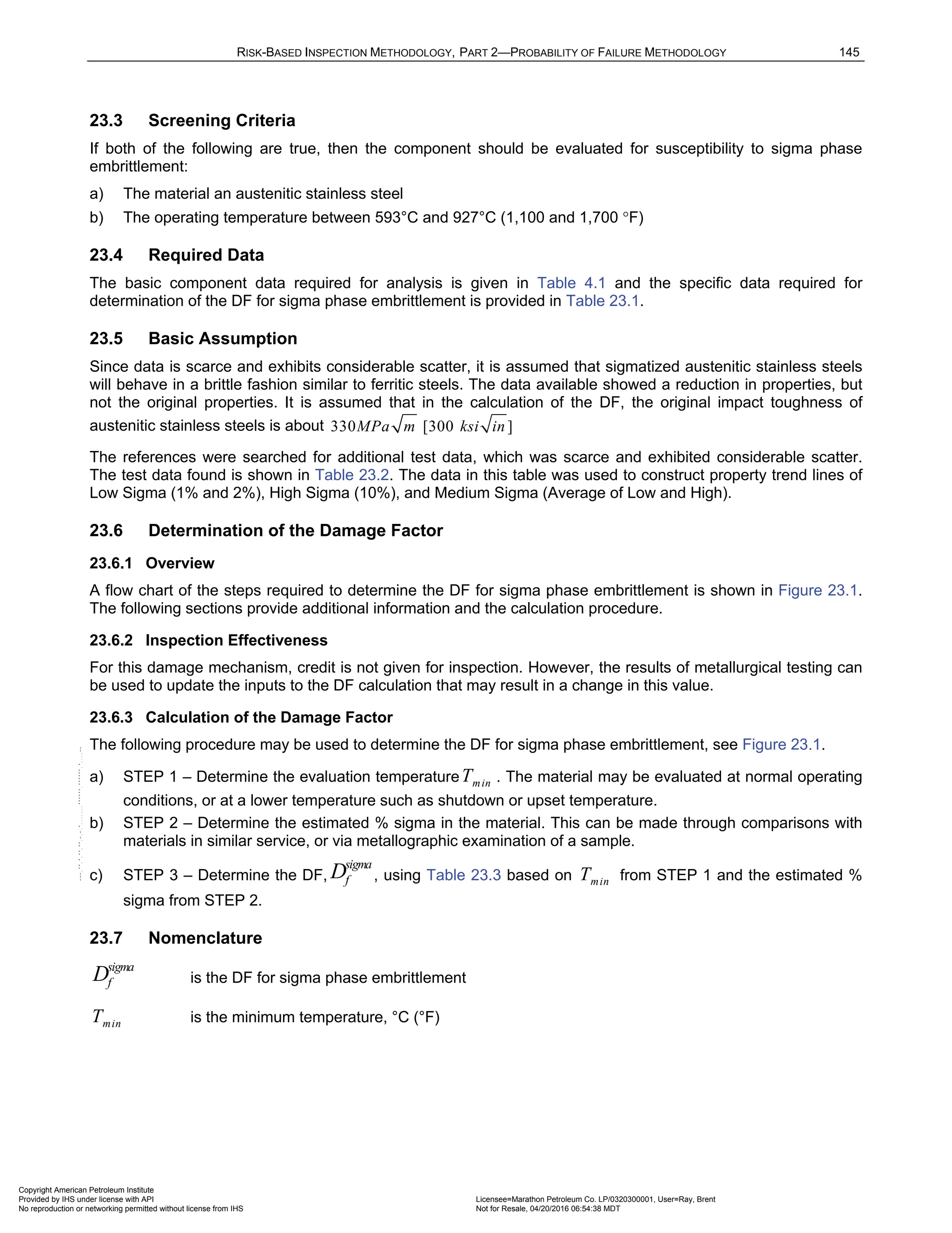 RISK-BASED INSPECTION METHODOLOGY, PART 2—PROBABILITY OF FAILURE METHODOLOGY 145
23.3 Screening Criteria
If both of the following are true, then the component should be evaluated for susceptibility to sigma phase
embrittlement:
a) The material an austenitic stainless steel
b) The operating temperature between 593°C and 927°C (1,100 and 1,700 °F)
23.4 Required Data
The basic component data required for analysis is given in Table 4.1 and the specific data required for
determination of the DF for sigma phase embrittlement is provided in Table 23.1.
23.5 Basic Assumption
Since data is scarce and exhibits considerable scatter, it is assumed that sigmatized austenitic stainless steels
will behave in a brittle fashion similar to ferritic steels. The data available showed a reduction in properties, but
not the original properties. It is assumed that in the calculation of the DF, the original impact toughness of
austenitic stainless steels is about 330 [300 ]
MPa m ksi in
The references were searched for additional test data, which was scarce and exhibited considerable scatter.
The test data found is shown in Table 23.2. The data in this table was used to construct property trend lines of
Low Sigma (1% and 2%), High Sigma (10%), and Medium Sigma (Average of Low and High).
23.6 Determination of the Damage Factor
23.6.1 Overview
A flow chart of the steps required to determine the DF for sigma phase embrittlement is shown in Figure 23.1.
The following sections provide additional information and the calculation procedure.
23.6.2 Inspection Effectiveness
For this damage mechanism, credit is not given for inspection. However, the results of metallurgical testing can
be used to update the inputs to the DF calculation that may result in a change in this value.
23.6.3 Calculation of the Damage Factor
The following procedure may be used to determine the DF for sigma phase embrittlement, see Figure 23.1.
a) STEP 1 – Determine the evaluation temperature min
T . The material may be evaluated at normal operating
conditions, or at a lower temperature such as shutdown or upset temperature.
b) STEP 2 – Determine the estimated % sigma in the material. This can be made through comparisons with
materials in similar service, or via metallographic examination of a sample.
c) STEP 3 – Determine the DF,
sigma
f
D , using Table 23.3 based on min
T from STEP 1 and the estimated %
sigma from STEP 2.
23.7 Nomenclature
sigma
f
D is the DF for sigma phase embrittlement
min
T is the minimum temperature, °C (°F)
Copyright American Petroleum Institute
Provided by IHS under license with API Licensee=Marathon Petroleum Co. LP/0320300001, User=Ray, Brent
Not for Resale, 04/20/2016 06:54:38 MDT
No reproduction or networking permitted without license from IHS
--````,`,,,,,,`,,,,,,```````,`-`-`,,`,,`,`,,`---
 