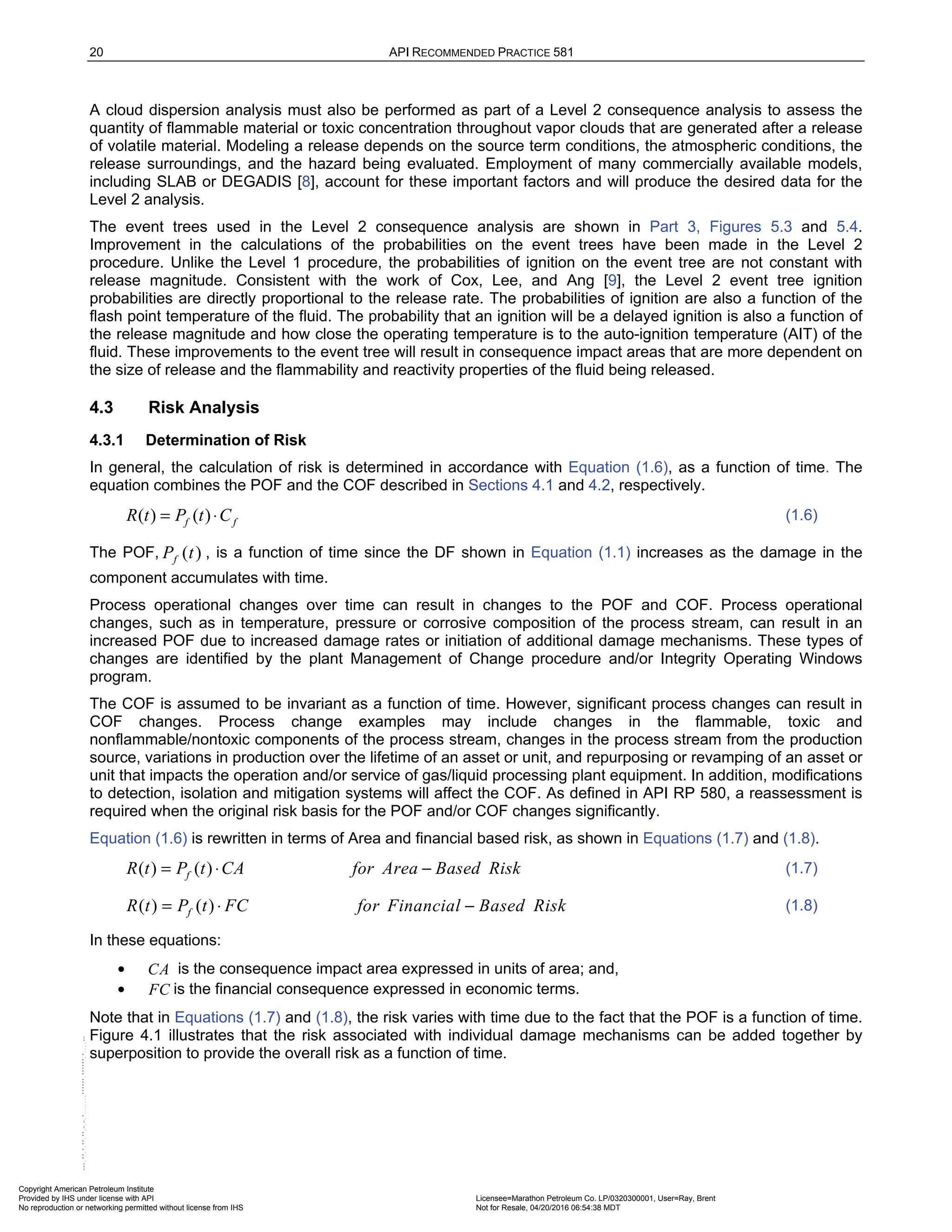 20 API RECOMMENDED PRACTICE 581
A cloud dispersion analysis must also be performed as part of a Level 2 consequence analysis to assess the
quantity of flammable material or toxic concentration throughout vapor clouds that are generated after a release
of volatile material. Modeling a release depends on the source term conditions, the atmospheric conditions, the
release surroundings, and the hazard being evaluated. Employment of many commercially available models,
including SLAB or DEGADIS [8], account for these important factors and will produce the desired data for the
Level 2 analysis.
The event trees used in the Level 2 consequence analysis are shown in Part 3, Figures 5.3 and 5.4.
Improvement in the calculations of the probabilities on the event trees have been made in the Level 2
procedure. Unlike the Level 1 procedure, the probabilities of ignition on the event tree are not constant with
release magnitude. Consistent with the work of Cox, Lee, and Ang [9], the Level 2 event tree ignition
probabilities are directly proportional to the release rate. The probabilities of ignition are also a function of the
flash point temperature of the fluid. The probability that an ignition will be a delayed ignition is also a function of
the release magnitude and how close the operating temperature is to the auto-ignition temperature (AIT) of the
fluid. These improvements to the event tree will result in consequence impact areas that are more dependent on
the size of release and the flammability and reactivity properties of the fluid being released.
4.3 Risk Analysis
4.3.1 Determination of Risk
In general, the calculation of risk is determined in accordance with Equation (1.6), as a function of time. The
equation combines the POF and the COF described in Sections 4.1 and 4.2, respectively.
( ) ( )
f f
R t P t C
= ⋅ (1.6)
The POF, ( )
f
P t , is a function of time since the DF shown in Equation (1.1) increases as the damage in the
component accumulates with time.
Process operational changes over time can result in changes to the POF and COF. Process operational
changes, such as in temperature, pressure or corrosive composition of the process stream, can result in an
increased POF due to increased damage rates or initiation of additional damage mechanisms. These types of
changes are identified by the plant Management of Change procedure and/or Integrity Operating Windows
program.
The COF is assumed to be invariant as a function of time. However, significant process changes can result in
COF changes. Process change examples may include changes in the flammable, toxic and
nonflammable/nontoxic components of the process stream, changes in the process stream from the production
source, variations in production over the lifetime of an asset or unit, and repurposing or revamping of an asset or
unit that impacts the operation and/or service of gas/liquid processing plant equipment. In addition, modifications
to detection, isolation and mitigation systems will affect the COF. As defined in API RP 580, a reassessment is
required when the original risk basis for the POF and/or COF changes significantly.
Equation (1.6) is rewritten in terms of Area and financial based risk, as shown in Equations (1.7) and (1.8).
( ) ( )
f
R t P t CA for Area Based Risk
= ⋅ − (1.7)
( ) ( )
f
R t P t FC for Financial Based Risk
= ⋅ − (1.8)
In these equations:
• CA is the consequence impact area expressed in units of area; and,
• FC is the financial consequence expressed in economic terms.
Note that in Equations (1.7) and (1.8), the risk varies with time due to the fact that the POF is a function of time.
Figure 4.1 illustrates that the risk associated with individual damage mechanisms can be added together by
superposition to provide the overall risk as a function of time.
Copyright American Petroleum Institute
Provided by IHS under license with API Licensee=Marathon Petroleum Co. LP/0320300001, User=Ray, Brent
Not for Resale, 04/20/2016 06:54:38 MDT
No reproduction or networking permitted without license from IHS
--````,`,,,,,,`,,,,,,```````,`-`-`,,`,,`,`,,`---
 