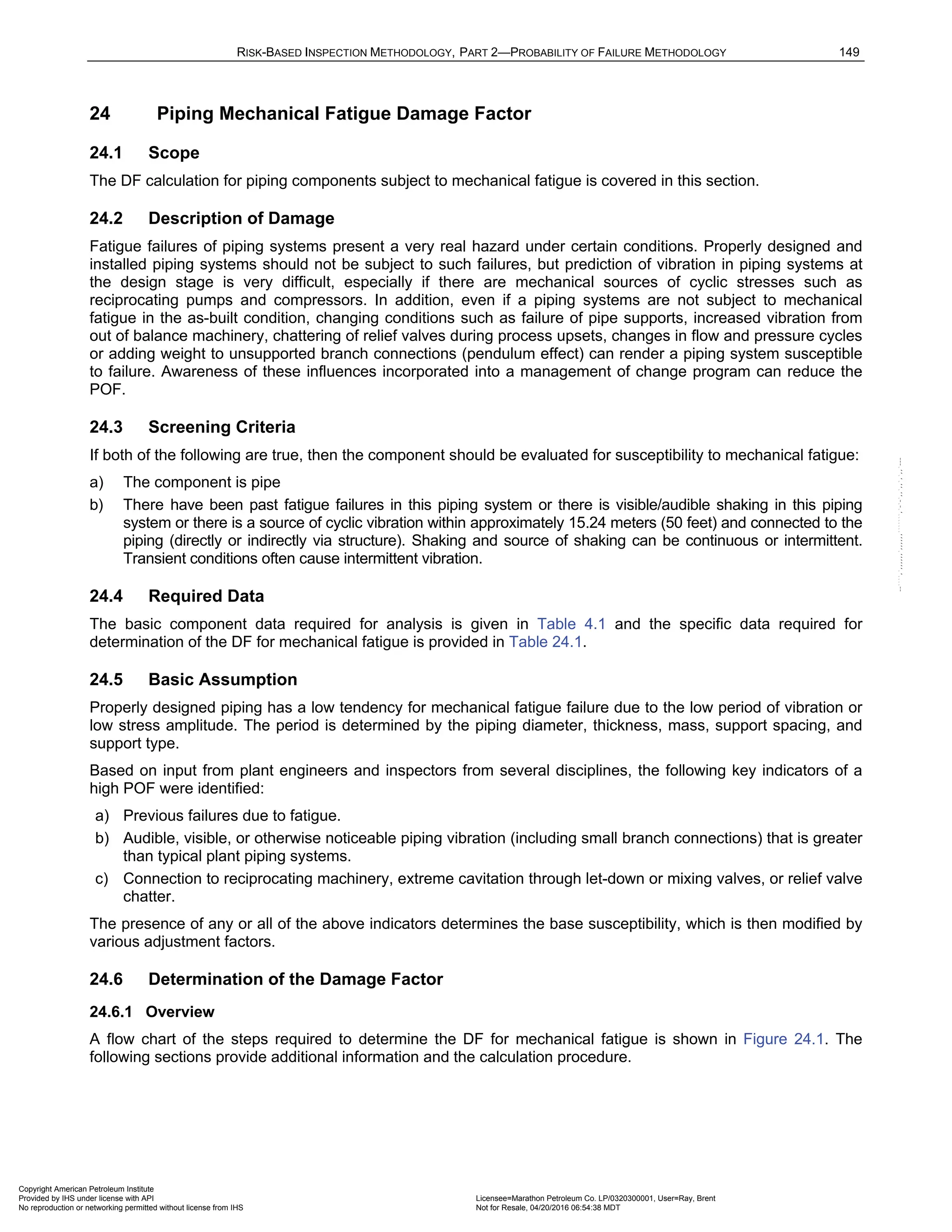 RISK-BASED INSPECTION METHODOLOGY, PART 2—PROBABILITY OF FAILURE METHODOLOGY 149
24 Piping Mechanical Fatigue Damage Factor
24.1 Scope
The DF calculation for piping components subject to mechanical fatigue is covered in this section.
24.2 Description of Damage
Fatigue failures of piping systems present a very real hazard under certain conditions. Properly designed and
installed piping systems should not be subject to such failures, but prediction of vibration in piping systems at
the design stage is very difficult, especially if there are mechanical sources of cyclic stresses such as
reciprocating pumps and compressors. In addition, even if a piping systems are not subject to mechanical
fatigue in the as-built condition, changing conditions such as failure of pipe supports, increased vibration from
out of balance machinery, chattering of relief valves during process upsets, changes in flow and pressure cycles
or adding weight to unsupported branch connections (pendulum effect) can render a piping system susceptible
to failure. Awareness of these influences incorporated into a management of change program can reduce the
POF.
24.3 Screening Criteria
If both of the following are true, then the component should be evaluated for susceptibility to mechanical fatigue:
a) The component is pipe
b) There have been past fatigue failures in this piping system or there is visible/audible shaking in this piping
system or there is a source of cyclic vibration within approximately 15.24 meters (50 feet) and connected to the
piping (directly or indirectly via structure). Shaking and source of shaking can be continuous or intermittent.
Transient conditions often cause intermittent vibration.
24.4 Required Data
The basic component data required for analysis is given in Table 4.1 and the specific data required for
determination of the DF for mechanical fatigue is provided in Table 24.1.
24.5 Basic Assumption
Properly designed piping has a low tendency for mechanical fatigue failure due to the low period of vibration or
low stress amplitude. The period is determined by the piping diameter, thickness, mass, support spacing, and
support type.
Based on input from plant engineers and inspectors from several disciplines, the following key indicators of a
high POF were identified:
a) Previous failures due to fatigue.
b) Audible, visible, or otherwise noticeable piping vibration (including small branch connections) that is greater
than typical plant piping systems.
c) Connection to reciprocating machinery, extreme cavitation through let-down or mixing valves, or relief valve
chatter.
The presence of any or all of the above indicators determines the base susceptibility, which is then modified by
various adjustment factors.
24.6 Determination of the Damage Factor
24.6.1 Overview
A flow chart of the steps required to determine the DF for mechanical fatigue is shown in Figure 24.1. The
following sections provide additional information and the calculation procedure.
Copyright American Petroleum Institute
Provided by IHS under license with API Licensee=Marathon Petroleum Co. LP/0320300001, User=Ray, Brent
Not for Resale, 04/20/2016 06:54:38 MDT
No reproduction or networking permitted without license from IHS
--````,`,,,,,,`,,,,,,```````,`-`-`,,`,,`,`,,`---
 