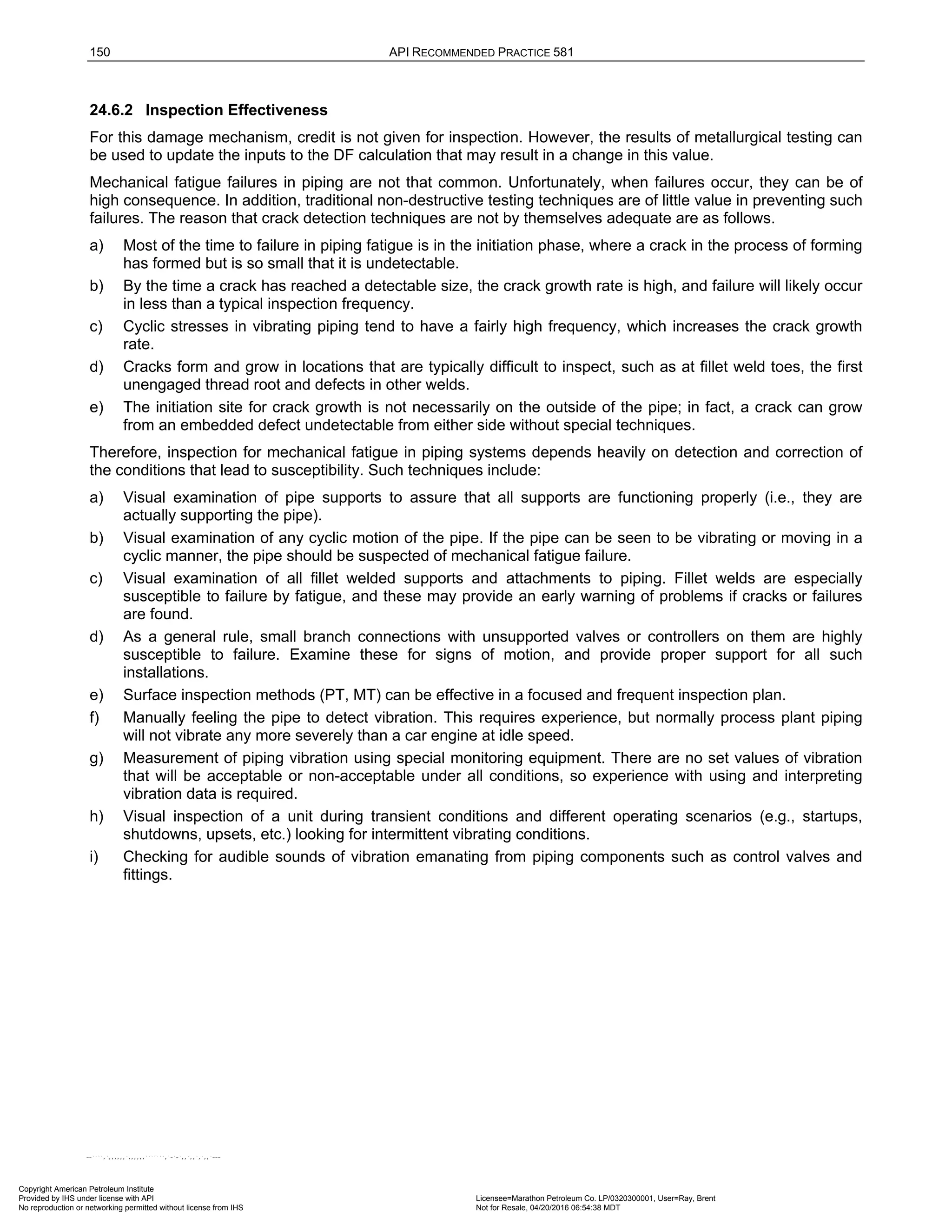 150 API RECOMMENDED PRACTICE 581
24.6.2 Inspection Effectiveness
For this damage mechanism, credit is not given for inspection. However, the results of metallurgical testing can
be used to update the inputs to the DF calculation that may result in a change in this value.
Mechanical fatigue failures in piping are not that common. Unfortunately, when failures occur, they can be of
high consequence. In addition, traditional non-destructive testing techniques are of little value in preventing such
failures. The reason that crack detection techniques are not by themselves adequate are as follows.
a) Most of the time to failure in piping fatigue is in the initiation phase, where a crack in the process of forming
has formed but is so small that it is undetectable.
b) By the time a crack has reached a detectable size, the crack growth rate is high, and failure will likely occur
in less than a typical inspection frequency.
c) Cyclic stresses in vibrating piping tend to have a fairly high frequency, which increases the crack growth
rate.
d) Cracks form and grow in locations that are typically difficult to inspect, such as at fillet weld toes, the first
unengaged thread root and defects in other welds.
e) The initiation site for crack growth is not necessarily on the outside of the pipe; in fact, a crack can grow
from an embedded defect undetectable from either side without special techniques.
Therefore, inspection for mechanical fatigue in piping systems depends heavily on detection and correction of
the conditions that lead to susceptibility. Such techniques include:
a) Visual examination of pipe supports to assure that all supports are functioning properly (i.e., they are
actually supporting the pipe).
b) Visual examination of any cyclic motion of the pipe. If the pipe can be seen to be vibrating or moving in a
cyclic manner, the pipe should be suspected of mechanical fatigue failure.
c) Visual examination of all fillet welded supports and attachments to piping. Fillet welds are especially
susceptible to failure by fatigue, and these may provide an early warning of problems if cracks or failures
are found.
d) As a general rule, small branch connections with unsupported valves or controllers on them are highly
susceptible to failure. Examine these for signs of motion, and provide proper support for all such
installations.
e) Surface inspection methods (PT, MT) can be effective in a focused and frequent inspection plan.
f) Manually feeling the pipe to detect vibration. This requires experience, but normally process plant piping
will not vibrate any more severely than a car engine at idle speed.
g) Measurement of piping vibration using special monitoring equipment. There are no set values of vibration
that will be acceptable or non-acceptable under all conditions, so experience with using and interpreting
vibration data is required.
h) Visual inspection of a unit during transient conditions and different operating scenarios (e.g., startups,
shutdowns, upsets, etc.) looking for intermittent vibrating conditions.
i) Checking for audible sounds of vibration emanating from piping components such as control valves and
fittings.
Copyright American Petroleum Institute
Provided by IHS under license with API Licensee=Marathon Petroleum Co. LP/0320300001, User=Ray, Brent
Not for Resale, 04/20/2016 06:54:38 MDT
No reproduction or networking permitted without license from IHS
--````,`,,,,,,`,,,,,,```````,`-`-`,,`,,`,`,,`---
 