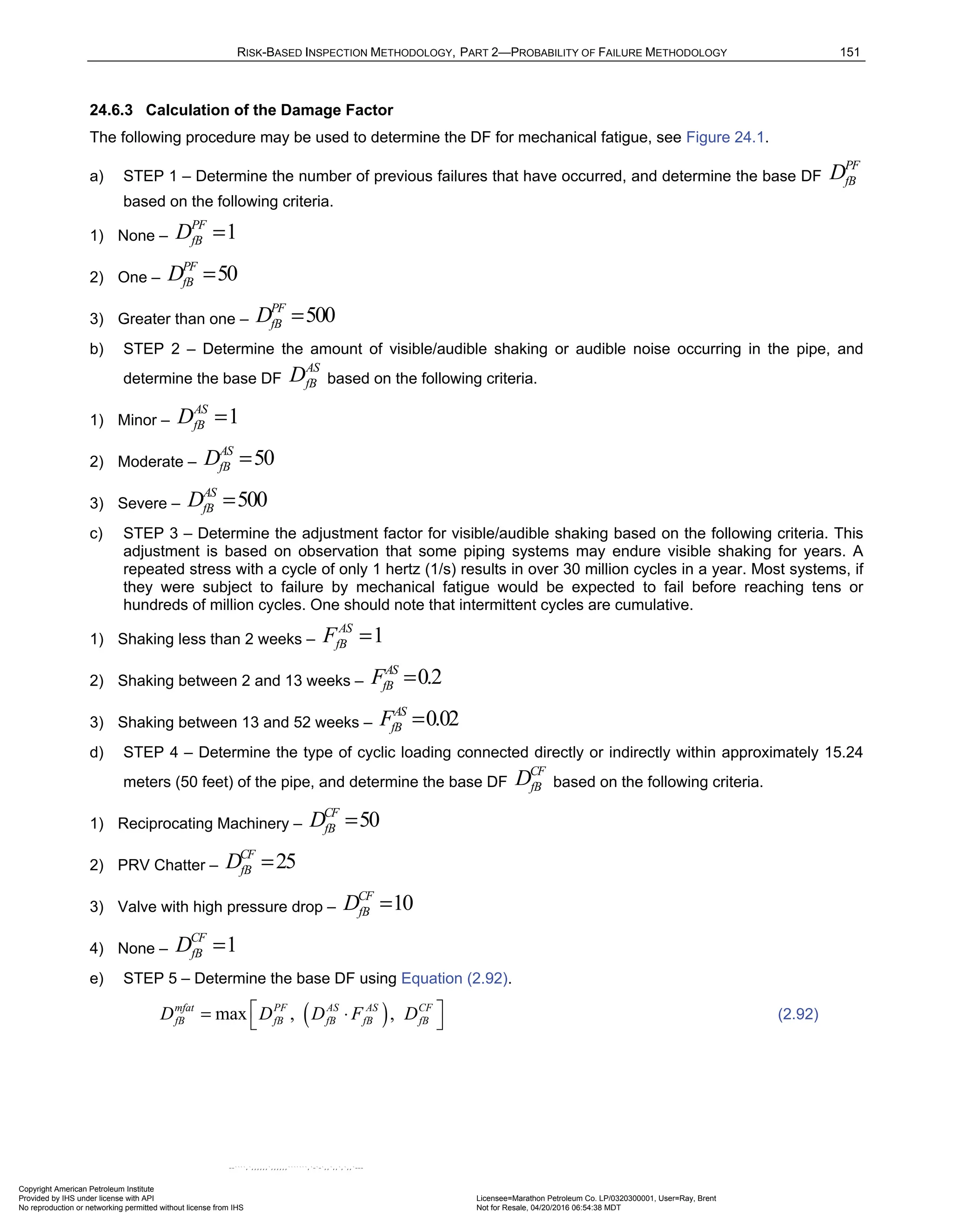 RISK-BASED INSPECTION METHODOLOGY, PART 2—PROBABILITY OF FAILURE METHODOLOGY 151
24.6.3 Calculation of the Damage Factor
The following procedure may be used to determine the DF for mechanical fatigue, see Figure 24.1.
a) STEP 1 – Determine the number of previous failures that have occurred, and determine the base DF
PF
fB
D
based on the following criteria.
1) None – 1
PF
fB
D =
2) One – 50
PF
fB
D =
3) Greater than one – 500
PF
fB
D =
b) STEP 2 – Determine the amount of visible/audible shaking or audible noise occurring in the pipe, and
determine the base DF
AS
fB
D based on the following criteria.
1) Minor – 1
AS
fB
D =
2) Moderate – 50
AS
fB
D =
3) Severe – 500
AS
fB
D =
c) STEP 3 – Determine the adjustment factor for visible/audible shaking based on the following criteria. This
adjustment is based on observation that some piping systems may endure visible shaking for years. A
repeated stress with a cycle of only 1 hertz (1/s) results in over 30 million cycles in a year. Most systems, if
they were subject to failure by mechanical fatigue would be expected to fail before reaching tens or
hundreds of million cycles. One should note that intermittent cycles are cumulative.
1) Shaking less than 2 weeks – 1
AS
fB
F =
2) Shaking between 2 and 13 weeks – 0.2
AS
fB
F =
3) Shaking between 13 and 52 weeks – 0.02
AS
fB
F =
d) STEP 4 – Determine the type of cyclic loading connected directly or indirectly within approximately 15.24
meters (50 feet) of the pipe, and determine the base DF
CF
fB
D based on the following criteria.
1) Reciprocating Machinery – 50
CF
fB
D =
2) PRV Chatter – 25
CF
fB
D =
3) Valve with high pressure drop – 10
CF
fB
D =
4) None – 1
CF
fB
D =
e) STEP 5 – Determine the base DF using Equation (2.92).
( )
max , ,
mfat PF AS AS CF
fB fB fB fB fB
D D D F D
 
= ⋅
  (2.92)
Copyright American Petroleum Institute
Provided by IHS under license with API Licensee=Marathon Petroleum Co. LP/0320300001, User=Ray, Brent
Not for Resale, 04/20/2016 06:54:38 MDT
No reproduction or networking permitted without license from IHS
--````,`,,,,,,`,,,,,,```````,`-`-`,,`,,`,`,,`---
 