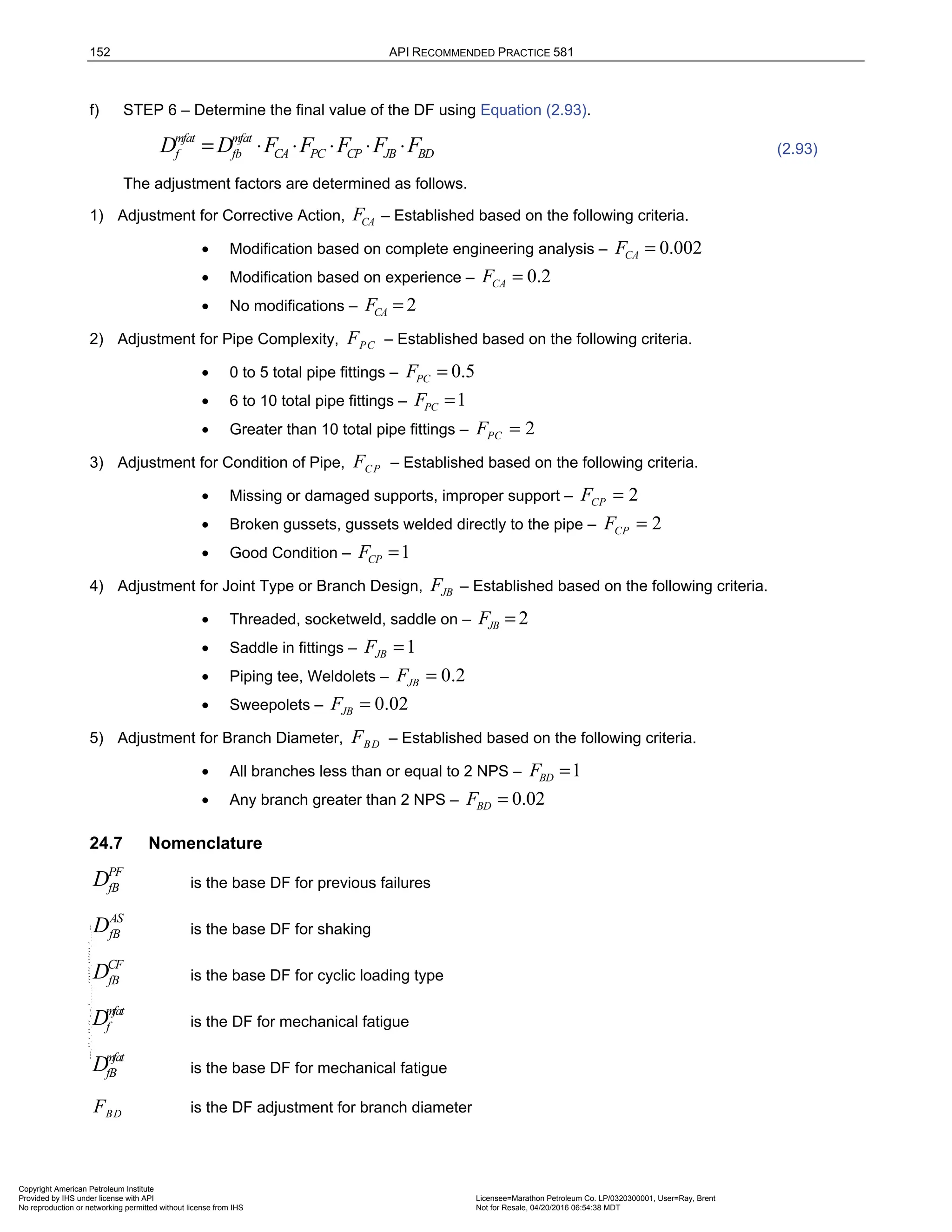 152 API RECOMMENDED PRACTICE 581
f) STEP 6 – Determine the final value of the DF using Equation (2.93).
mfat mfat
f fb CA PC CP JB BD
D D F F F F F
= ⋅ ⋅ ⋅ ⋅ ⋅ (2.93)
The adjustment factors are determined as follows.
1) Adjustment for Corrective Action, CA
F – Established based on the following criteria.
• Modification based on complete engineering analysis – 0.002
CA
F =
• Modification based on experience – 0.2
CA
F =
• No modifications – 2
CA
F =
2) Adjustment for Pipe Complexity, PC
F – Established based on the following criteria.
• 0 to 5 total pipe fittings – 0.5
PC
F =
• 6 to 10 total pipe fittings – 1
PC
F =
• Greater than 10 total pipe fittings – 2
PC
F =
3) Adjustment for Condition of Pipe, CP
F – Established based on the following criteria.
• Missing or damaged supports, improper support – 2
CP
F =
• Broken gussets, gussets welded directly to the pipe – 2
CP
F =
• Good Condition – 1
CP
F =
4) Adjustment for Joint Type or Branch Design, JB
F – Established based on the following criteria.
• Threaded, socketweld, saddle on – 2
JB
F =
• Saddle in fittings – 1
JB
F =
• Piping tee, Weldolets – 0.2
JB
F =
• Sweepolets – 0.02
JB
F =
5) Adjustment for Branch Diameter, BD
F – Established based on the following criteria.
• All branches less than or equal to 2 NPS – 1
BD
F =
• Any branch greater than 2 NPS – 0.02
BD
F =
24.7 Nomenclature
PF
fB
D is the base DF for previous failures
AS
fB
D is the base DF for shaking
CF
fB
D is the base DF for cyclic loading type
mfat
f
D is the DF for mechanical fatigue
mfat
fB
D is the base DF for mechanical fatigue
BD
F is the DF adjustment for branch diameter
Copyright American Petroleum Institute
Provided by IHS under license with API Licensee=Marathon Petroleum Co. LP/0320300001, User=Ray, Brent
Not for Resale, 04/20/2016 06:54:38 MDT
No reproduction or networking permitted without license from IHS
--````,`,,,,,,`,,,,,,```````,`-`-`,,`,,`,`,,`---
 