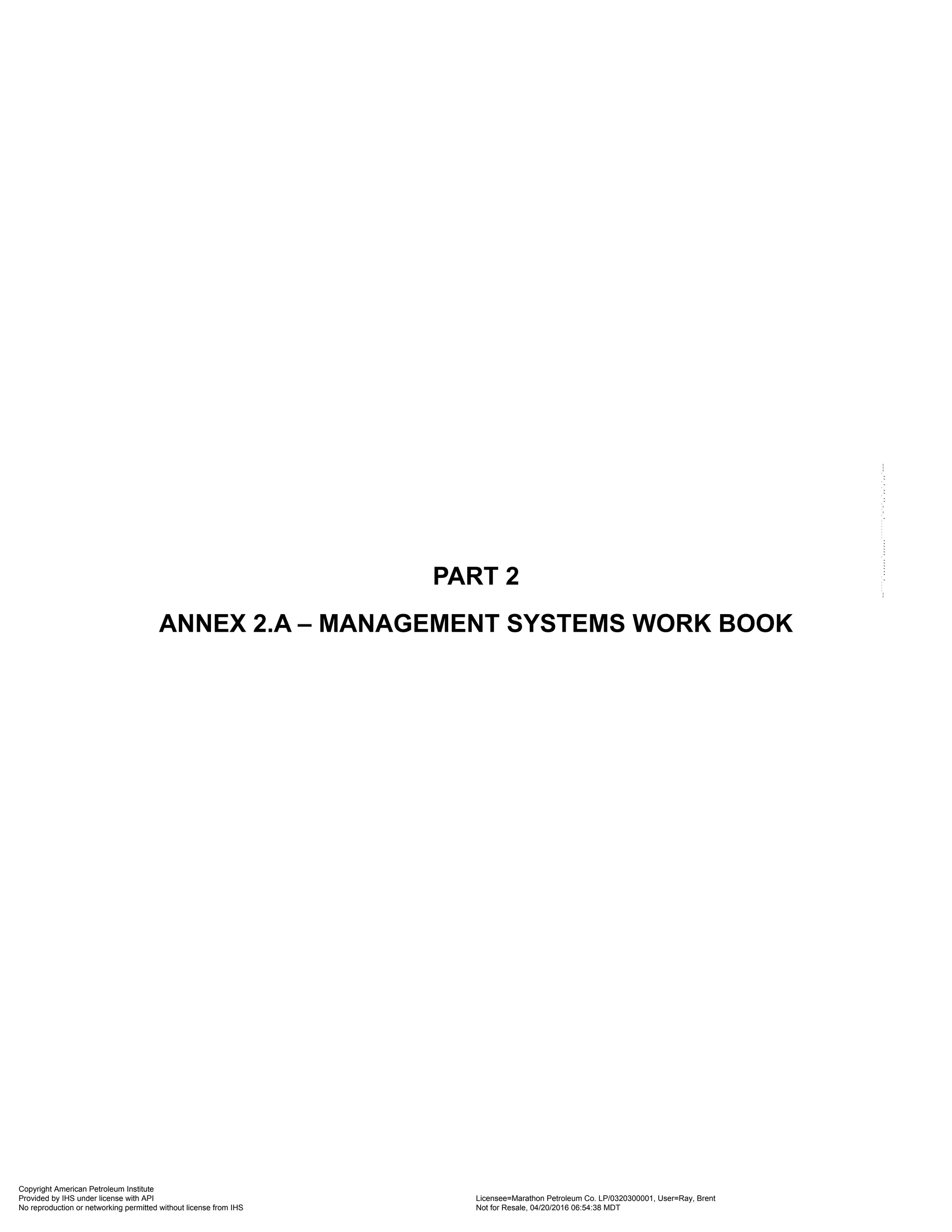 PART 2
ANNEX 2.A – MANAGEMENT SYSTEMS WORK BOOK
Copyright American Petroleum Institute
Provided by IHS under license with API Licensee=Marathon Petroleum Co. LP/0320300001, User=Ray, Brent
Not for Resale, 04/20/2016 06:54:38 MDT
No reproduction or networking permitted without license from IHS
--````,`,,,,,,`,,,,,,```````,`-`-`,,`,,`,`,,`---
 