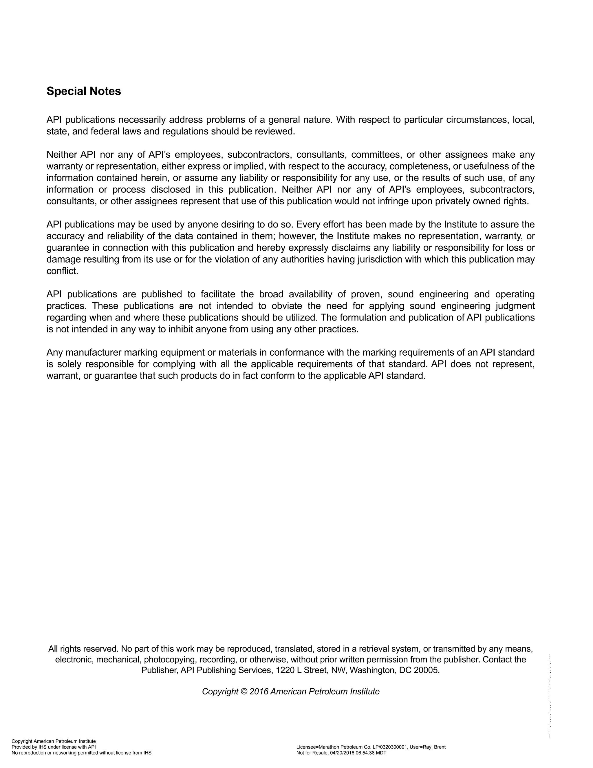 Special Notes
API publications necessarily address problems of a general nature. With respect to particular circumstances, local,
state, and federal laws and regulations should be reviewed.
Neither API nor any of API’s employees, subcontractors, consultants, committees, or other assignees make any
warranty or representation, either express or implied, with respect to the accuracy, completeness, or usefulness of the
information contained herein, or assume any liability or responsibility for any use, or the results of such use, of any
information or process disclosed in this publication. Neither API nor any of API's employees, subcontractors,
consultants, or other assignees represent that use of this publication would not infringe upon privately owned rights.
API publications may be used by anyone desiring to do so. Every effort has been made by the Institute to assure the
accuracy and reliability of the data contained in them; however, the Institute makes no representation, warranty, or
guarantee in connection with this publication and hereby expressly disclaims any liability or responsibility for loss or
damage resulting from its use or for the violation of any authorities having jurisdiction with which this publication may
conflict.
API publications are published to facilitate the broad availability of proven, sound engineering and operating
practices. These publications are not intended to obviate the need for applying sound engineering judgment
regarding when and where these publications should be utilized. The formulation and publication of API publications
is not intended in any way to inhibit anyone from using any other practices.
Any manufacturer marking equipment or materials in conformance with the marking requirements of an API standard
is solely responsible for complying with all the applicable requirements of that standard. API does not represent,
warrant, or guarantee that such products do in fact conform to the applicable API standard.
All rights reserved. No part of this work may be reproduced, translated, stored in a retrieval system, or transmitted by any means,
electronic, mechanical, photocopying, recording, or otherwise, without prior written permission from the publisher. Contact the
Publisher, API Publishing Services, 1220 L Street, NW, Washington, DC 20005.
Copyright © 2016 American Petroleum Institute
Copyright American Petroleum Institute
Provided by IHS under license with API Licensee=Marathon Petroleum Co. LP/0320300001, User=Ray, Brent
Not for Resale, 04/20/2016 06:54:38 MDT
No reproduction or networking permitted without license from IHS
--````,`,,,,,,`,,,,,,```````,`-`-`,,`,,`,`,,`---
 
