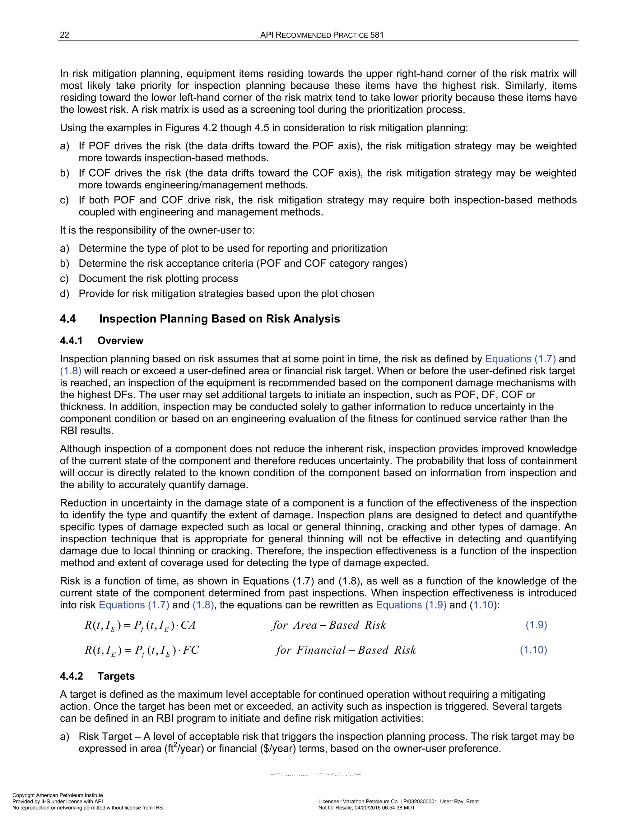 22 API RECOMMENDED PRACTICE 581
In risk mitigation planning, equipment items residing towards the upper right-hand corner of the risk matrix will
most likely take priority for inspection planning because these items have the highest risk. Similarly, items
residing toward the lower left-hand corner of the risk matrix tend to take lower priority because these items have
the lowest risk. A risk matrix is used as a screening tool during the prioritization process.
Using the examples in Figures 4.2 though 4.5 in consideration to risk mitigation planning:
a) If POF drives the risk (the data drifts toward the POF axis), the risk mitigation strategy may be weighted
more towards inspection-based methods.
b) If COF drives the risk (the data drifts toward the COF axis), the risk mitigation strategy may be weighted
more towards engineering/management methods.
c) If both POF and COF drive risk, the risk mitigation strategy may require both inspection-based methods
coupled with engineering and management methods.
It is the responsibility of the owner-user to:
a) Determine the type of plot to be used for reporting and prioritization
b) Determine the risk acceptance criteria (POF and COF category ranges)
c) Document the risk plotting process
d) Provide for risk mitigation strategies based upon the plot chosen
4.4 Inspection Planning Based on Risk Analysis
4.4.1 Overview
Inspection planning based on risk assumes that at some point in time, the risk as defined by Equations (1.7) and
(1.8) will reach or exceed a user-defined area or financial risk target. When or before the user-defined risk target
is reached, an inspection of the equipment is recommended based on the component damage mechanisms with
the highest DFs. The user may set additional targets to initiate an inspection, such as POF, DF, COF or
thickness. In addition, inspection may be conducted solely to gather information to reduce uncertainty in the
component condition or based on an engineering evaluation of the fitness for continued service rather than the
RBI results.
Although inspection of a component does not reduce the inherent risk, inspection provides improved knowledge
of the current state of the component and therefore reduces uncertainty. The probability that loss of containment
will occur is directly related to the known condition of the component based on information from inspection and
the ability to accurately quantify damage.
Reduction in uncertainty in the damage state of a component is a function of the effectiveness of the inspection
to identify the type and quantify the extent of damage. Inspection plans are designed to detect and quantifythe
specific types of damage expected such as local or general thinning, cracking and other types of damage. An
inspection technique that is appropriate for general thinning will not be effective in detecting and quantifying
damage due to local thinning or cracking. Therefore, the inspection effectiveness is a function of the inspection
method and extent of coverage used for detecting the type of damage expected.
Risk is a function of time, as shown in Equations (1.7) and (1.8), as well as a function of the knowledge of the
current state of the component determined from past inspections. When inspection effectiveness is introduced
into risk Equations (1.7) and (1.8), the equations can be rewritten as Equations (1.9) and (1.10):
( , ) ( , )
E f E
R t I P t I CA for Area Based Risk
= ⋅ − (1.9)
( , ) ( , )
E f E
R t I P t I FC for Financial Based Risk
= ⋅ − (1.10)
4.4.2 Targets
A target is defined as the maximum level acceptable for continued operation without requiring a mitigating
action. Once the target has been met or exceeded, an activity such as inspection is triggered. Several targets
can be defined in an RBI program to initiate and define risk mitigation activities:
a) Risk Target – A level of acceptable risk that triggers the inspection planning process. The risk target may be
expressed in area (ft2
/year) or financial ($/year) terms, based on the owner-user preference.
Copyright American Petroleum Institute
Provided by IHS under license with API Licensee=Marathon Petroleum Co. LP/0320300001, User=Ray, Brent
Not for Resale, 04/20/2016 06:54:38 MDT
No reproduction or networking permitted without license from IHS
--````,`,,,,,,`,,,,,,```````,`-`-`,,`,,`,`,,`---
 