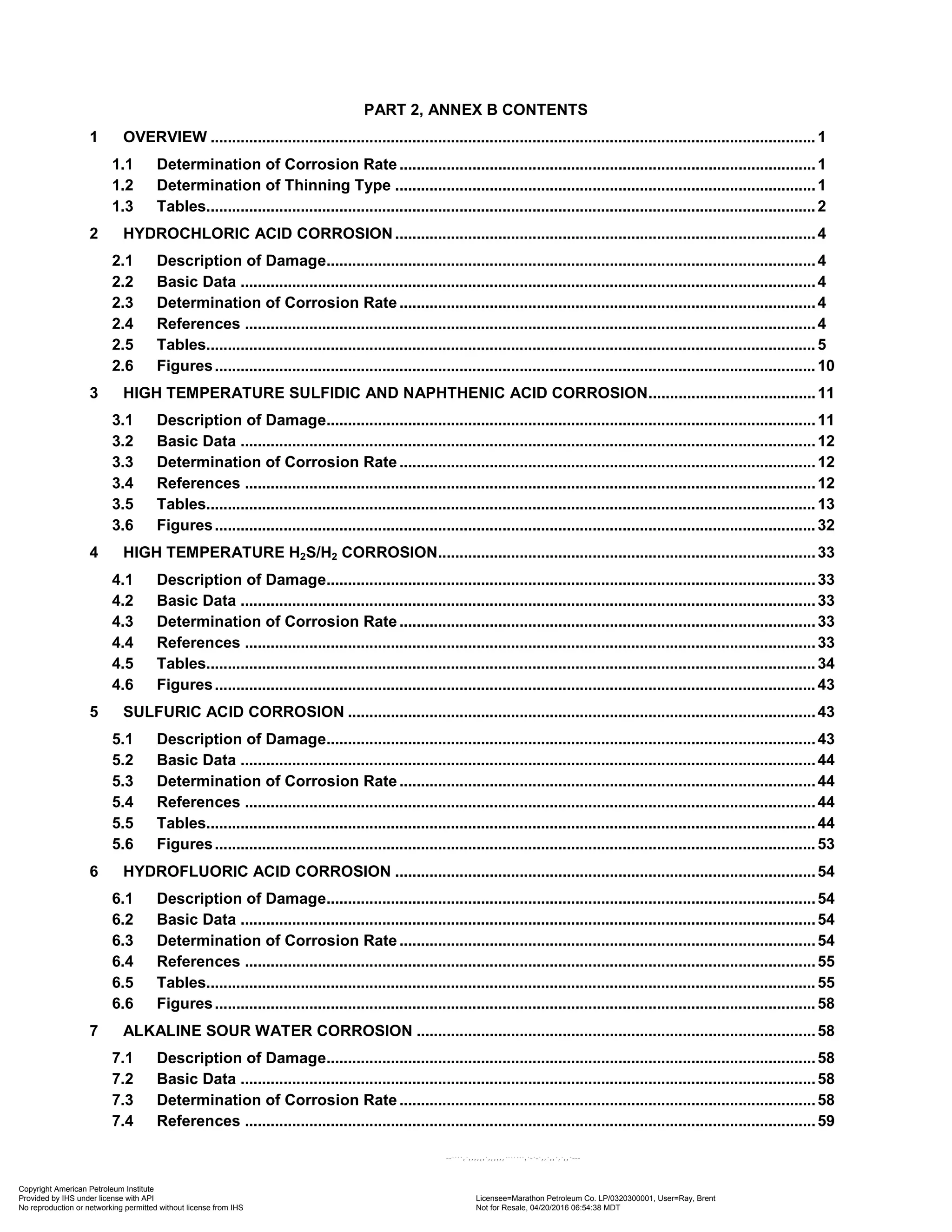 PART 2, ANNEX B CONTENTS
1 OVERVIEW .............................................................................................................................................1
1.1 Determination of Corrosion Rate.................................................................................................1
1.2 Determination of Thinning Type ..................................................................................................1
1.3 Tables..............................................................................................................................................2
2 HYDROCHLORIC ACID CORROSION..................................................................................................4
2.1 Description of Damage..................................................................................................................4
2.2 Basic Data ......................................................................................................................................4
2.3 Determination of Corrosion Rate.................................................................................................4
2.4 References .....................................................................................................................................4
2.5 Tables..............................................................................................................................................5
2.6 Figures............................................................................................................................................10
3 HIGH TEMPERATURE SULFIDIC AND NAPHTHENIC ACID CORROSION.......................................11
3.1 Description of Damage..................................................................................................................11
3.2 Basic Data ......................................................................................................................................12
3.3 Determination of Corrosion Rate.................................................................................................12
3.4 References .....................................................................................................................................12
3.5 Tables..............................................................................................................................................13
3.6 Figures............................................................................................................................................32
4 HIGH TEMPERATURE H2S/H2 CORROSION........................................................................................33
4.1 Description of Damage..................................................................................................................33
4.2 Basic Data ......................................................................................................................................33
4.3 Determination of Corrosion Rate.................................................................................................33
4.4 References .....................................................................................................................................33
4.5 Tables..............................................................................................................................................34
4.6 Figures............................................................................................................................................43
5 SULFURIC ACID CORROSION .............................................................................................................43
5.1 Description of Damage..................................................................................................................43
5.2 Basic Data ......................................................................................................................................44
5.3 Determination of Corrosion Rate.................................................................................................44
5.4 References .....................................................................................................................................44
5.5 Tables..............................................................................................................................................44
5.6 Figures............................................................................................................................................53
6 HYDROFLUORIC ACID CORROSION ..................................................................................................54
6.1 Description of Damage..................................................................................................................54
6.2 Basic Data ......................................................................................................................................54
6.3 Determination of Corrosion Rate.................................................................................................54
6.4 References .....................................................................................................................................55
6.5 Tables..............................................................................................................................................55
6.6 Figures............................................................................................................................................58
7 ALKALINE SOUR WATER CORROSION .............................................................................................58
7.1 Description of Damage..................................................................................................................58
7.2 Basic Data ......................................................................................................................................58
7.3 Determination of Corrosion Rate.................................................................................................58
7.4 References .....................................................................................................................................59
Copyright American Petroleum Institute
Provided by IHS under license with API Licensee=Marathon Petroleum Co. LP/0320300001, User=Ray, Brent
Not for Resale, 04/20/2016 06:54:38 MDT
No reproduction or networking permitted without license from IHS
--````,`,,,,,,`,,,,,,```````,`-`-`,,`,,`,`,,`---
 