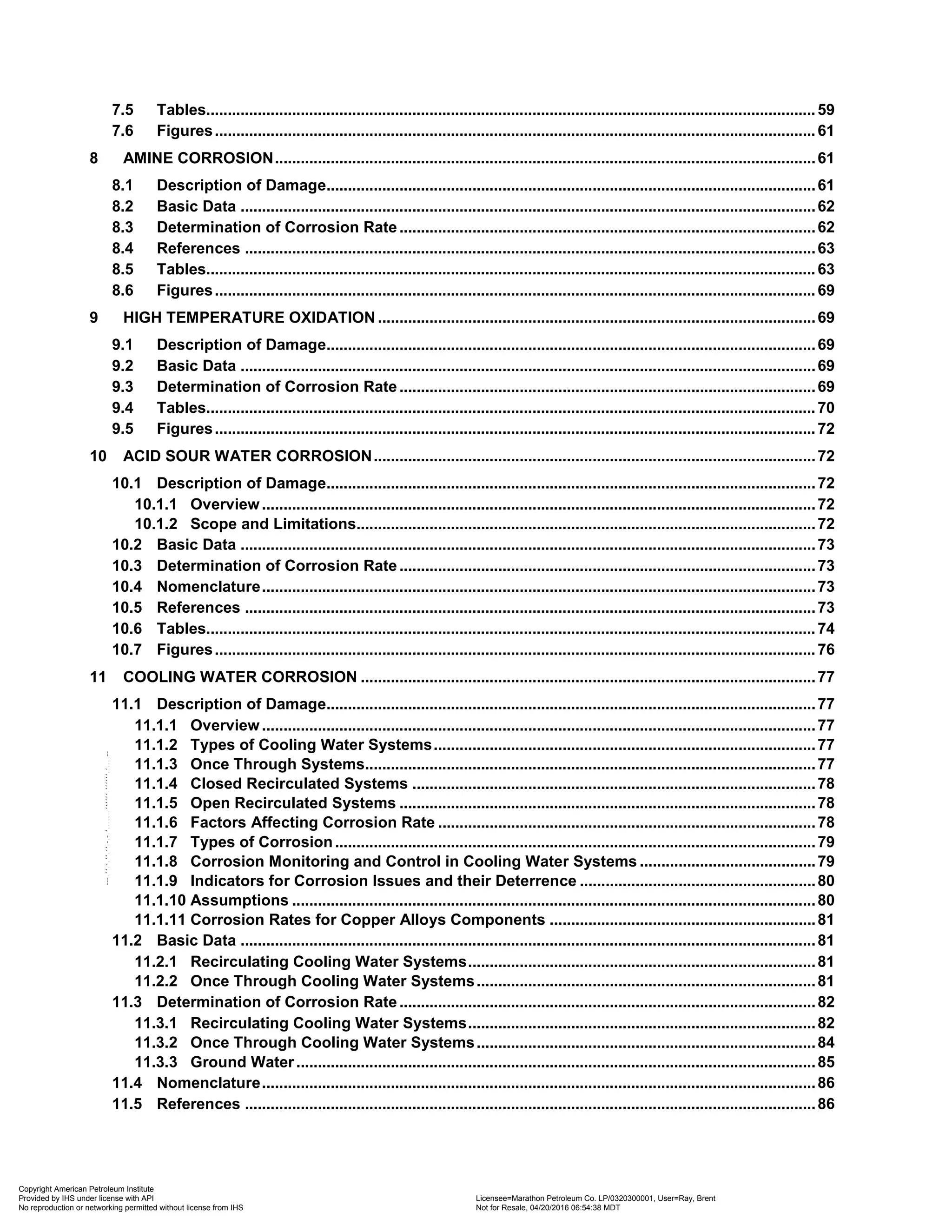 7.5 Tables..............................................................................................................................................59
7.6 Figures............................................................................................................................................61
8 AMINE CORROSION..............................................................................................................................61
8.1 Description of Damage..................................................................................................................61
8.2 Basic Data ......................................................................................................................................62
8.3 Determination of Corrosion Rate.................................................................................................62
8.4 References .....................................................................................................................................63
8.5 Tables..............................................................................................................................................63
8.6 Figures............................................................................................................................................69
9 HIGH TEMPERATURE OXIDATION ......................................................................................................69
9.1 Description of Damage..................................................................................................................69
9.2 Basic Data ......................................................................................................................................69
9.3 Determination of Corrosion Rate.................................................................................................69
9.4 Tables..............................................................................................................................................70
9.5 Figures............................................................................................................................................72
10 ACID SOUR WATER CORROSION.......................................................................................................72
10.1 Description of Damage..................................................................................................................72
10.1.1 Overview .................................................................................................................................72
10.1.2 Scope and Limitations...........................................................................................................72
10.2 Basic Data ......................................................................................................................................73
10.3 Determination of Corrosion Rate.................................................................................................73
10.4 Nomenclature.................................................................................................................................73
10.5 References .....................................................................................................................................73
10.6 Tables..............................................................................................................................................74
10.7 Figures............................................................................................................................................76
11 COOLING WATER CORROSION ..........................................................................................................77
11.1 Description of Damage..................................................................................................................77
11.1.1 Overview .................................................................................................................................77
11.1.2 Types of Cooling Water Systems.........................................................................................77
11.1.3 Once Through Systems.........................................................................................................77
11.1.4 Closed Recirculated Systems ..............................................................................................78
11.1.5 Open Recirculated Systems .................................................................................................78
11.1.6 Factors Affecting Corrosion Rate ........................................................................................78
11.1.7 Types of Corrosion................................................................................................................79
11.1.8 Corrosion Monitoring and Control in Cooling Water Systems .........................................79
11.1.9 Indicators for Corrosion Issues and their Deterrence .......................................................80
11.1.10 Assumptions ..........................................................................................................................80
11.1.11 Corrosion Rates for Copper Alloys Components ..............................................................81
11.2 Basic Data ......................................................................................................................................81
11.2.1 Recirculating Cooling Water Systems.................................................................................81
11.2.2 Once Through Cooling Water Systems...............................................................................81
11.3 Determination of Corrosion Rate.................................................................................................82
11.3.1 Recirculating Cooling Water Systems.................................................................................82
11.3.2 Once Through Cooling Water Systems...............................................................................84
11.3.3 Ground Water.........................................................................................................................85
11.4 Nomenclature.................................................................................................................................86
11.5 References .....................................................................................................................................86
Copyright American Petroleum Institute
Provided by IHS under license with API Licensee=Marathon Petroleum Co. LP/0320300001, User=Ray, Brent
Not for Resale, 04/20/2016 06:54:38 MDT
No reproduction or networking permitted without license from IHS
--````,`,,,,,,`,,,,,,```````,`-`-`,,`,,`,`,,`---
 